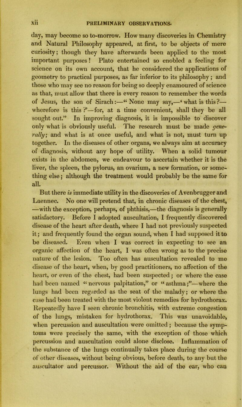 day, may become so to-morrow. How many discoveries in Chemistry and Natural Philosophy appeared, at first, to be objects of mere curiosity; though they have afterwards been applied to the most important purposes ! Plato entertained so enobled a feeling for science on its own account, that he considered the applications of geometry to practical purposes, as far inferior to its philosophy; and those who may see no reason for being so deeply enamoured of science as that, must allow that there is every reason to remember the words of Jesus, the son of Sirach:—“None may say,—4 what is this?— wherefore is this ?’—for, at a time convenient, shall they be all sought out.” In improving diagnosis, it is impossible to discover only what is obviously useful. The research must be made gene- rally, and what is at once useful, and what is not, must turn up together. In the diseases of other organs, we always aim at accuracy of diagnosis, without any hope of utility. When a solid tumour exists in the abdomen, we endeavour to ascertain whether it is the liver, the spleen, the pylorus, an ovarium, a new formation, or some- thing else; although the treatment would probably be the same for all. But there is immediate utility in the discoveries of Avenbrugger and Laennec. No one will pretend that, in chronic diseases of the chest, —with the exception, perhaps, of phthisis,—the diagnosis is generally satisfactory. Before I adopted auscultation, I frequently discovered disease of the heart after death, where I had not previously suspected it; and frequently found the organ sound, when I had supposed it to be diseased. Even when I was correct in expecting to see an organic affection of the heart, I was often wrong as to the precise nature of the lesion. Too often has auscultation revealed to me disease of the heart, when, by good practitioners, no affection of the heart, or even of the chest, had been suspected; or where the case had been named 44 nervous palpitation,” or 44 asthma—where the lungs had been regarded as the seat of the malady; or where the case had been treated with the most violent remedies for hydrothorax. Repeatedly have I seen chronic bronchitis, with extreme congestion of the lungs, mistaken for hydrothorax. This was unavoidable, when percussion and auscultation were omitted; because the symp- toms were precisely the same, with the exception of those which percussion and auscultation could alone disclose. Inflammation of the substance of the lungs continually takes place during the course of other diseases, without being obvious, before death, to any but the auscultator and percussor. Without the aid of the ear, who can