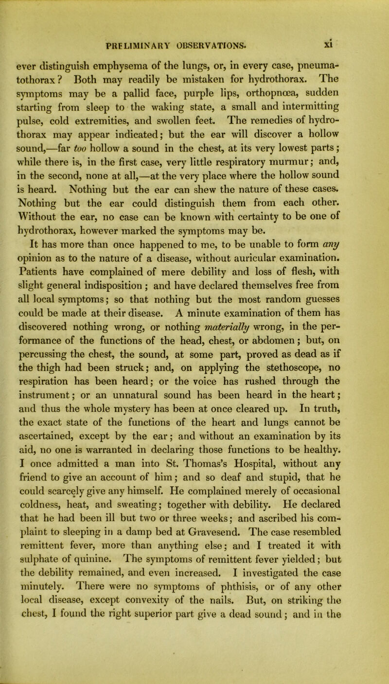 ever distinguish emphysema of the lungs, or, in every case, pneuma- tothorax? Both may readily be mistaken for hydrothorax. The symptoms may be a pallid face, purple lips, orthopncea, sudden starting from sleep to the waking state, a small and intermitting pulse, cold extremities, and swollen feet. The remedies of hydro- thorax may appear indicated; but the ear will discover a hollow sound,—far too hollow a sound in the chest, at its very lowest parts; while there is, in the first case, very little respiratory murmur; and, in the second, none at all,—at the very place where the hollow sound is heard. Nothing but the ear can shew the nature of these cases. Nothing but the ear could distinguish them from each other. Without the ear, no case can be known with certainty to be one of hydrothorax, however marked the symptoms may be. It has more than once happened to me, to be unable to form any opinion as to the nature of a disease, without auricular examination. Patients have complained of mere debility and loss of flesh, with slight general indisposition ; and have declared themselves free from all local symptoms; so that nothing but the most random guesses could be made at their disease. A minute examination of them has discovered nothing wrong, or nothing materially wrong, in the per- formance of the functions of the head, chest, or abdomen; but, on percussing the chest, the sound, at some part, proved as dead as if the thigh had been struck; and, on applying the stethoscope, no respiration has been heard; or the voice has rushed through the instrument; or an unnatural sound has been heard in the heart; and thus the whole mystery has been at once cleared up. In truth, the exact state of the functions of the heart and lungs cannot be ascertained, except by the ear; and without an examination by its aid, no one is warranted in declaring those functions to be healthy. I once admitted a man into St. Thomas’s Hospital, without any friend to give an account of him; and so deaf and stupid, that he could scarcely give any himself. He complained merely of occasional coldness, heat, and sweating; together with debility. Pie declared that he had been ill but two or three weeks; and ascribed his com- plaint to sleeping in a damp bed at Gravesend. The case resembled remittent fever, more than anything else; and I treated it with sulphate of quinine. The symptoms of remittent fever yielded; but the debility remained, and even increased. I investigated the case minutely. There were no symptoms of phthisis, or of any other local disease, except convexity of the nails. But, on striking the chest, I found the right superior part give a dead sound; and in the