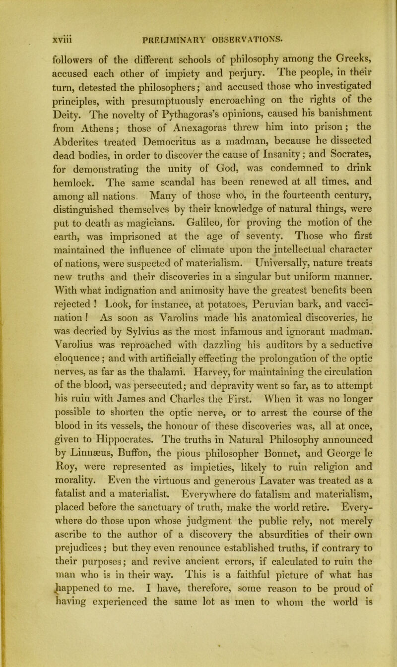 followers of the different schools of philosophy among the Greeks, accused each other of impiety and perjury. The people, in their turn, detested the philosophers; and accused those who investigated principles, with presumptuously encroaching on the rights of the Deity. The novelty of Pythagoras’s opinions, caused his banishment from Athens; those of Anexagoras threw him into prison; the Abderites treated Democritus as a madman, because he dissected dead bodies, in order to discover the cause of Insanity; and Socrates, for demonstrating the unity of God, was condemned to drink hemlock. The same scandal has been renewed at all times, and among all nations. Many of those who, in the fourteenth century, distinguished themselves by their knowledge of natural things, were put to death as magicians. Galileo, for proving the motion of the earth, was imprisoned at the age of seventy. Those who first maintained the influence of climate upon the intellectual character of nations, were suspected of materialism. Universally, nature treats new truths and their discoveries in a singular but uniform manner. With what indignation and animosity have the greatest benefits been rejected ! Look, for instance, at potatoes, Peruvian bark, and vacci- nation ! As soon as Varolius made his anatomical discoveries, he was decried by Sylvius as the most infamous and ignorant madman. Varolius was reproached with dazzling his auditors by a seductive eloquence; and with artificially effecting the prolongation of the optic nerves, as far as the thalami. Harvey, for maintaining the circulation of the blood, was persecuted; and depravity went so far, as to attempt his ruin with James and Charles the First. When it was no longer possible to shorten the optic nerve, or to arrest the course of the blood in its vessels, the honour of these discoveries was, all at once, given to Hippocrates. The truths in Natural Philosophy announced by Linnaeus, Buffon, the pious philosopher Bonnet, and George le Roy, were represented as impieties, likely to ruin religion and morality. Even the virtuous and generous Lavater was treated as a fatalist and a materialist. Everywhere do fatalism and materialism, placed before the sanctuary of truth, make the world retire. Every- where do those upon whose judgment the public rely, not merely ascribe to the author of a discovery the absurdities of their own prejudices ; but they even renounce established truths, if contrary to their purposes; and revive ancient errors, if calculated to ruin the man who is in their way. This is a faithful picture of what has happened to me. I have, therefore, some reason to be proud of having experienced the same lot as men to whom the world is