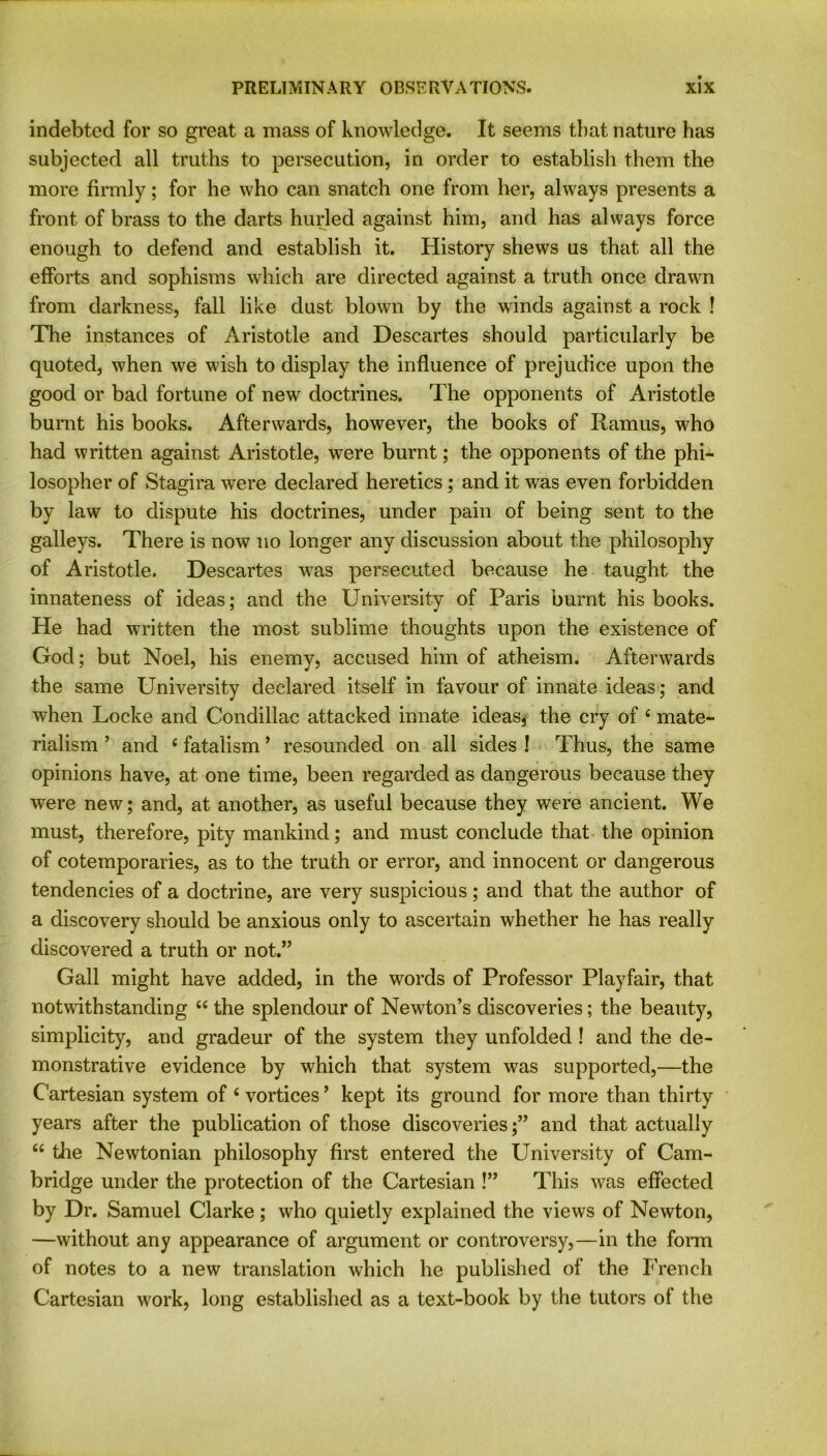 indebted for so great a mass of knowledge. It seems that nature has subjected all truths to persecution, in order to establish them the more firmly; for he who can snatch one from her, always presents a front of brass to the darts hurled against him, and has always force enough to defend and establish it. History shews us that all the efforts and sophisms which are directed against a truth once drawn from darkness, fall like dust blown by the winds against a rock ! The instances of Aristotle and Descartes should particularly be quoted, when we wish to display the influence of prejudice upon the good or bad fortune of new doctrines. The opponents of Aristotle burnt his books. Afterwards, however, the books of Ramus, who had written against Aristotle, were burnt; the opponents of the phi- losopher of Stagira were declared heretics ; and it was even forbidden by law to dispute his doctrines, under pain of being sent to the galleys. There is now no longer any discussion about the philosophy of Aristotle. Descartes was persecuted because he taught the innateness of ideas; and the University of Paris burnt his books. He had written the most sublime thoughts upon the existence of God; but Noel, his enemy, accused him of atheism. Afterwards the same University declared itself in favour of innate ideas; and when Locke and Condillac attacked innate ideas, the cry of 4 mate- rialism ’ and 4 fatalism * resounded on all sides ! Thus, the same opinions have, at one time, been regarded as dangerous because they were new; and, at another, as useful because they were ancient. We must, therefore, pity mankind; and must conclude that the opinion of cotemporaries, as to the truth or error, and innocent or dangerous tendencies of a doctrine, are very suspicious; and that the author of a discovery should be anxious only to ascertain whether he has really discovered a truth or not.” Gall might have added, in the words of Professor Playfair, that notwithstanding 44 the splendour of Newton’s discoveries; the beauty, simplicity, and gradeur of the system they unfolded ! and the de- monstrative evidence by which that system was supported,—the Cartesian system of 4 vortices’ kept its ground for more than thirty years after the publication of those discoveriesand that actually 44 the Newtonian philosophy first entered the University of Cam- bridge under the protection of the Cartesian !” This was effected by Dr. Samuel Clarke; who quietly explained the views of Newton, —without any appearance of argument or controversy,—in the form of notes to a new translation which he published of the French Cartesian work, long established as a text-book by the tutors of the