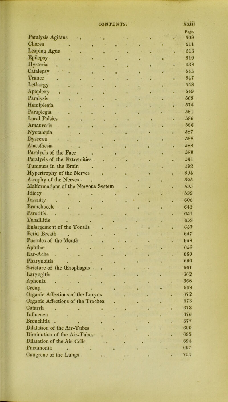 Paralysis Agitans Page. 509 Chorea • 511 Leaping Ague 516 Epilepsy • 519 Hysteria 538 Catalepsy . • 54-5 Trance 547 Lethargy • 548 Apoplexy 549 Paralysis • 569 Hemiplegia 574 Paraplegia • 581 Local Palsies • • 586 Amaurosis • 586 Nyctalopia 587 Dysecaea • 588 Anaesthesia 588 Paralysis of the Face • 589 Paralysis of the Extremities 591 Tumours in the Brain • 592 Hypertrophy of the Nerves 594 Atrophy of the Nerves • 595 Malformations of the Nervous System 595 Idiocy « 599 Insanity , \ • 606 Bronchocele • 643 Parotitis 651 Tonsillitis • 653 Enlargement of the Tonsils 657 Fetid Breath • 657 Pustules of the Mouth 658 Aphthae • 658 Ear-Ache . 660 Pharyngitis • 660 Stricture of the (Esophagus • • 661 Laryngitis • 662 Aphonia 668 Croup • 668 Organic Affections of the Larynx • 672 Organic Affections of the Trachea • 673 Catarrh 673 Influenza • 676 Bronchitis . 677 Dilatation of the Air-Tubes • \ 690 Diminution of the Air-Tubes 693 Dilatation of the Air-Cells • • • 694 Pneumonia • • 697 Gangrene of the Lungs • i • 704