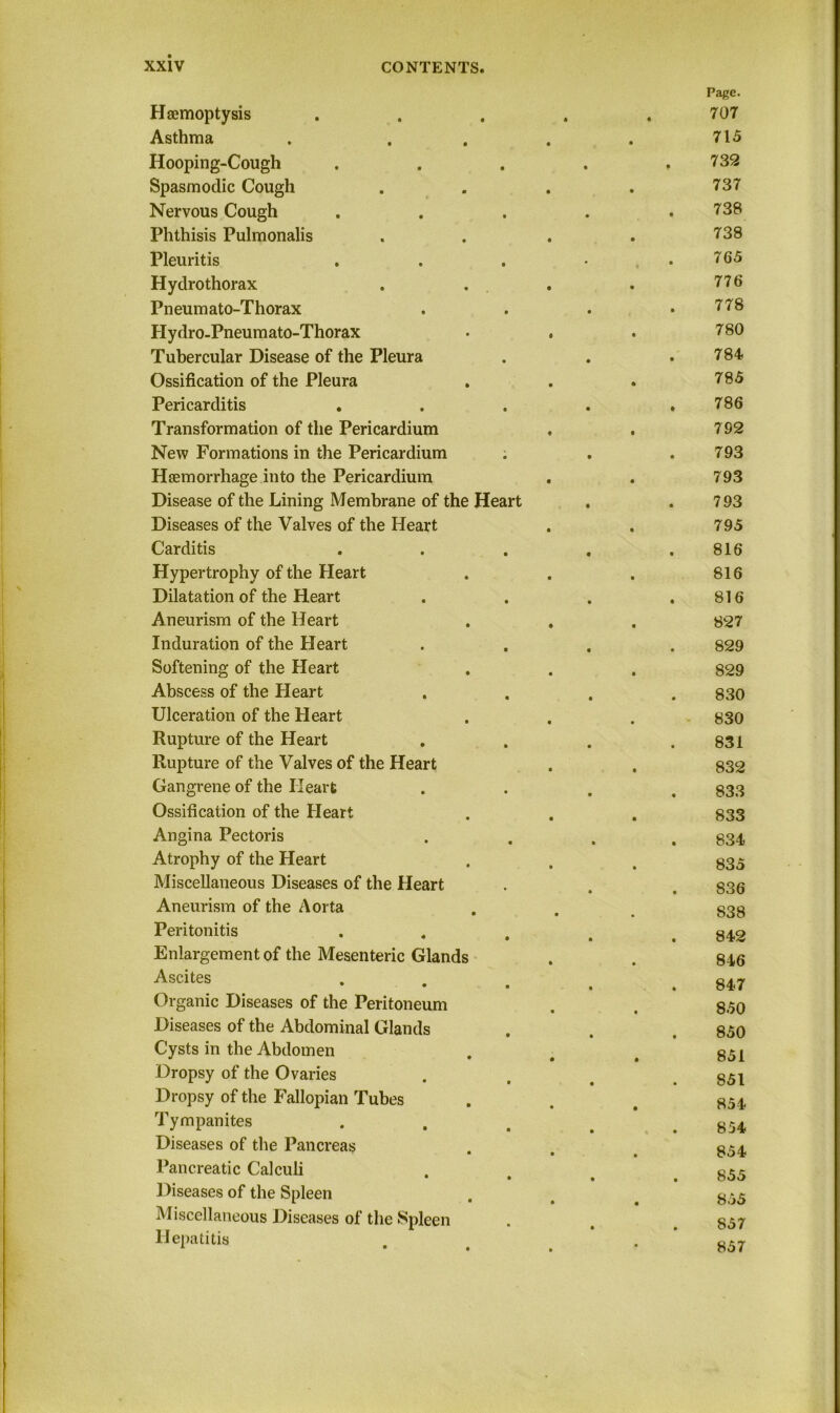 Haemoptysis Asthma Hooping-Cough Spasmodic Cough Nervous Cough Phthisis Pulmonalis Pleuritis Hydro thorax Pneumato-Thorax Hydro-Pneumato-Thorax Tubercular Disease of the Pleura Ossification of the Pleura Pericarditis . Transformation of the Pericardium New Formations in the Pericardium ; Haemorrhage into the Pericardium Disease of the Lining Membrane of the Heart Diseases of the Valves of the Heart Carditis Hypertrophy of the Heart Dilatation of the Heart Aneurism of the Heart Induration of the Heart Softening of the Heart Abscess of the Heart Ulceration of the Heart Rupture of the Heart Rupture of the Valves of the Heart Gangrene of the Heart Ossification of the Heart Angina Pectoris Atrophy of the Heart Miscellaneous Diseases of the Heart Aneurism of the Aorta Peritonitis Enlargement of the Mesenteric Glands Ascites • • Organic Diseases of the Peritoneum Diseases of the Abdominal Glands Cysts in the Abdomen Dropsy of the Ovaries Dropsy of the Fallopian Tubes Tympanites Diseases of the Pancreas Pancreatic Calculi Diseases of the Spleen Miscellaneous Diseases of the Spleen Hepatitis Page. 707 715 732 737 738 738 765 776 778 780 784 785 786 792 793 793 793 795 816 816 816 827 829 829 830 830 831 832 833 833 834 835 836 838 842 846 847 850 850 851 851 854 854 854 855 855 857 857
