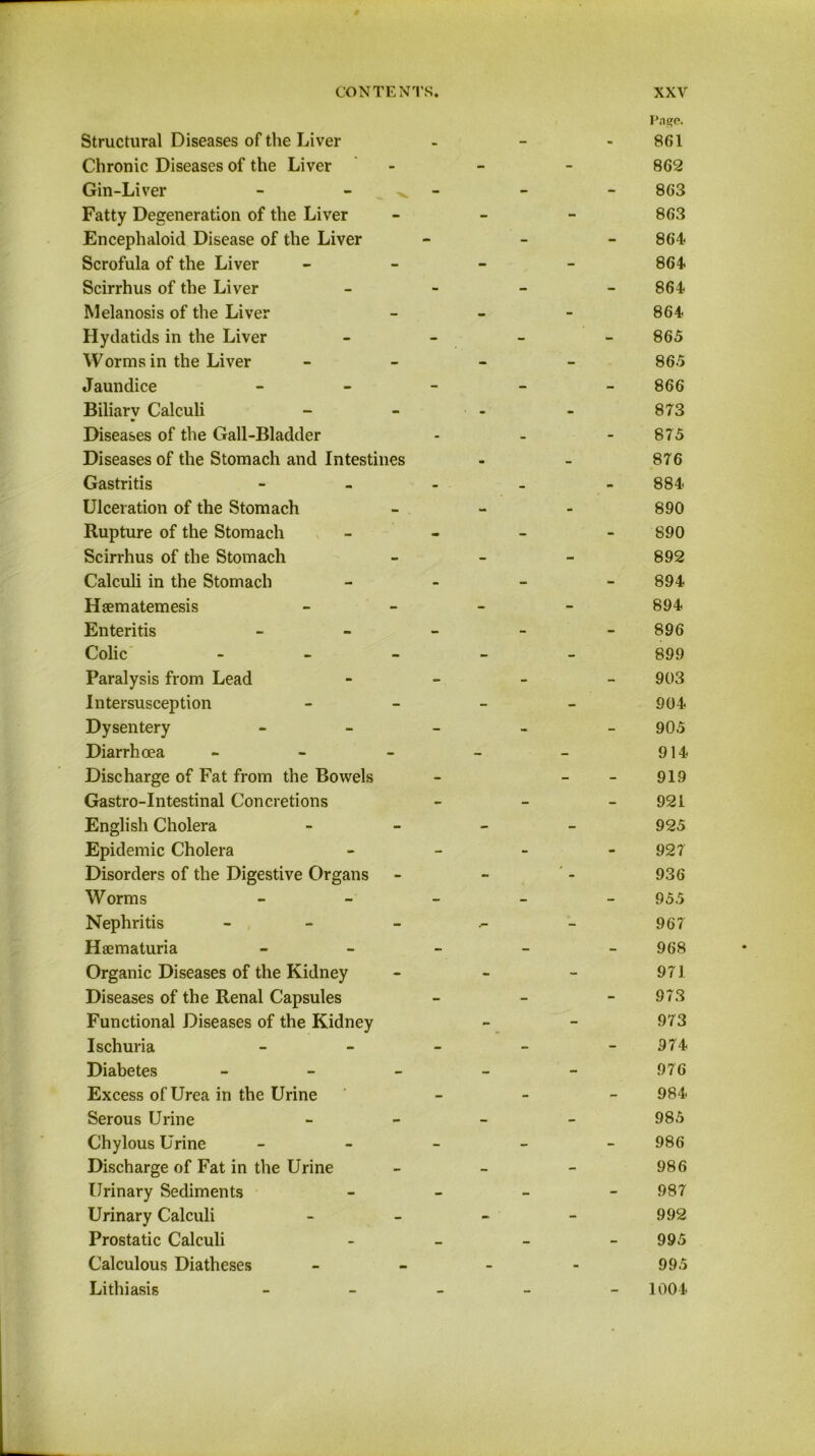 Page. Structural Diseases of the Liver - - - 861 Chronic Diseases of the Liver - - 862 Gin-Liver - ^ - - - 863 Fatty Degeneration of the Liver - - 863 Encephaloid Disease of the Liver - - - 864- Scrofula of the Liver - - 864 Scirrhus of the Liver - - - 864 Melanosis of the Liver - - 864 Hydatids in the Liver - - - 865 Worms in the Liver - - 865 J aundice - - - 866 Biliary Calculi ■ - - 873 Diseases of the Gall-Bladder - - - 875 Diseases of the Stomach and Intestines . ~ 876 Gastritis - _ - 884 Ulceration of the Stomach - - 890 Rupture of the Stomach - - - 890 Scirrhus of the Stomach - - 892 Calculi in the Stomach - - - 894 Hsematemesis - - 894 Enteritis - - - 896 Colic - - - 899 Paralysis from Lead - - - 903 Intersusception - - 904 Dysentery - - - 905 Diarrhoea - - - 914 Discharge of Fat from the Bowels - - - 919 Gastro-Intestinal Concretions - - - 921 English Cholera - - 925 Epidemic Cholera - - - 927 Disorders of the Digestive Organs - 936 Worms - - - 955 Nephritis - - - 967 Haematuria - - - 968 Organic Diseases of the Kidney - - 971 Diseases of the Renal Capsules - - - 973 Functional Diseases of the Kidney - - 973 Ischuria - - - 974 Diabetes - - - - - 976 Excess of Urea in the Urine - - - 984 Serous Urine - - 985 Chylous Urine - - - 986 Discharge of Fat in the Urine - - 986 Urinary Sediments - - - 987 Urinary Calculi - - 992 Prostatic Calculi - - - 995 Calculous Diatheses - - 995 Lithiasis _ _ 1004