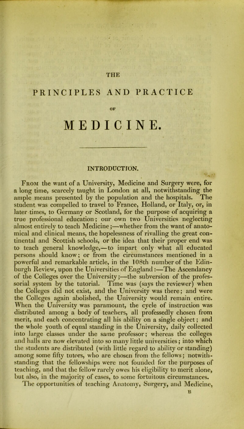 THE PRINCIPLES AND PRACTICE OF MEDICINE. INTRODUCTION. From the want of a University, Medicine and Surgery were, for a long time, scarcely taught in London at all, notwithstanding the ample means presented by the population and the hospitals. The student was compelled to travel to France, Holland, or Italy, or, in later times, to Germany or Scotland, for the purpose of acquiring a true professional education; our own two Universities neglecting almost entirely to teach Medicine;—whether from the want of anato- mical and clinical means, the hopelessness of rivalling the great con- tinental and Scottish schools, or the idea that their proper end was to teach general knowledge,—to impart only what all educated persons should know; or from the circumstances mentioned in a powerful and remarkable article, in the 108th number of the Edin- burgh Review, upon the Universities of England :—The Ascendancy of the Colleges over the University;—the subversion of the profes- sorial system by the tutorial. Time was (says the reviewer) when the Colleges did not exist, and the University was there; and were the Colleges again abolished, the University would remain entire. When the University was paramount, the cycle of instruction was distributed among a body of teachers, all professedly chosen from merit, and each concentrating all his ability on a single object; and the whole youth of equal standing in the University, daily collected into large classes under the same professor; whereas the colleges and halls are now elevated into so many little universities; into which the students are distributed (with little regard to ability or standing) among some fifty tutors, who are chosen from the fellows; notwith- standing that the fellowships were not founded for the purposes of teaching, and that the fellow rarely owes his eligibility to merit alone, but also, in the majority of cases, to some fortuitous circumstances. The opportunities of teaching Anatomy, Surgery, and Medicine, B