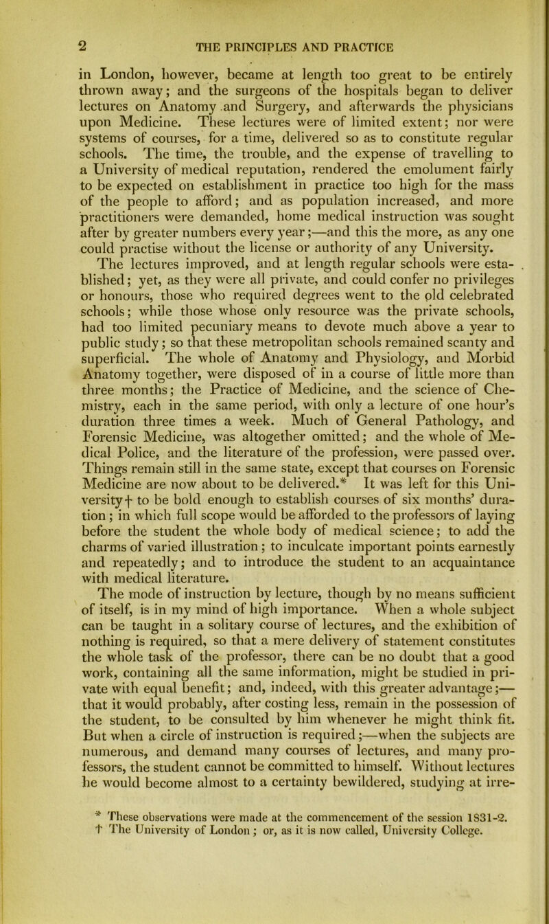 in London, however, became at length too great to be entirely thrown away; and the surgeons of the hospitals began to deliver lectures on Anatomy and Surgery, and afterwards the physicians upon Medicine. These lectures were of limited extent; nor were systems of courses, for a time, delivered so as to constitute regular schools. The time, the trouble, and the expense of travelling to a University of medical reputation, rendered the emolument fairly to be expected on establishment in practice too high for the mass of the people to afford; and as population increased, and more practitioners were demanded, home medical instruction was sought after by greater numbers every year;—and this the more, as any one could practise without the license or authority of any University. The lectures improved, and at length regular schools were esta- , blished; yet, as they were all private, and could confer no privileges or honours, those who required degrees went to the old celebrated schools; while those whose only resource was the private schools, had too limited pecuniary means to devote much above a year to public study; so that these metropolitan schools remained scanty and superficial. The whole of Anatomy and Physiology, and Morbid Anatomy together, were disposed of in a course of little more than three months; the Practice of Medicine, and the science of Che- mistry, each in the same period, with only a lecture of one hour’s duration three times a week. Much of General Pathology, and Forensic Medicine, was altogether omitted; and the whole of Me- dical Police, and the literature of the profession, were passed over. Things remain still in the same state, except that courses on Forensic Medicine are now about to be delivered.* It was left for this Uni- versity f to be bold enough to establish courses of six months’ dura- tion ; in which full scope would be afforded to the professors of laying before the student the whole body of medical science; to add the charms of varied illustration ; to inculcate important points earnestly and repeatedly; and to introduce the student to an acquaintance with medical literature. The mode of instruction by lecture, though by no means sufficient of itself, is in my mind of high importance. When a whole subject can be taught in a solitary course of lectures, and the exhibition of nothing is required, so that a mere delivery of statement constitutes the whole task of the professor, there can be no doubt that a good work, containing all the same information, might be studied in pri- vate with equal benefit; and, indeed, with this greater advantage;— that it would probably, after costing less, remain in the possession of the student, to be consulted by him whenever he might think fit. But when a circle of instruction is required;—when the subjects are numerous, and demand many courses of lectures, and many pro- fessors, the student cannot be committed to himself. Without lectures he would become almost to a certainty bewildered, studying at irre- These observations were made at the commencement of the session 1S31-2. t The University of London ; or, as it is now called, University College.