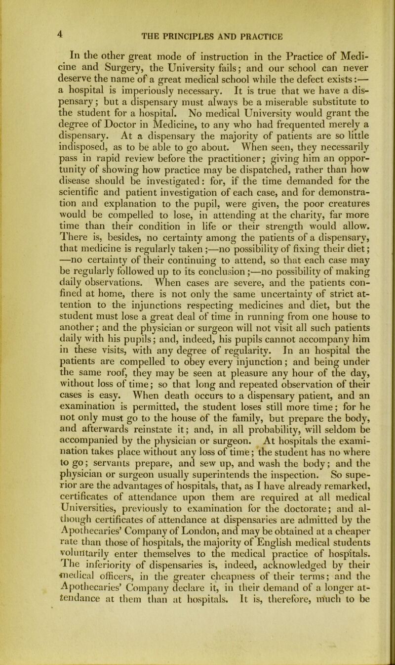 In the other great mode of instruction in the Practice of Medi- cine and Surgery, the University fails; and our school can never deserve the name of a great medical school while the defect exists:— a hospital is imperiously necessary. It is true that we have a dis- pensary ; but a dispensary must always be a miserable substitute to the student for a hospital. No medical University would grant the degree of Doctor in Medicine, to any who had frequented merely a dispensary. At a dispensary the majority of patients are so little indisposed, as to be able to go about. When seen, they necessarily pass in rapid review before the practitioner; giving him an oppor- tunity of showing how practice may be dispatched, rather than how disease should be investigated: for, if the time demanded for the scientific and patient investigation of each case, and for demonstra- tion and explanation to the pupil, were given, the poor creatures would be compelled to lose, in attending at the charity, far more time than their condition in life or their strength would allow. There is, besides, no certainty among the patients of a dispensary, that medicine is regularly taken ;—no possibility of fixing their diet; —no certainty of their continuing to attend, so that each case may be regularly followed up to its conclusion;—no possibility of making daily observations. When cases are severe, and the patients con- fined at home, there is not only the same uncertainty of strict at- tention to the injunctions respecting medicines and diet, but the student must lose a great deal of time in running from one house to another; and the physician or surgeon will not visit all such patients daily with his pupils; and, indeed, his pupils cannot accompany him in these visits, with any degree of regularity. In an hospital the patients are compelled to obey every injunction; and being under the same roof, they may be seen at pleasure any hour of the day, without loss of time; so that long and repeated observation of their cases is easy. When death occurs to a dispensary patient, and an examination is permitted, the student loses still more time; for he not only must go to the house of the family, but prepare the body, and afterwards reinstate it; and, in all probability, will seldom be accompanied by the physician or surgeon. At hospitals the exami- nation takes place without any loss of time; the student has no where to go; servants prepare, and sew up, and wash the body; and the physician or surgeon usually superintends the inspection. So supe- rior are the advantages of hospitals, that, as I have already remarked, certificates of attendance upon them are required at all medical Universities, previously to examination for the doctorate; and al- though certificates of attendance at dispensaries are admitted by the Apothecaries’ Company of London, and may be obtained at a cheaper rate than those of hospitals, the majority of English medical students voluntarily enter themselves to the medical practice of hospitals. 1 he inferiority of dispensaries is, indeed, acknowledged by their fnedical officers, in the greater cheapness of their terms; and the Apothecaries’ Company declare it, in their demand of a longer at- tendance at them than at hospitals. It is, therefore, much to be