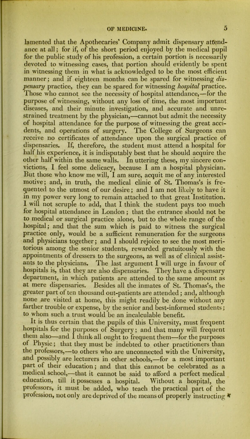 lamented that the Apothecaries’ Company admit dispensary attend- ance at all; for if, of the short period enjoyed by the medical pupil for the public study of his profession, a certain portion is necessarily devoted to witnessing cases, that portion should evidently be spent in witnessing them in what is acknowledged to be the most efficient manner; and if eighteen months can be spared for witnessing dis- pensary practice, they can be spared for witnessing hospital practice. Those who cannot see the necessity of hospital attendance,—for the purpose of witnessing, without any loss of time, the most important diseases, and their minute investigation, and accurate and unre- strained treatment by the physician,—cannot but admit the necessity of hospital attendance for the purpose of witnessing the great acci- dents, and operations of surgery. The College of Surgeons can receive no certificates of attendance upon the surgical practice of dispensaries. If, therefore, the student must attend a hospital for half his experience, it is indisputably best that he should acquire the other half within the same walls. In uttering these, my sincere con- victions, I feel some delicacy, because I am a hospital physician. But those who know me will, I am sure, acquit me of any interested motive; and, in truth, the medical clinic of St. Thomas’s is fre- quented to the utmost of our desire; and I am not likely to have it in my power very long to remain attached to that great Institution. I will not scruple to add, that I think the student pays too much for hospital attendance in London ; that the entrance should not be to medical or surgical practice alone, but to the whole range of the hospital; and that the sum which is paid to witness the surgical practice only, would be a sufficient remuneration for the surgeons and physicians together; and I should rejoice to see the most meri- torious among the senior students, rewarded gratuitously with the appointments of dressers to the surgeons, as well as of clinical assist- ants to the physicians. The last argument I will urge in favour of hospitals is, that they are also dispensaries. They have a dispensary department, in which patients are attended to the same amount as at mere dispensaries. Besides all the inmates of St. Thomas’s, the greater part of ten thousand out-patients are attended; and, although none are visited at home, this might readily be done without any farther trouble or expense, by the senior and best-informed students ; to whom such a trust would be an incalculable benefit. It is thus certain that the pupils of this University, must frequent hospitals for the purposes of Surgery; and that many will frequent them also—and 1 think all ought to frequent them—for the purposes ol Physic; that they must be indebted to other practitioners than the professors,—to others who are unconnected with the University, and possibly are lecturers in other schools,—for a most important part of their education; and that this cannot be celebrated as a medical school,—that it cannot be said to afford a perfect medical education, till it possesses a hospital. Without a hospital, the prolessors, it must be added, who teach the practical part of the profession, not only are deprived of the means of properly instructing #