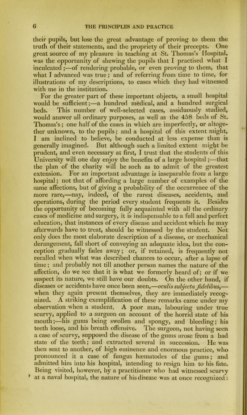 their pupils, but lose the great advantage of proving to them the truth of their statements, and the propriety of their precepts. One great source of my pleasure in teaching at St. Thomas’s Hospital, was the opportunity of shewing the pupils that I practised what I inculcated;—of rendering probable, or even proving to them, that what I advanced was true; and of referring from time to time, for illustrations of my descriptions, to cases which they had witnessed with me in the institution. For the greater part of these important objects, a small hospital would be sufficient;—a hundred medical, and a hundred surgical beds. This number of well-selected cases, assiduously studied, would answer all ordinary purposes, as well as the 458 beds of St. Thomas’s; one half of the cases in which are imperfectly, or altoge- ther unknown, to the pupils; and a hospital of this extent might, I am inclined to believe, be conducted at less expense than is generally imagined. But although such a limited extent might be prudent, and even necessary at first, I trust that the students of this University will one day enjoy the benefits of a large hospital;—that the plan of the charity will be such as to admit of the greatest extension. For an important advantage is inseparable from a large hospital; not that of affording a large number of examples of the same affections, but of giving a probability of the occurrence of the more rare,—nay, indeed, of the rarest diseases, accidents, and operations, during the period every student frequents it. Besides the opportunity of becoming fully acquainted with all the ordinary cases of medicine and surgery, it is indispensable to a full and perfect education, that instances of every disease and accident which he may afterwards have to treat, should be witnessed by the student. Not only does the most elaborate description of a disease, or mechanical derangement, fall short of conveying an adequate idea, but the con- ception gradually fades away; or, if retained, is frequently not recalled when what was described chances to occur, after a lapse of time; and probably not till another person names the nature of the affection, do we see that it is what we formerly heard of; or if we suspect its nature, we still have our doubts. On the other hand, if diseases or accidents have once been seen,—oculis subjecta Jidclibus,— when they again present themselves^ they are immediately recog- nized. A striking exemplification of these remarks came under my observation when a student. A poor man, labouring under true scurvy, applied to a surgeon on account of the horrid state of his mouth;—his gums being swollen and spongy, and bleeding; his teeth loose, and his breath offensive. The surgeon, not having seen a case of scurvy, supposed the disease of the gums arose from a bad state of the teeth; and extracted several in succession. He was then sent to another, of high eminence and enormous practice, who pronounced it a case of fungus hosmatodes of the gums; and admitted him into his hospital, intending to resign him to his fate. Being visited, however, by a practitioner who had witnessed scurvy r at a naval hospital, the nature of his disease was at once recognized :