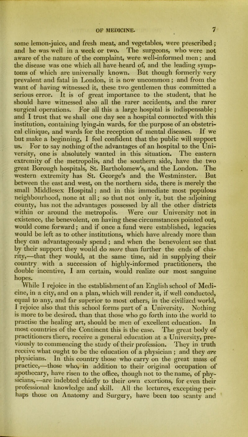 some lemon-juice, and fresh meat, and vegetables, were prescribed; and he was well in a week or two. The surgeons, who were not aware of the nature of the complaint, were well-informed men; and the disease was one which all have heard of, and the leading symp- toms of which are universally known. But though formerly very prevalent and fatal in London, it is now uncommon; and from the want of having witnessed it, these two gentlemen thus committed a serious error. It is of great importance to the student, that he should have witnessed also all the rarer accidents, and the rarer surgical operations. For all this a large hospital is indispensable; and I trust that we shall one day see a hospital connected with this institution, containing lying-in wards, for the purpose of an obstetri- cal clinique, and wards for the reception of mental diseases. If we but make a beginning, I feel confident that the public will support us. For to say nothing of the advantages of an hospital to the Uni- versity, one is absolutely wanted in this situation. The eastern extremity of the metropolis, and the southern side, have the two great Borough hospitals, St. Bartholomew’s, and the London. The western extremity has St. George’s and the Westminster. But between the east and west, on the northern side, there is merely the small Middlesex Hospital; and in this immediate most populous neighbourhood, none at all; so that not only it, but the adjoining county, has not the advantages possessed by all the other districts within or around the metropolis. Were our University not in existence, the benevolent, on having these circumstances pointed out, would come forward; and if once a fund were established, legacies would be left as to other institutions, which have already more than they can advantageously spend ; and when the benevolent see that by their support they would do more than further the ends of cha- rity,—that they would, at the same time, aid in supplying their country with a succession of highly-informed practitioners, the double incentive, I am certain, would realize our most sanguine hopes. While I rejoice in the establishment of an English school of Medi- cine, in a city, and on a plan, which will render it, if well conducted, equal to any, and far superior to most others, in the civilized world, I rejoice also that this school forms part of a University* Nothing is more to be desired, than that those who go forth into the world to practise the healing art, should be men of excellent education. In most countries of the Continent this is the case. The great body of practitioners there, receive a general education at a University, pre- viously to commencing the study of their profession. They in truth receive what ought to be the education of a physician ; and they are physicians. In this country those who carry on the great mass of practice,—those who, in addition to their original occupation of apothecary, have risen to the office, though not to the name, of phy- sicians,—are indebted chiefly to their own exertions, for even their professional knowledge and skill. All the lectures, excepting per- haps those on Anatomy and Surgery, have been too scanty and