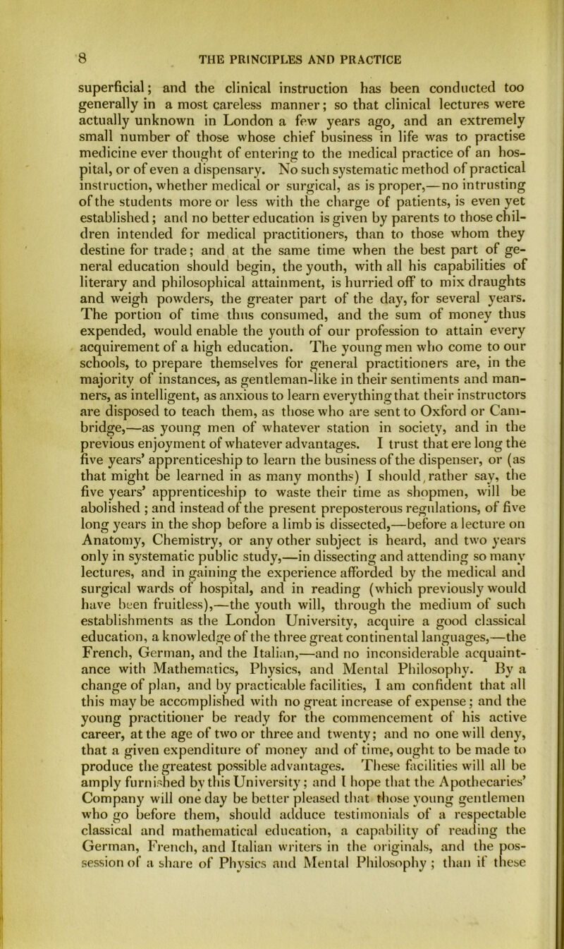 superficial; and the clinical instruction has been conducted too generally in a most careless manner; so that clinical lectures were actually unknown in London a few years ago, and an extremely small number of those whose chief business in life was to practise medicine ever thought of entering to the medical practice of an hos- pital, or of even a dispensary. No such systematic method of practical instruction, whether medical or surgical, as is proper,—no intrusting of the students more or less with the charge of patients, is even yet established; and no better education is given by parents to those chil- dren intended for medical practitioners, than to those whom they destine for trade; and at the same time when the best part of ge- neral education should begin, the youth, with all his capabilities of literary and philosophical attainment, is hurried off to mix draughts and weigh powders, the greater part of the day, for several years. The portion of time thus consumed, and the sum of money thus expended, would enable the youth of our profession to attain every acquirement of a high education. The young men who come to our schools, to prepare themselves for general practitioners are, in the majority of instances, as gentleman-like in their sentiments and man- ners, as intelligent, as anxious to learn everything that their instructors are disposed to teach them, as those who are sent to Oxford or Cam- bridge,—as young men of whatever station in society, and in the previous enjoyment of whatever advantages. I trust that ere long the five years’ apprenticeship to learn the business of the dispenser, or (as that might be learned in as many months) I should, rather say, the five years’ apprenticeship to waste their time as shopmen, will be abolished ; and instead of the present preposterous regulations, of five long years in the shop before a limb is dissected,—before a lecture on Anatomy, Chemistry, or any other subject is heard, and two years only in systematic public study,—in dissecting and attending so many lectures, and in gaining the experience afforded by the medical and surgical wards of hospital, and in reading (which previously would have been fruitless),—the youth will, through the medium of such establishments as the London University, acquire a good classical education, a knowledge of the three great continental languages,—the French, German, and the Italian,—and no inconsiderable acquaint- ance with Mathematics, Physics, and Mental Philosophy. By a change of plan, and by practicable facilities, I am confident that all this may be accomplished with no great increase of expense; and the young practitioner be ready for the commencement of his active career, at the age of two or three and twenty; and no one will deny, that a given expenditure of money and of time, ought to be made to produce the greatest possible advantages. These facilities will all be amply furnished by this University; and I hope that the Apothecaries’ Company will one day be better pleased that those young gentlemen who go before them, should adduce testimonials of a respectable classical and mathematical education, a capability of reading the German, French, and Italian writers in the originals, and the pos- session of a share of Physics and Mental Philosophy; than if these