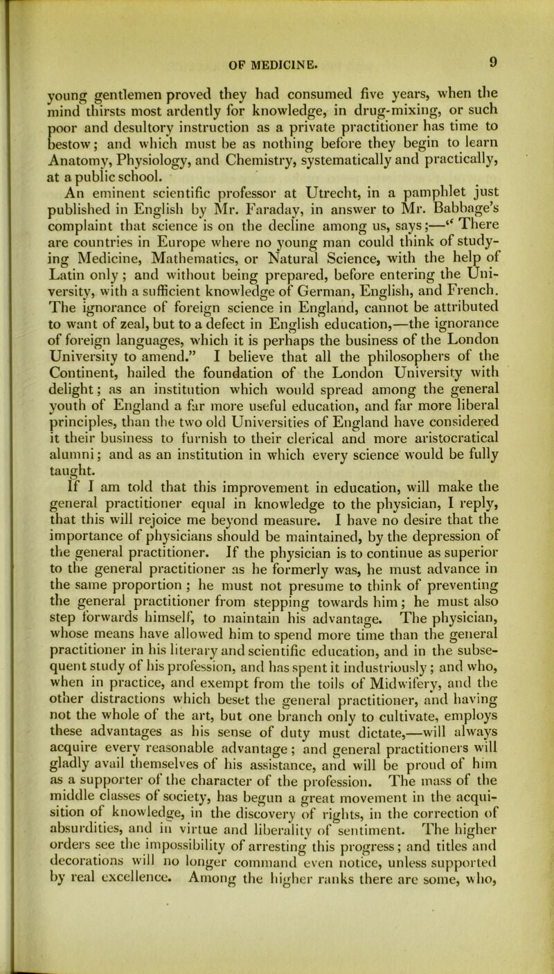 young gentlemen proved they had consumed five years, when the mind thirsts most ardently for knowledge, in drug-mixing, or such poor and desultory instruction as a private practitioner has time to bestow; and which must he as nothing before they begin to learn Anatomy, Physiology, and Chemistry, systematically and practically, at a public school. An eminent scientific professor at Utrecht, in a pamphlet just published in English by Mr. Faraday, in answer to Mr. Babbage’s complaint that science is on the decline among us, says;—There are countries in Europe where no young man could think of study- ing Medicine, Mathematics, or Natural Science, with the help of Latin only ; and without being prepared, before entering the Uni- versity, with a sufficient knowledge of German, English, and French. The ignorance of foreign science in England, cannot be attributed to want of zeal, but to a defect in English education,—the ignorance of foreign languages, which it is perhaps the business of the London University to amend.” I believe that all the philosophers of the Continent, hailed the foundation of the London University with delight; as an institution which would spread among the general youth of England a far more useful education, and far more liberal principles, than the two old Universities of England have considered it their business to furnish to their clerical and more aristocratical alumni; and as an institution in which every science would be fully taught. If I am told that this improvement in education, will make the general practitioner equal in knowledge to the physician, I reply, that this will rejoice me beyond measure. I have no desire that the importance of physicians should be maintained, by the depression of the general practitioner. If the physician is to continue as superior to the general practitioner as he formerly was, he must advance in the same proportion ; he must not presume to think of preventing the general practitioner from stepping towards him; he must also step forwards himself, to maintain his advantage. The physician, whose means have allowed him to spend more time than the general practitioner in his literary and scientific education, and in the subse- quent study of his profession, and has spent it industriously; and who, when in practice, and exempt from the toils of Midwifery, and the other distractions which beset the general practitioner, and having not the whole of the art, but one branch only to cultivate, employs these advantages as his sense of duty must dictate,—will always acquire every reasonable advantage; and general practitioners will gladly avail themselves of his assistance, and will be proud ol him as a supporter of the character of the profession. The mass of the middle classes of society, has begun a great movement in the acqui- sition of knowledge, in the discovery of rights, in the correction of absurdities, and in virtue and liberality of sentiment. The higher orders see the impossibility of arresting this progress; and titles and decorations will no longer command even notice, unless supported by real excellence. Among the higher ranks there are some, who,