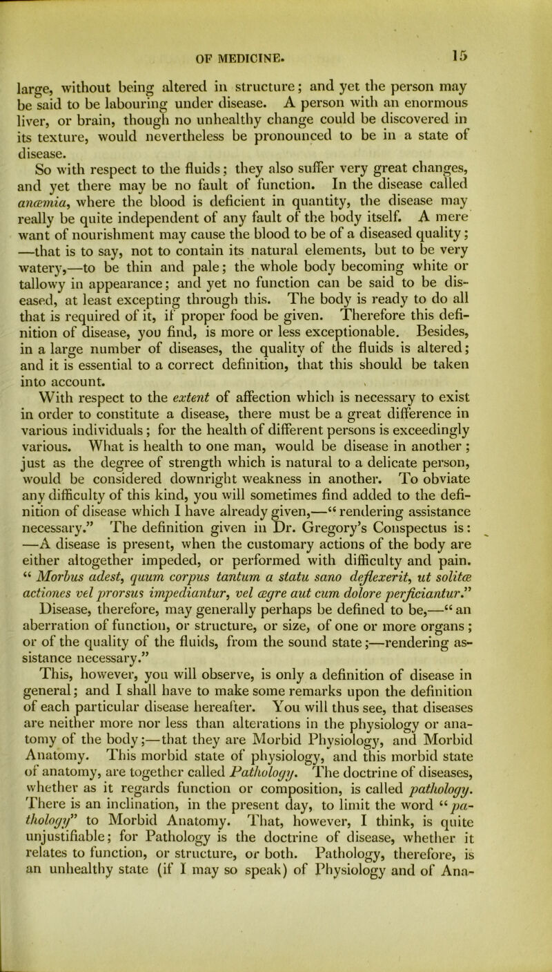 large, without being altered in structure; and yet the person may be said to be labouring under disease. A person with an enormous liver, or brain, though no unhealthy change could be discovered in its texture, would nevertheless be pronounced to be in a state of disease. So with respect to the fluids; they also suffer very great changes, and yet there may be no fault of function. In the disease called ancemia, where the blood is deficient in quantity, the disease may really be quite independent of any fault of the body itself. A mere want of nourishment may cause the blood to be of a diseased quality; —that is to say, not to contain its natural elements, but to be very watery,—to be thin and pale; the whole body becoming white or tallowy in appearance; and yet no function can be said to be dis- eased, at least excepting through this. The body is ready to do all that is required of it, if proper food be given. Therefore this defi- nition of disease, you find, is more or less exceptionable. Besides, in a large number of diseases, the quality of the fluids is altered; and it is essential to a correct definition, that this should be taken into account. With respect to the extent of affection which is necessary to exist in order to constitute a disease, there must be a great difference in various individuals ; for the health of different persons is exceedingly various. What is health to one man, would be disease in another ; just as the degree of strength which is natural to a delicate person, would be considered downright weakness in another. To obviate any difficulty of this kind, you will sometimes find added to the defi- nition of disease which I have already given,—“rendering assistance necessary.” The definition given in Dr. Gregory’s Conspectus is: —A disease is present, when the customary actions of the body are either altogether impeded, or performed with difficulty and pain. “ Morbus adest, quum corpus tantum a statu sano dejlexerit, ut solitce. actiones vel prorsus impediantur, vel cegre aut cum dolore perficiantur” Disease, therefore, may generally perhaps be defined to be,—“ an aberration of function, or structure, or size, of one or more organs ; or of the quality of the fluids, from the sound state;—rendering as- sistance necessary.” This, however, you will observe, is only a definition of disease in general; and I shall have to make some remarks upon the definition of each particular disease hereafter. You will thus see, that diseases are neither more nor less than alterations in the physiology or ana- tomy of the body;—that they are Morbid Physiology, and Morbid Anatomy. This morbid state of physiology, and this morbid state of anatomy, are together called Pathology. The doctrine of diseases, whether as it regards function or composition, is called pathology. There is an inclination, in the present day, to limit the word “pa- thology” to Morbid Anatomy. That, however, I think, is quite unjustifiable; for Pathology is the doctrine of disease, whether it relates to function, or structure, or both. Pathology, therefore, is an unhealthy state (if I may so speak) of Physiology and of Ana-