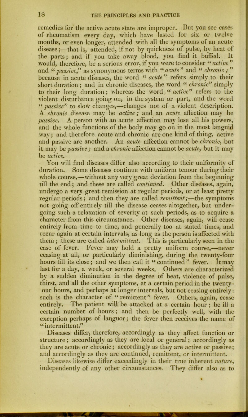 remedies for the active acute state are improper. But you see cases of rheumatism every day, which have lasted for six or twelve months, or even longer, attended with all the symptoms of an acute disease;—that is, attended, if not by quickness of pulse, by heat of the parts; and if you take away blood, you find it buffed. It would, therefore, be a serious error, if you were to consider 44 active ” and 44 passive ” as synonymous terms with 44 acute ” and 44 chronic ; ” because in acute diseases, the word 44 acute ” refers simply to their short duration; and in chronic diseases, the word 44 chronic” simply to their long duration ; whereas the word 44 active” refers to the violent disturbance going on, in the system or part, and the word 44 passive” to slow changes,—changes not of a violent description. A chronic disease may be active; and an acute affection may be passive. A person with an acute affection may lose all his powers, and the whole functions of the body may go on in the most languid way; and therefore acute and chronic are one kind of thing, active and passive are another. An acute affection cannot be chronic, but it may be passive ; and a chronic affection cannot be acute, but it may be active. You will find diseases differ also according to their uniformity of duration. Some diseases continue with uniform tenour during their whole course,—without any very great deviation from the beginning till the end; and these are called continued. Other diseases, again, undergo a very great remission at regular periods, or at least pretty regular periods; and then they are called remittent;—the symptoms not going off entirely till the disease ceases altogether, but under- going such a relaxation of severity at such periods, as to acquire a character from this circumstance. Other diseases, again, will cease entirely from time to time, and generally too at stated times, and recur again at certain intervals, as long as the person is affected with them ; these are called intermittent. This is particularly seen in the case of fever. Fever may hold a pretty uniform course,—never ceasing at all, or particularly diminishing, during the twenty-four hours till its close; and we then call it 44 continued ” fever. It may last for a day, a week, or several weeks. Others are characterized by a sudden diminution in the degree of heat, violence of pulse, thirst, and all the other symptoms, at a certain period in the twenty - our hours, and perhaps at longer intervals, but not ceasing entirely: such is the character of 44 remittent ” fever. Others, again, cease entirely. The patient will be attacked at a certain hour; be ill a certain number of hours; and then be perfectly well, with the exception perhaps of languor; the fever then receives the name of 44 intermittent.” Diseases differ, therefore, accordingly as they affect function or structure; accordingly as they are local or general; accordingly as they are acute or chronic; accordingly as they are active or passive; and accordingly as they are continued, remittent, or intermittent. Diseases likewise differ exceedingly in their true inherent nature, independently of any other circumstances. They differ also as to