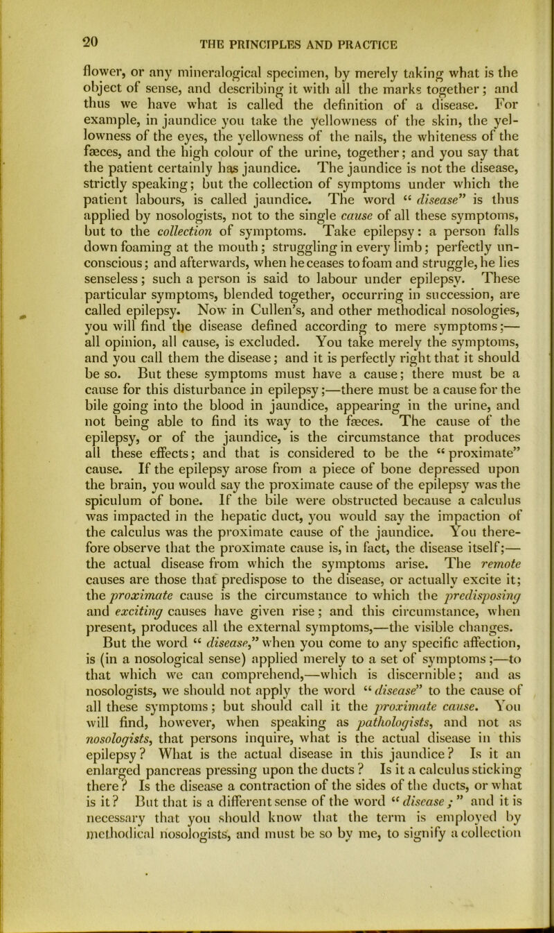 flower, or any mineralogical specimen, by merely taking what is the object of sense, and describing it with all the marks together; and thus we have what is called the definition of a disease. For example, in jaundice you take the yellowness of the skin, the yel- lowness of the eyes, the yellowness of the nails, the whiteness of the faeces, and the high colour of the urine, together; and you say that the patient certainly has jaundice. The jaundice is not the disease, strictly speaking; but the collection of symptoms under which the patient labours, is called jaundice. The word “ disease” is thus applied by nosologists, not to the single cause of all these symptoms, but to the collection of symptoms. Take epilepsy: a person falls down foaming at the mouth; struggling in every limb; perfectly un- conscious ; and afterwards, when he ceases to foam and struggle, he lies senseless; such a person is said to labour under epilepsy. These particular symptoms, blended together, occurring in succession, are called epilepsy. Now in Cullen’s, and other methodical nosologies, you will find tlje disease defined according to mere symptoms;— all opinion, all cause, is excluded. You take merely the symptoms, and you call them the disease; and it is perfectly right that it should be so. But these symptoms must have a cause; there must be a cause for this disturbance in epilepsy;—there must be a cause for the bile going into the blood in jaundice, appearing in the urine, and not being able to find its way to the faeces. The cause of the epilepsy, or of the jaundice, is the circumstance that produces all these effects; and that is considered to be the “ proximate” cause. If the epilepsy arose from a piece of bone depressed upon the brain, you would say the proximate cause of the epilepsy was the spiculum of bone. If the bile were obstructed because a calculus was impacted in the hepatic duct, you would say the impaction of the calculus was the proximate cause of the jaundice. You there- fore observe that the proximate cause is, in fact, the disease itself;— the actual disease from which the symptoms arise. The remote causes are those that predispose to the disease, or actually excite it; the proximate cause is the circumstance to which the predisposing and exciting causes have given rise; and this circumstance, when present, produces all the external symptoms,—the visible changes. But the word <fi disease” when you come to any specific affection, is (in a nosological sense) applied merely to a set of symptoms;—to that which we can comprehend,—which is discernible; and as nosologists, we should not apply the word “ disease” to the cause of all these symptoms; but should call it the proximate cause. You will find, however, when speaking as pathologists, and not as nosologists, that persons inquire, what is the actual disease in this epilepsy? What is the actual disease in this jaundice? Is it an enlarged pancreas pressing upon the ducts ? Is it a calculus sticking there ? Is the disease a contraction of the sides of the ducts, or what is it? But that is a different sense of the word “ disease and it is necessary that you should know that the term is employed by methodical nosologists, and must be so by me, to signify a collection