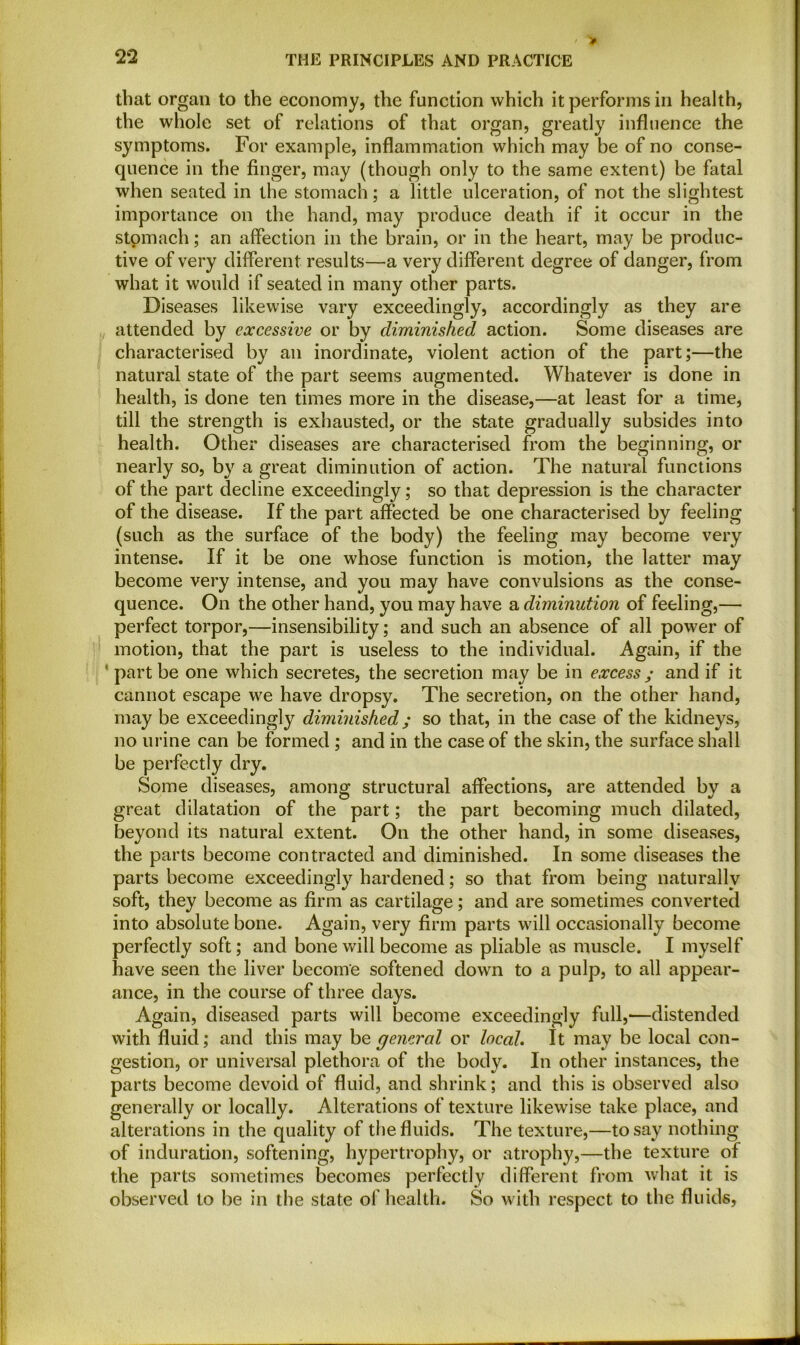 that organ to the economy, the function which it performs in health, the whole set of relations of that organ, greatly influence the symptoms. For example, inflammation which may be of no conse- quence in the finger, may (though only to the same extent) be fatal when seated in the stomach; a little ulceration, of not the slightest importance on the hand, may produce death if it occur in the stomach; an affection in the brain, or in the heart, may be produc- tive of very different results—a very different degree of danger, from what it would if seated in many other parts. Diseases likewise vary exceedingly, accordingly as they are attended by excessive or by diminished action. Some diseases are characterised by an inordinate, violent action of the part;—the natural state of the part seems augmented. Whatever is done in health, is done ten times more in the disease,—at least for a time, till the strength is exhausted, or the state gradually subsides into health. Other diseases are characterised from the beginning, or nearly so, by a great diminution of action. The natural functions of the part decline exceedingly; so that depression is the character of the disease. If the part affected be one characterised by feeling (such as the surface of the body) the feeling may become very intense. If it be one whose function is motion, the latter may become very intense, and you may have convulsions as the conse- quence. On the other hand, you may have a diminution of feeling,— perfect torpor,—insensibility; and such an absence of all power of motion, that the part is useless to the individual. Again, if the F part be one which secretes, the secretion may be in excess ; and if it cannot escape we have dropsy. The secretion, on the other hand, may be exceedingly diminished; so that, in the case of the kidneys, no urine can be formed ; and in the case of the skin, the surface shall be perfectly dry. Some diseases, among structural affections, are attended by a great dilatation of the part; the part becoming much dilated, beyond its natural extent. On the other hand, in some diseases, the parts become contracted and diminished. In some diseases the parts become exceedingly hardened; so that from being naturally soft, they become as firm as cartilage; and are sometimes converted into absolute bone. Again, very firm parts will occasionally become perfectly soft; and bone will become as pliable as muscle. I myself have seen the liver become softened down to a pulp, to all appear- ance, in the course of three days. Again, diseased parts will become exceedingly full,—distended with fluid; and this may be general or local. It may be local con- gestion, or universal plethora of the body. In other instances, the parts become devoid of fluid, and shrink; and this is observed also generally or locally. Alterations of texture likewise take place, and alterations in the quality of the fluids. The texture,—to say nothing of induration, softening, hypertrophy, or atrophy,—the texture of the parts sometimes becomes perfectly different from what it is observed to be in the state of health. So with respect to the fluids,