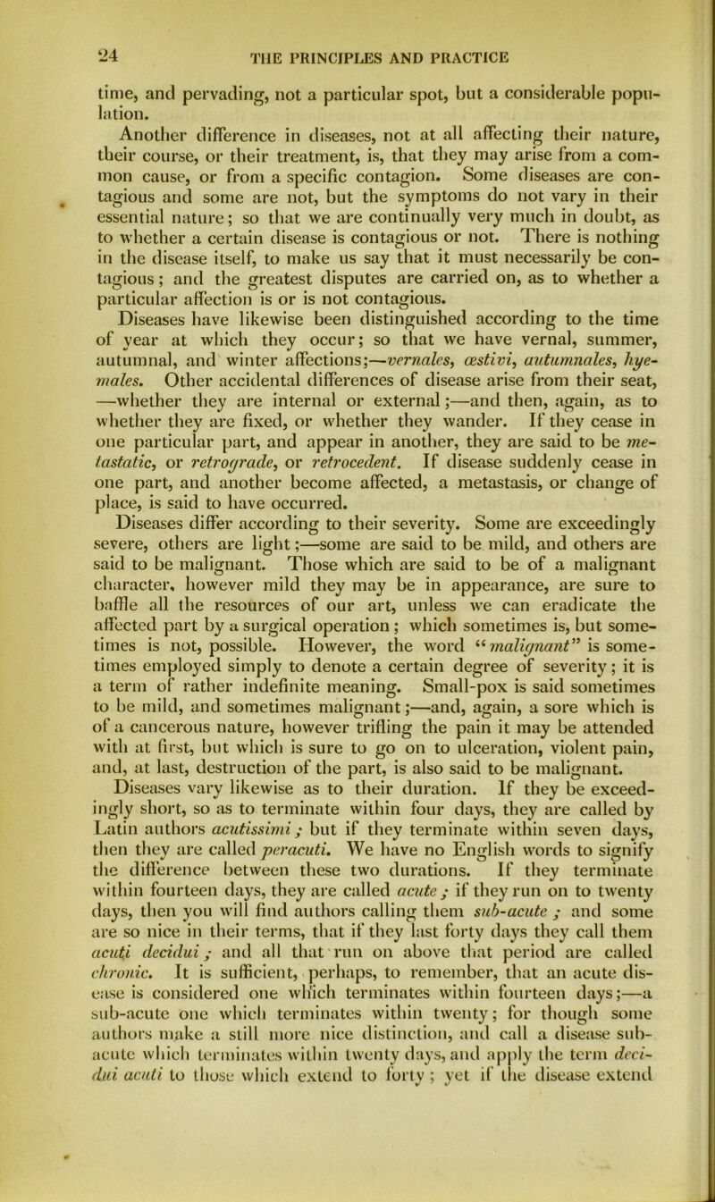time, and pervading, not a particular spot, but a considerable popu- lation. Another difference in diseases, not at all affecting their nature, their course, or their treatment, is, that they may arise from a com- mon cause, or from a specific contagion. Some diseases are con- tagious and some are not, but the symptoms do not vary in their essential nature; so that we are continually very much in doubt, as to whether a certain disease is contagious or not. There is nothing in the disease itself, to make us say that it must necessarily be con- tagious ; and the greatest disputes are carried on, as to whether a particular affection is or is not contagious. Diseases have likewise been distinguished according to the time of year at which they occur; so that we have vernal, summer, autumnal, and winter affections;—vernales, cestivi, autumnales, liye- males. Other accidental differences of disease arise from their seat, —whether they are internal or external;—and then, again, as to whether they are fixed, or whether they wander. If they cease in one particular part, and appear in another, they are said to be me- tastatic, or retrograde, or retrocedent. If disease suddenly cease in one part, and another become affected, a metastasis, or change of place, is said to have occurred. Diseases differ according to their severity. Some are exceedingly severe, others are light;—some are said to be mild, and others are said to be malignant. Those which are said to be of a malignant character, however mild they may be in appearance, are sure to baffle all the resources of our art, unless we can eradicate the affected part by a surgical operation ; which sometimes is, but some- times is not, possible. However, the word “ malignant” is some- times employed simply to denote a certain degree of severity; it is a term of rather indefinite meaning. Small-pox is said sometimes to be mild, and sometimes malignant;—and, again, a sore which is of a cancerous nature, however trifling the pain it may be attended with at first, but which is sure to go on to ulceration, violent pain, and, at last, destruction of the part, is also said to be malignant. Diseases vary likewise as to their duration. If they be exceed- ingly short, so as to terminate within four days, they are called by Latin authors acutissimi; but if they terminate within seven days, then they are called per acuti. We have no English words to signify the difference between these two durations. If they terminate within fourteen days, they are called acute ; if they run on to twenty days, then you will find authors calling them sub-acute ; and some are so nice in their terms, that if they last forty days they call them acuti decidui; and all that run on above that period are called chronic. It is sufficient, perhaps, to remember, that an acute dis- ease is considered one which terminates within fourteen days;—a sub-acute one which terminates within twenty; for though some authors make a still more nice distinction, and call a disease sub- acute which terminates within twenty days, and apply the term deci- dui acuti to those which extend to forty ; yet if the disease extend