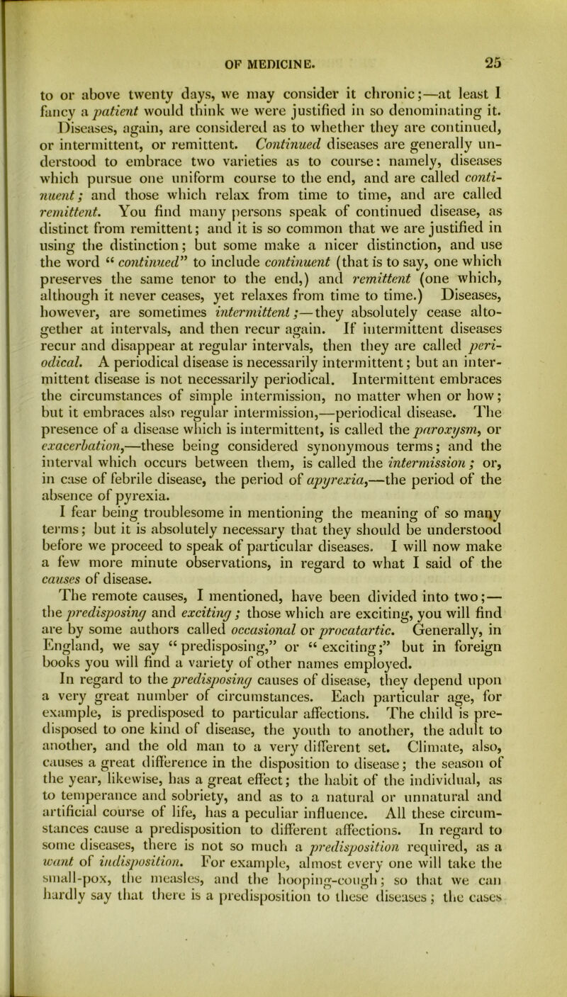 to or above twenty days, we may consider it chronic;—at least 1 fancy a patient would think we were justified in so denominating it. Diseases, again, are considered as to whether they are continued, or intermittent, or remittent. Continued diseases are generally un- derstood to embrace two varieties as to course: namely, diseases which pursue one uniform course to the end, and are called conti- nuent; and those which relax from time to time, and are called remittent. You find many persons speak of continued disease, as distinct from remittent; and it is so common that we are justified in using the distinction; but some make a nicer distinction, and use the word “ continued” to include continuent (that is to say, one which preserves the same tenor to the end,) and remittent (one which, although it never ceases, yet relaxes from time to time.) Diseases, however, are sometimes intermittent;—they absolutely cease alto- gether at intervals, and then recur again. If intermittent diseases recur and disappear at regular intervals, then they are called peri- odical. A periodical disease is necessarily intermittent; but an inter- mittent disease is not necessarily periodical. Intermittent embraces the circumstances of simple intermission, no matter when or how; but it embraces also regular intermission,—periodical disease. The presence of a disease which is intermittent, is called the paroxysm, or exacerbation,—these being considered synonymous terms; and the interval which occurs between them, is called the intermission ; or, in case of febrile disease, the period of apyrexia,—the period of the absence of pyrexia. I fear being troublesome in mentioning the meaning of so many terms; but it is absolutely necessary that they should be understood before we proceed to speak of particular diseases. I will now make a few more minute observations, in regard to what I said of the causes of disease. The remote causes, I mentioned, have been divided into two; — the predisposing and exciting ; those which are exciting, you will find are by some authors called occasional or procatartic. Generally, in England, we say “ predisposing,” or “exciting;” but in foreign books you will find a variety of other names employed. In regard to the predisposing causes of disease, they depend upon a very great number of circumstances. Each particular age, for example, is predisposed to particular affections. The child is pre- disposed to one kind of disease, the youth to another, the adult to another, and the old man to a very different set. Climate, also, causes a great difference in the disposition to disease; the season of the year, likewise, has a great effect; the habit of the individual, as to temperance and sobriety, and as to a natural or unnatural and artificial course of life, has a peculiar influence. All these circum- stances cause a predisposition to different affections. In regard to some diseases, there is not so much a predisposition required, as a want of indisposition. For example, almost every one will take the small-pox, the measles, and the hooping-cough; so that we can hardly say that there is a predisposition to these diseases; the cases