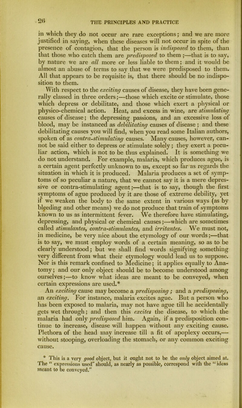 2(> in which they do not occur are rare exceptions; and we are more justified in saying, when these diseases will not occur in spite of the presence of contagion, that the person is indisposed to them, than that those who catch them are predisposed to them ;—that is to say, by nature we are all more or less liable to them; and it would be almost an abuse of terms to say that we were predisposed to them. All that appears to be requisite is, that there should be no indispo- sition to them. With respect to the exciting causes of disease, they have been gene- rally classed in three orders;—those which excite or stimulate, those which depress or debilitate, and those which exert a physical or physico-chemical action. Heat, and excess in wine, are stimulating causes of disease; the depressing passions, and an excessive loss of blood, may be instanced as debilitating causes of disease; and these debilitating causes you will find, when you read some Italian authors, spoken of as contra-stimulating causes. Many causes, however, can- not be said either to depress or stimulate solely; they exert a pecu- liar action, which is not to be thus explained. It is something we do not understand. For example, malaria, which produces ague, is a certain agent perfectly unknown to us, except so far as regards the situation in which it is produced. Malaria produces a set of symp- toms of so peculiar a nature, that we cannot say it is a mere depres- sive or contra-stimulating agent;—that is to say, though the first symptoms of ague produced by it are those of extreme debility, yet if we weaken the body to the same extent in various ways (as by bleeding and other means) we do not produce that train of symptoms known to us as intermittent fever. We therefore have stimulating, depressing, and physical or chemical causes;—which are sometimes called stimulantes, contra-stimulantes, and irritantes. We must not, in medicine, be very nice about the etymology of our words;—that is to say, we must employ words of a certain meaning, so as to be clearly understood; but we shall find words signifying something very different from what their etymology would lead us to suppose. Nor is this remark confined to Medicine; it applies equally to Ana- tomy ; and our only object should be to become understood among ourselves;—to know what ideas are meant to be conveyed, when certain expressions are used.* An exciting cause may become a predisposing ; and a predisposing, an exciting. For instance, malaria excites ague. But a person who has been exposed to malaria, may not have ague till he accidentally gets wet through; and then this excites the disease, to which the malaria had only predisposed him. Again, if a predisposition con- tinue to increase, disease will happen without any exciting cause. Plethora of the head may increase till a fit of apoplexy occurs,— without stooping, overloading the stomach, or any common exciting cause. * This is a very good object, but it ought not to be the only object aimed at. The “ expressions used” should, as nearly as possible, correspond with the “ ideas meant to be conveyed.”