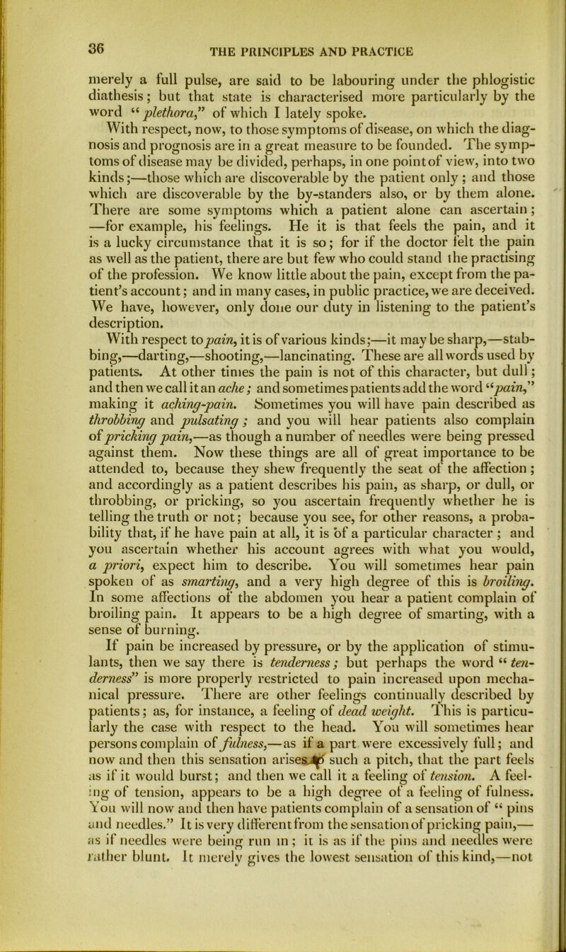 merely a full pulse, are said to be labouring under the phlogistic diathesis; but that state is characterised more particularly by the word “plethora” of which I lately spoke. With respect, now, to those symptoms of disease, on which the diag- nosis and prognosis are in a great measure to be founded. The symp- toms of disease may be divided, perhaps, in one point of view, into two kinds;—those which are discoverable by the patient only ; and those which are discoverable by the by-standers also, or by them alone. There are some symptoms which a patient alone can ascertain; —for example, his feelings. He it is that feels the pain, and it is a lucky circumstance that it is so; for if the doctor felt the pain as well as the patient, there are but few who could stand the practising of the profession. We know little about the pain, except from the pa- tient’s account; and in many cases, in public practice, we are deceived. We have, however, only done our duty in listening to the patient’s description. With respect to pain, it is of various kinds;—it maybe sharp,—stab- bing,—darting,—shooting,—lancinating. These are all words used by patients. At other times the pain is not of this character, but dull; and then we call it an ache ; and sometimes patients add the word “pain” making it aching-pain. Sometimes you will have pain described as throbbing and pulsating ; and you will hear patients also complain of pricking pain,—as though a number of needles were being pressed against them. Now these things are all of great importance to be attended to, because they shew frequently the seat of the affection; and accordingly as a patient describes his pain, as sharp, or dull, or throbbing, or pricking, so you ascertain frequently whether he is telling the truth or not; because you see, for other reasons, a proba- bility that, if he have pain at all, it is of a particular character ; and you ascertain whether his account agrees with what you would, a priori, expect him to describe. You will sometimes hear pain spoken of as smarting, and a very high degree of this is broiling. In some affections of the abdomen you hear a patient complain of broiling pain. It appears to be a high degree of smarting, with a sense of burning. If pain be increased by pressure, or by the application of stimu- lants, then we say there is tenderness; but perhaps the word “ ten- derness” is more properly restricted to pain increased upon mecha- nical pressure. There are other feelings continually described by patients; as, for instance, a feeling of dead weight. This is particu- larly the case with respect to the head. You will sometimes hear persons complain of fulness,—as if a part were excessively full; and now and then this sensation arises^ such a pitch, that the part feels as if it would burst; and then we call it a feeling of tension. A feel- ing of tension, appears to be a high degree of a feeling of fulness. You will now and then have patients complain of a sensation of “ pins and needles.” It is very different from the sensation of pricking pain,— as if needles were being run m ; it is as if the pins and needles were rather blunt. It merely gives the lowest sensation of this kind,—not