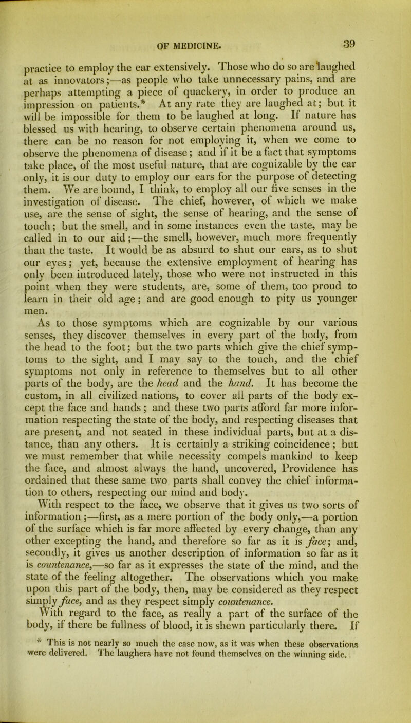 practice to employ the ear extensively. Those who do so are laughed at as innovators;—as people who take unnecessary pains, and are perhaps attempting a piece of quackery, in order to produce an impression on patients.* At any rate they are laughed at; but it will be impossible for them to be laughed at long. If nature has blessed us with hearing, to observe certain phenomena around us, there can be no reason for not employing it, when we come to observe the phenomena of disease; and il it be a fact that symptoms take place, of the most useful nature, that are cognizable by the ear only, it is our duty to employ our ears for the purpose of detecting them. We are bound, I think, to employ all our live senses in the investigation of disease. The chief, however, of which we make use, are the sense of sight, the sense of hearing, and the sense of touch; but the smell, and in some instances even the taste, may be called in to our aid;—the smell, however, much more frequently than the taste. It would be as absurd to shut our ears, as to shut our eyes; yet, because the extensive employment of hearing has only been introduced lately, those who were not instructed in this point when they were students, are, some of them, too proud to learn in their old age; and are good enough to pity us younger men. As to those symptoms which are cognizable by our various senses, they discover themselves in every part of the body, from the head to the foot; but the two parts which give the chief symp- toms to the sight, and I may say to the touch, and the chief symptoms not only in reference to themselves but to all other parts of the body, are the head and the hand. It has become the custom, in all civilized nations, to cover all parts of the body ex- cept the face and hands; and these two parts afford far more infor- mation respecting the state of the body, and respecting diseases that are present, and not seated in these individual parts, but at a dis- tance, than any others. It is certainly a striking coincidence ; but we must remember that while necessity compels mankind to keep the face, and almost always the hand, uncovered, Providence has ordained that these same two parts shall convey the chief informa- tion to others, respecting our mind and body. With respect to the face, we observe that it gives us two sorts of information;—first, as a mere portion of the body only,—a portion of the surface which is far more affected by every change, than any other excepting the hand, and therefore so far as it is face; and, secondly, it gives us another description of information so far as it is countenance,—so far as it expresses the state of the mind, and the state of the feeling altogether. The observations which you make upon this part of the body, then, may be considered as they respect simply face, and as they respect simply countenance. With regard to the face, as really a part of the surface of the body, if there be fullness of blood, it is shewn particularly there. If * This is not nearly so much the case now, as it was when these observations were delivered. The laughers have not found themselves on the winning side.