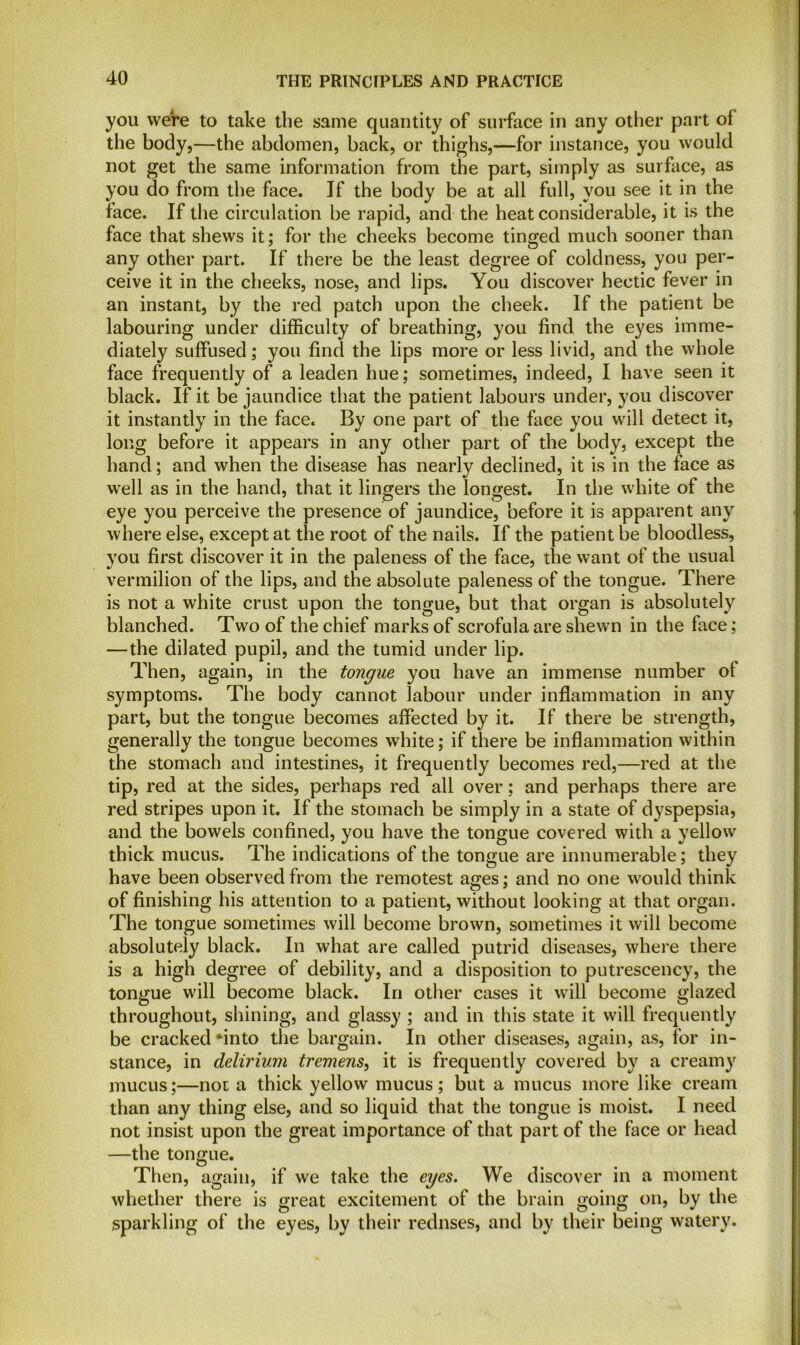 you were to take the same quantity of surface in any other part of the body,—the abdomen, back, or thighs,-—for instance, you would not get the same information from the part, simply as surface, as you do from the face. If the body be at all full, you see it in the face. If the circulation be rapid, and the heat considerable, it is the face that shews it; for the cheeks become tinged much sooner than any other part. If there be the least degree of coldness, you per- ceive it in the cheeks, nose, and lips. You discover hectic fever in an instant, by the red patch upon the cheek. If the patient be labouring under difficulty of breathing, you find the eyes imme- diately suffused; you find the lips more or less livid, and the whole face frequently of a leaden hue; sometimes, indeed, I have seen it black. If it be jaundice that the patient labours under, you discover it instantly in the face. By one part of the face you will detect it, long before it appears in any other part of the body, except the hand; and when the disease has nearly declined, it is in the face as well as in the hand, that it lingers the longest. In the white of the eye you perceive the presence of jaundice, before it is apparent any where else, except at the root of the nails. If the patient be bloodless, you first discover it in the paleness of the face, the want of the usual vermilion of the lips, and the absolute paleness of the tongue. There is not a white crust upon the tongue, but that organ is absolutely blanched. Two of the chief marks of scrofula are shewn in the face; —the dilated pupil, and the tumid under lip. Then, again, in the tongue you have an immense number of symptoms. The body cannot labour under inflammation in any part, but the tongue becomes affected by it. If there be strength, generally the tongue becomes white; if there be inflammation within the stomach and intestines, it frequently becomes red,—red at the tip, red at the sides, perhaps red all over; and perhaps there are red stripes upon it. If the stomach be simply in a state of dyspepsia, and the bowels confined, you have the tongue covered with a yellow thick mucus. The indications of the tongue are innumerable; they have been observed from the remotest ages; and no one would think of finishing his attention to a patient, without looking at that organ. The tongue sometimes will become brown, sometimes it will become absolutely black. In what are called putrid diseases, where there is a high degree of debility, and a disposition to putrescency, the tongue will become black. In other cases it will become glazed throughout, shining, and glassy ; and in this state it will frequently be cracked *into the bargain. In other diseases, again, as, for in- stance, in delirium tremens, it is frequently covered by a creamy mucus;—not a thick yellow mucus ; but a mucus more like cream than any thing else, and so liquid that the tongue is moist. I need not insist upon the great importance of that part of the face or head —the tongue. Then, again, if we take the eyes. We discover in a moment whether there is great excitement of the brain going on, by the sparkling of the eyes, by their rednses, and by their being watery.