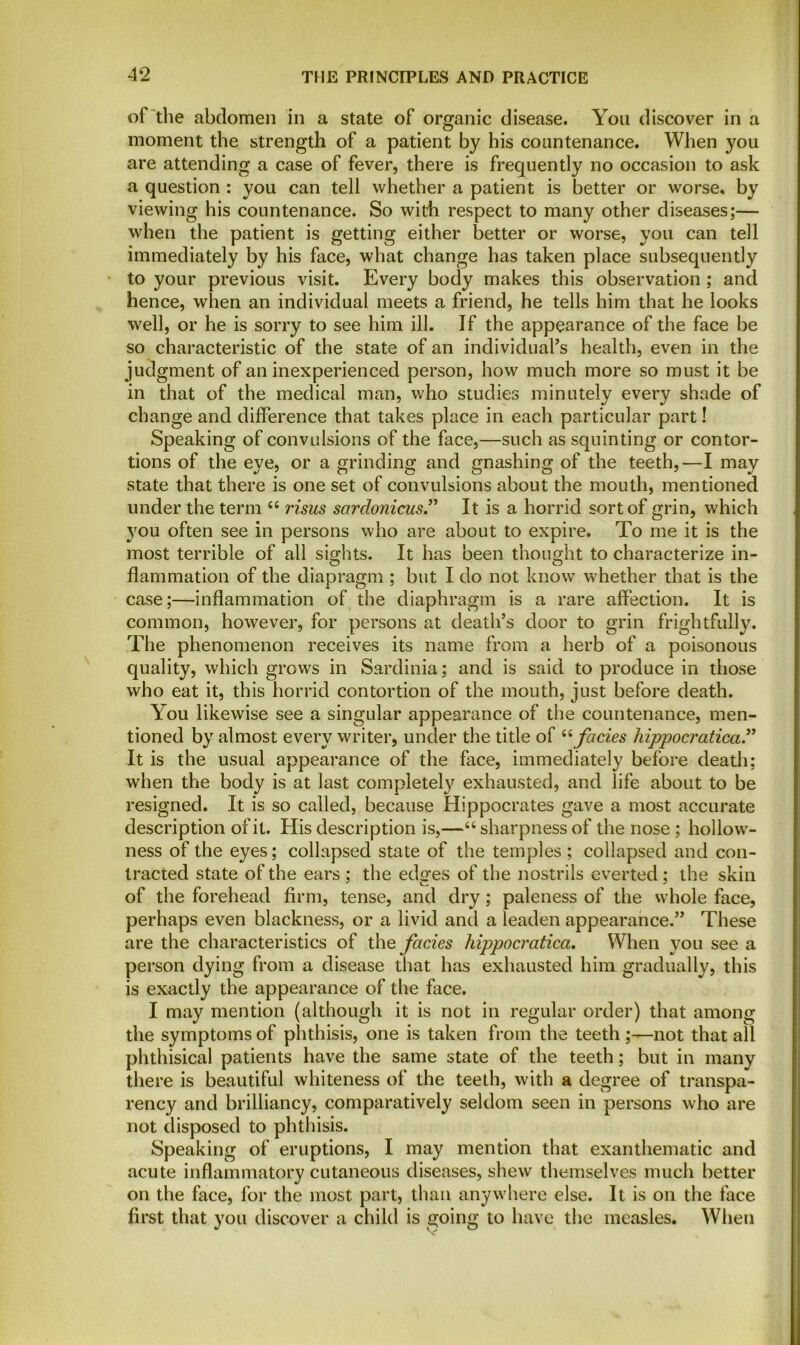 of the abdomen in a state of organic disease. You discover in a moment the strength of a patient by his countenance. When you are attending a case of fever, there is frequently no occasion to ask a question : you can tell whether a patient is better or worse, by viewing his countenance. So with respect to many other diseases;— when the patient is getting either better or worse, you can tell immediately by his face, what change has taken place subsequently to your previous visit. Every body makes this observation ; and hence, when an individual meets a friend, he tells him that he looks well, or he is sorry to see him ill. If the appearance of the face be so characteristic of the state of an individual's health, even in the judgment of an inexperienced person, how much more so must it be in that of the medical man, who studies minutely every shade of change and difference that takes place in each particular part! Speaking of convulsions of the face,—such as squinting or contor- tions of the eye, or a grinding and gnashing of the teeth,—I may state that there is one set of convulsions about the mouth, mentioned under the term 44 risus sardonicus.” It is a horrid sort of grin, which 3rou often see in persons who are about to expire. To me it is the most terrible of all sights. It has been thought to characterize in- flammation of the diapragm ; but I do not know whether that is the case;—inflammation of the diaphragm is a rare affection. It is common, however, for persons at death’s door to grin frightfully. The phenomenon receives its name from a herb of a poisonous quality, which grows in Sardinia; and is said to produce in those who eat it, this horrid contortion of the mouth, just before death. You likewise see a singular appearance of the countenance, men- tioned by almost every writer, under the title of 44facies hippocratica” It is the usual appearance of the face, immediately before death; when the body is at last completely exhausted, and life about to be resigned. It is so called, because Hippocrates gave a most accurate description of it. His description is,—64 sharpness of the nose ; hollow- ness of the eyes; collapsed state of the temples; collapsed and con- tracted state of the ears ; the edges of the nostrils everted; the skin of the forehead firm, tense, and dry; paleness of the whole face, perhaps even blackness, or a livid and a leaden appearance.” These are the characteristics of the facies hippocratica. When you see a person dying from a disease that has exhausted him gradually, this is exactly the appearance of the face. I may mention (although it is not in regular order) that among the symptoms of phthisis, one is taken from the teeth ;—not that all phthisical patients have the same state of the teeth; but in many there is beautiful whiteness of the teeth, with a degree of transpa- rency and brilliancy, comparatively seldom seen in persons who are not disposed to phthisis. Speaking of eruptions, I may mention that exanthematic and acute inflammatory cutaneous diseases, shew themselves much better on the face, for the most part, than anywhere else. It is on the face first that you discover a child is going to have the measles. When