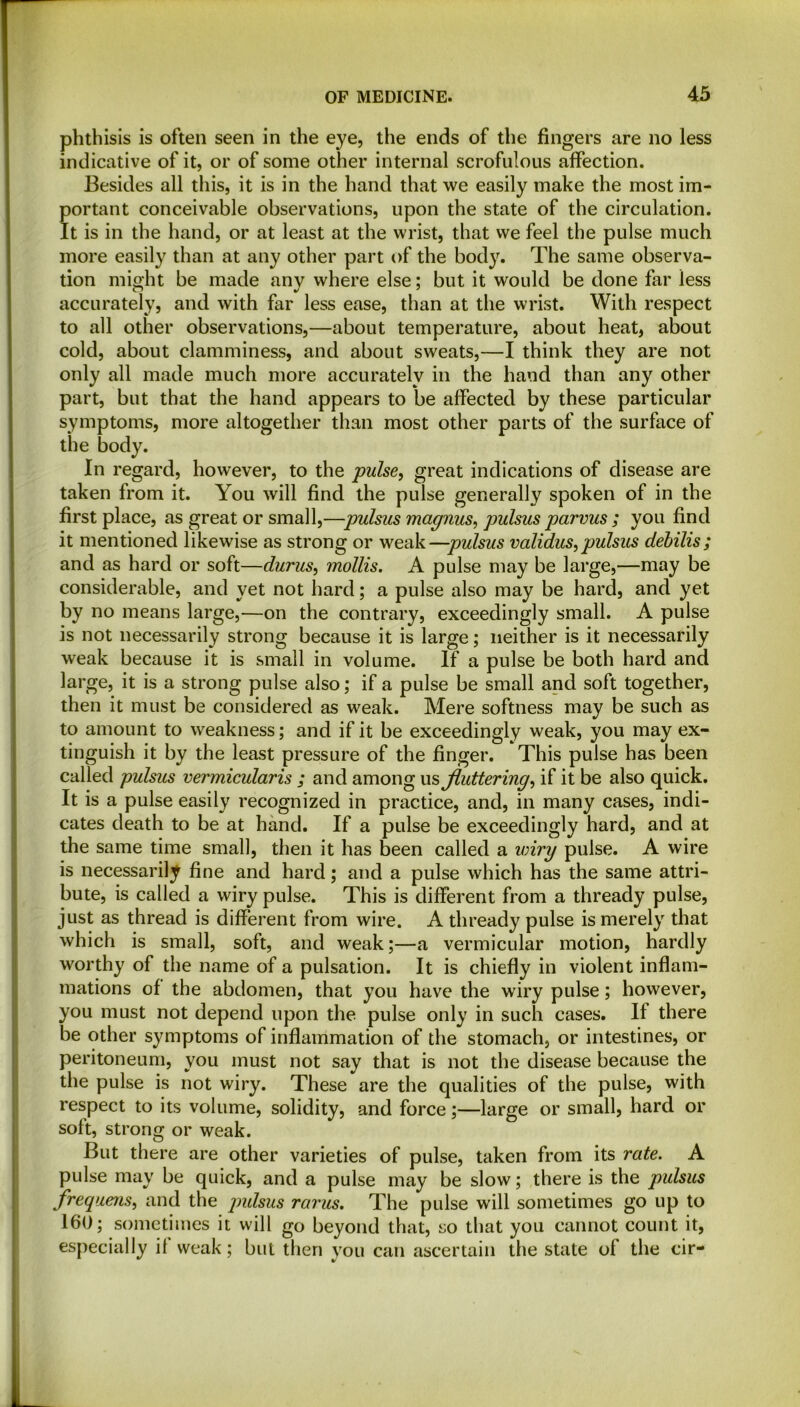 phthisis is often seen in the eye, the ends of the fingers are no less indicative of it, or of some other internal scrofulous affection. Besides all this, it is in the hand that we easily make the most im- portant conceivable observations, upon the state of the circulation. It is in the hand, or at least at the wrist, that we feel the pulse much more easily than at any other part of the body. The same observa- tion might be made any where else; but it would be done far less accurately, and with far less ease, than at the wrist. With respect to all other observations,—about temperature, about heat, about cold, about clamminess, and about sweats,—I think they are not only all made much more accurately in the hand than any other part, but that the hand appears to be affected by these particular symptoms, more altogether than most other parts of the surface of the body. In regard, however, to the pulse, great indications of disease are taken from it. You will find the pulse generally spoken of in the first place, as great or small,—pulsus magnus, pulsus parvus ; you find it mentioned likewise as strong or weak—pulsus validus, pulsus debilis; and as hard or soft—durus, mollis. A pulse may be large,—may be considerable, and yet not hard; a pulse also may be hard, and yet by no means large,—on the contrary, exceedingly small. A pulse is not necessarily strong because it is large; neither is it necessarily weak because it is small in volume. If a pulse be both hard and large, it is a strong pulse also; if a pulse be small and soft together, then it must be considered as weak. Mere softness may be such as to amount to weakness; and if it be exceedingly weak, you may ex- tinguish it by the least pressure of the finger. This pulse has been called pulsus vermicularis ; and among us fluttering, if it be also quick. It is a pulse easily recognized in practice, and, in many cases, indi- cates death to be at hand. If a pulse be exceedingly hard, and at the same time small, then it has been called a wiry pulse. A wire is necessarily fine and hard; and a pulse which has the same attri- bute, is called a wiry pulse. This is different from a thready pulse, just as thread is different from wire. A thready pulse is merely that which is small, soft, and weak;—a vermicular motion, hardly worthy of the name of a pulsation. It is chiefly in violent inflam- mations of the abdomen, that you have the wiry pulse; however, you must not depend upon the pulse only in such cases. If there be other symptoms of inflammation of the stomach, or intestines, or peritoneum, you must not say that is not the disease because the the pulse is not wiry. These are the qualities of the pulse, with respect to its volume, solidity, and force;—large or small, hard or soft, strong or weak. But there are other varieties of pulse, taken from its rate. A pulse may be quick, and a pulse may be slow; there is the pulsus frequens, and the pidsus rants. The pulse will sometimes go up to 160; sometimes it will go beyond that, so that you cannot count it, especially it weak; but then you can ascertain the state of the cir-