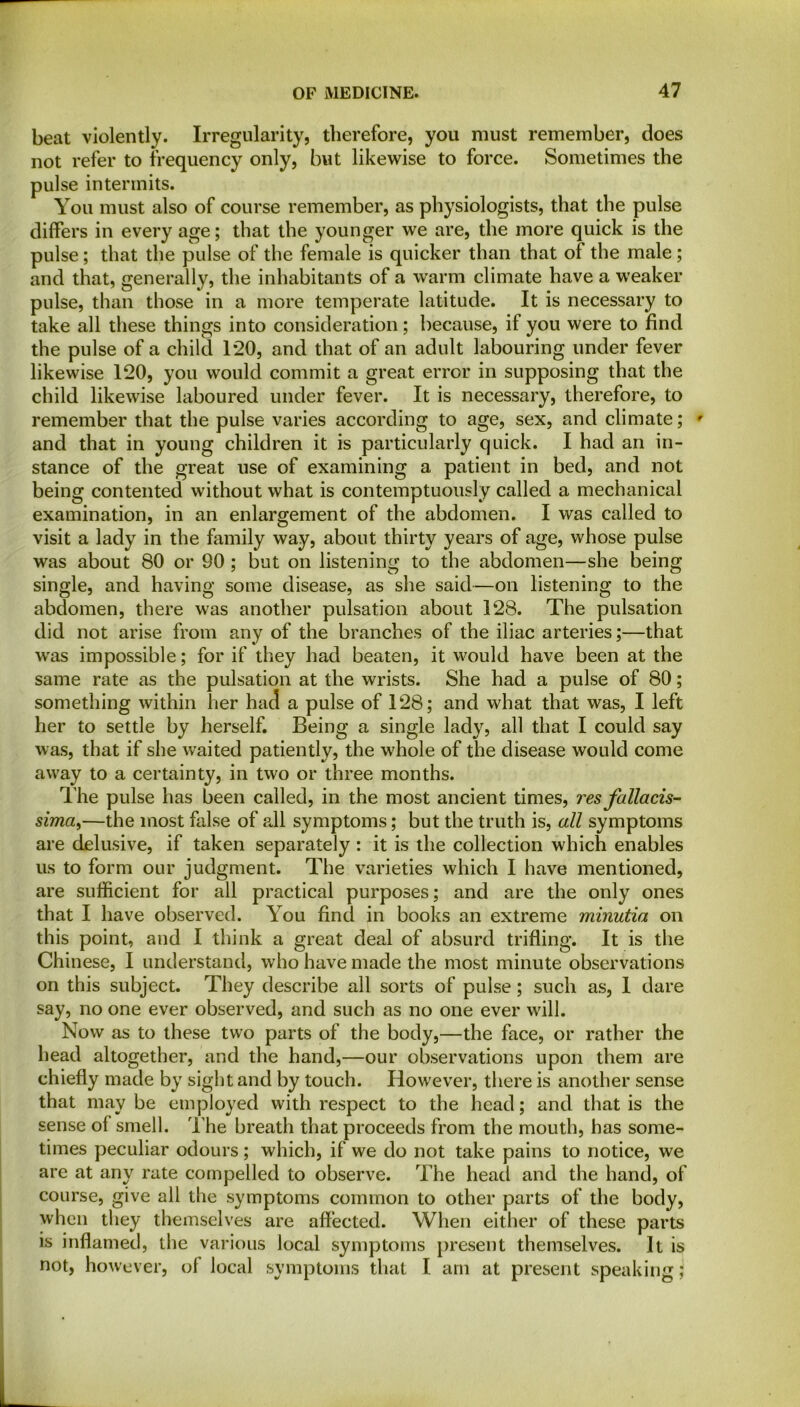 beat violently. Irregularity, therefore, you must remember, does not refer to frequency only, but likewise to force. Sometimes the pulse intermits. You must also of course remember, as physiologists, that the pulse differs in every age; that the younger we are, the more quick is the pulse; that the pulse of the female is quicker than that of the male; and that, generally, the inhabitants of a warm climate have a weaker pulse, than those in a more temperate latitude. It is necessary to take all these things into consideration; because, if you were to find the pulse of a child 1*20, and that of an adult labouring under fever likewise 120, you would commit a great error in supposing that the child likewise laboured under fever. It is necessary, therefore, to remember that the pulse varies according to age, sex, and climate; ' and that in young children it is particularly quick. I had an in- stance of the great use of examining a patient in bed, and not being contented without what is contemptuously called a mechanical examination, in an enlargement of the abdomen. I was called to visit a lady in the family way, about thirty years of age, whose pulse was about 80 or 90 ; but on listening to the abdomen—she being single, and having some disease, as she said—on listening to the abdomen, there was another pulsation about 128. The pulsation did not arise from any of the branches of the iliac arteries;—that was impossible; for if they had beaten, it would have been at the same rate as the pulsation at the wrists. She had a pulse of 80; something within her had a pulse of 128; and what that was, I left her to settle by herself. Being a single lady, all that I could say was, that if she waited patiently, the whole of the disease would come away to a certainty, in two or three months. The pulse has been called, in the most ancient times, res fattacis- sima,—the most false of all symptoms; but the truth is, all symptoms are delusive, if taken separately : it is the collection which enables us to form our judgment. The varieties which I have mentioned, are sufficient for all practical purposes; and are the only ones that I have observed. You find in books an extreme minutia on this point, and I think a great deal of absurd trifling. It is the Chinese, I understand, who have made the most minute observations on this subject. They describe all sorts of pulse; such as, 1 dare say, no one ever observed, and such as no one ever will. Now as to these two parts of the body,—the face, or rather the head altogether, and the hand,—our observations upon them are chiefly made by sight and by touch. However, there is another sense that may be employed with respect to the head; and that is the sense ol smell. The breath that proceeds from the mouth, has some- times peculiar odours; which, if we do not take pains to notice, we are at any rate compelled to observe. The head and the hand, of course, give all the symptoms common to other parts of the body, when they themselves are affected. When either of these parts is inflamed, the various local symptoms present themselves. It is not, however, ol local symptoms that I am at present speakingj