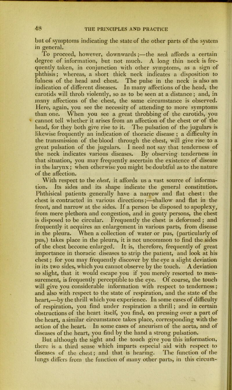 but of symptoms indicating the state of the other parts of the system in general. To proceed, however, downwards;—the neck affords a certain degree of information, but not much. A long thin neck is fre- quently taken, in conjunction with other symptoms, as a sign of phthisis; whereas, a short thick neck indicates a disposition to fulness of the head and chest. The pulse in the neck is also an indication of different diseases. In many affections of the head, the carotids will throb violently, so as to be seen at a distance; and, in many affections of the chest, the same circumstance is observed. Here, again, you see the necessity of attending to more symptoms than one. When you see a great throbbing of the carotids, you ' cannot tell whether it arises from an affection of the chest or of the head, for they both give rise to it. The pulsation of the jugulars is likewise frequently an indication of thoracic disease ; a difficulty in the transmission of the blood through the chest, will give rise to a great pulsation of the jugulars. I need not sav that tenderness of the neck indicates various diseases. By observing tenderness in that situation, you may frequently ascertain the existence of disease in the larynx; when otherwise you might be doubtful as to the nature of the affection. With respect to the chest, it affords us a vast source of informa- tion. Its sides and its shape indicate the general constitution. Phthisical patients generally have a narrow and flat chest: the chest is contracted in various directions;—shallow and flat in the front, and narrow at the sides. If a person be disposed to apoplexy, from mere plethora and congestion, and in gouty persons, the chest is disposed to be circular. Frequently the chest is deformed; and frequently it acquires an enlargement in various parts, from disease in the pleura. When a collection of water or pus, (particularly of pus,) takes place in the pleura, it is not uncommon to find the sides of the chest become enlarged. It is, therefore, frequently of great importance in thoracic diseases to strip the patient, and look at his chest; for you may frequently discover by the eye a slight deviation in its two sides, which you cannot observe by the touch. A deviation so slight, that it would escape you if you merely resorted to mea- surement, is frequently perceptible to the eye. Of course, the touch will give you considerable information with respect to tenderness; and also with respect to the state of respiration, and the state of the heart,—by the thrill which you experience. In some cases of difficulty of respiration, you find under respiration a thrill; and in certain obstructions of the heart itself, you find, on pressing over a part of the heart, a similar circumstance takes place, corresponding with the action of the heart. In some cases of aneurism of the aorta, and of diseases of the heart, you find by the hand a strong pulsation. But although the sight and the touch give you this information, there is a third sense which imparts especial aid with respect to diseases of the chest; and that is hearing. The function of the lungs differs from the function of many other parts, in this circurfi-