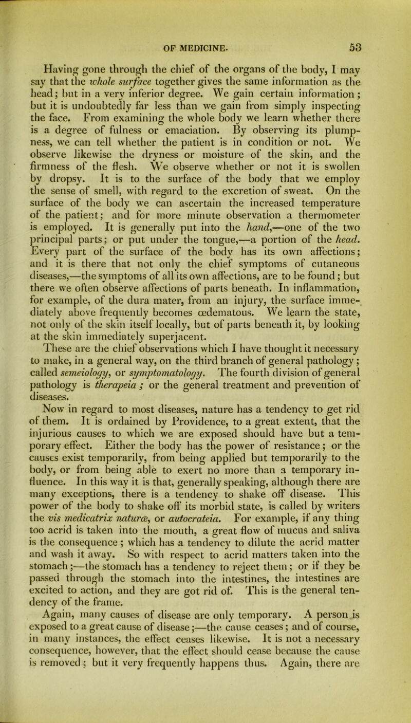 Having gone through the chief of the organs of the body, I may say that the whole surface together gives the same information as the head; but in a very inferior degree. We gain certain information ; but it is undoubtedly far less than we gain from simply inspecting the face. From examining the whole body we learn whether there is a degree of fulness or emaciation. By observing its plump- ness, we can tell whether the patient is in condition or not. We observe likewise the dryness or moisture of the skin, and the firmness of the flesh. We observe whether or not it is swollen by dropsy. It is to the surface of the body that we employ the sense of smell, with regard to the excretion of sweat. On the surface of the body we can ascertain the increased temperature of the patient; and for more minute observation a thermometer is employed. It is generally put into the hand,—one of the two principal parts; or put under the tongue,—a portion of the head. Every part of the surface of the body has its own affections; and it is there that not only the chief symptoms of cutaneous diseases,—the symptoms of all its own affections, are to be found; but there we often observe affections of parts beneath. In inflammation, for example, of the dura mater, from an injury, the surface imme- diately above frequently becomes cedematous. We learn the state, not only of the skin itself locally, but of parts beneath it, by looking at the skin immediately superjacent. These are the chief observations which I have thought it necessary to make, in a general way, on the third branch of general pathology; called semeiology, or symptomatology. The fourth division of general pathology is therapeia ; or the general treatment and prevention of diseases. Now in regard to most diseases, nature has a tendency to get rid of them. It is ordained by Providence, to a great extent, that the injurious causes to which we are exposed should have but a tem- porary effect. Either the body has the power of resistance; or the causes exist temporarily, from being applied but temporarily to the body, or from being able to exert no more than a temporary in- fluence. In this way it is that, generally speaking, although there are many exceptions, there is a tendency to shake off disease. This power of the body to shake off’ its morbid state, is called by writers the vis medicatrix naturae, or autocrateia. For example, if any thing too acrid is taken into the mouth, a great flow of mucus and saliva is the consequence; which has a tendency to dilute the acrid matter and wash it away. So with respect to acrid matters taken into the stomach;—the stomach has a tendency to reject them; or if they be passed through the stomach into the intestines, the intestines are excited to action, and they are got rid of. This is the general ten- dency of the frame. Again, many causes of disease are only temporary. A person is exposed to a great cause of disease;—the cause ceases; and of course, in many instances, the effect ceases likewise. It is not a necessary consequence, however, that the effect should cease because the cause is removed ; but it very frequently happens thus. Again, there are