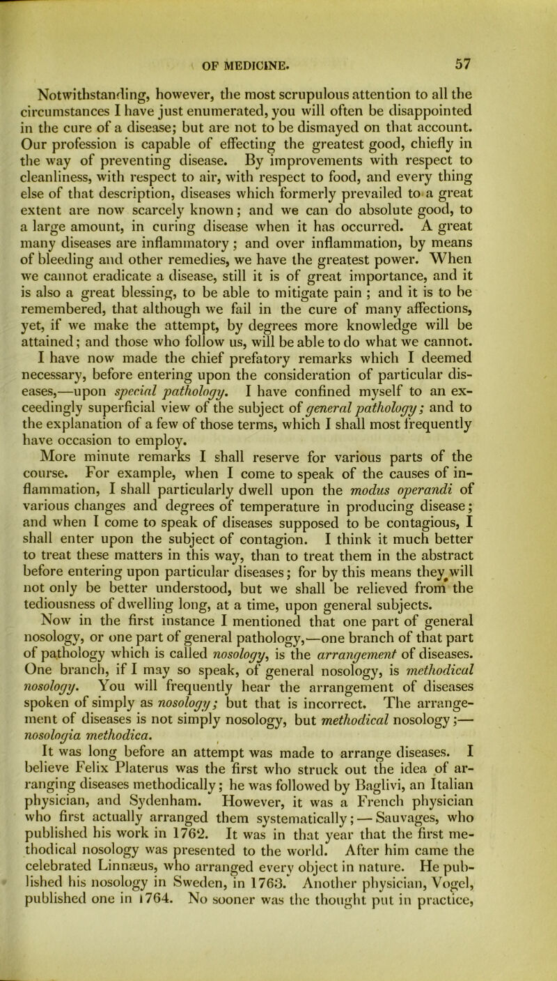 Notwithstanding, however, the most scrupulous attention to all the circumstances I have just enumerated, you will often be disappointed in the cure of a disease; but are not to be dismayed on that account. Our profession is capable of effecting the greatest good, chiefly in the way of preventing disease. By improvements with respect to cleanliness, with respect to air, with respect to food, and every thing else of that description, diseases which formerly prevailed to a great extent are now scarcely known; and we can do absolute good, to a large amount, in curing disease when it has occurred. A great many diseases are inflammatory; and over inflammation, by means of bleeding and other remedies, we have the greatest power. When we cannot eradicate a disease, still it is of great importance, and it is also a great blessing, to be able to mitigate pain ; and it is to be remembered, that although we fail in the cure of many affections, yet, if we make the attempt, by degrees more knowledge will be attained; and those who follow us, will be able to do what we cannot. I have now made the chief prefatory remarks which I deemed necessary, before entering upon the consideration of particular dis- eases,—upon special pathology. I have confined myself to an ex- ceedingly superficial view of the subject of general pathology; and to the explanation of a few of those terms, which I shall most frequently have occasion to employ. More minute remarks I shall reserve for various parts of the course. For example, when I come to speak of the causes of in- flammation, I shall particularly dwell upon the modus operandi of various changes and degrees of temperature in producing disease; and when I come to speak of diseases supposed to be contagious, I shall enter upon the subject of contagion. I think it much better to treat these matters in this way, than to treat them in the abstract before entering upon particular diseases; for by this means they^will not only be better understood, but we shall be relieved from the tediousness of dwelling long, at a time, upon general subjects. Now in the first instance I mentioned that one part of general nosology, or one part of general pathology,—one branch of that part of pathology which is called nosology, is the arrangement of diseases. One branch, if I may so speak, of general nosology, is methodical nosology. You will frequently hear the arrangement of diseases spoken of simply as nosology; but that is incorrect. The arrange- ment of diseases is not simply nosology, but methodical nosology;— nosologia methodica. It was long before an attempt was made to arrange diseases. I believe Felix Platerus was the first who struck out the idea of ar- ranging diseases methodically; he was followed by Baglivi, an Italian physician, and Sydenham. However, it was a French physician who first actually arranged them systematically; — Sauvages, who published his work in 176‘2. It was in that year that the first me- thodical nosology was presented to the world. After him came the celebrated Linnaeus, who arranged every object in nature. He pub- lished his nosology in Sweden, in 1763. Another physician, Vogel, published one in 1764. No sooner was the thought put in practice,