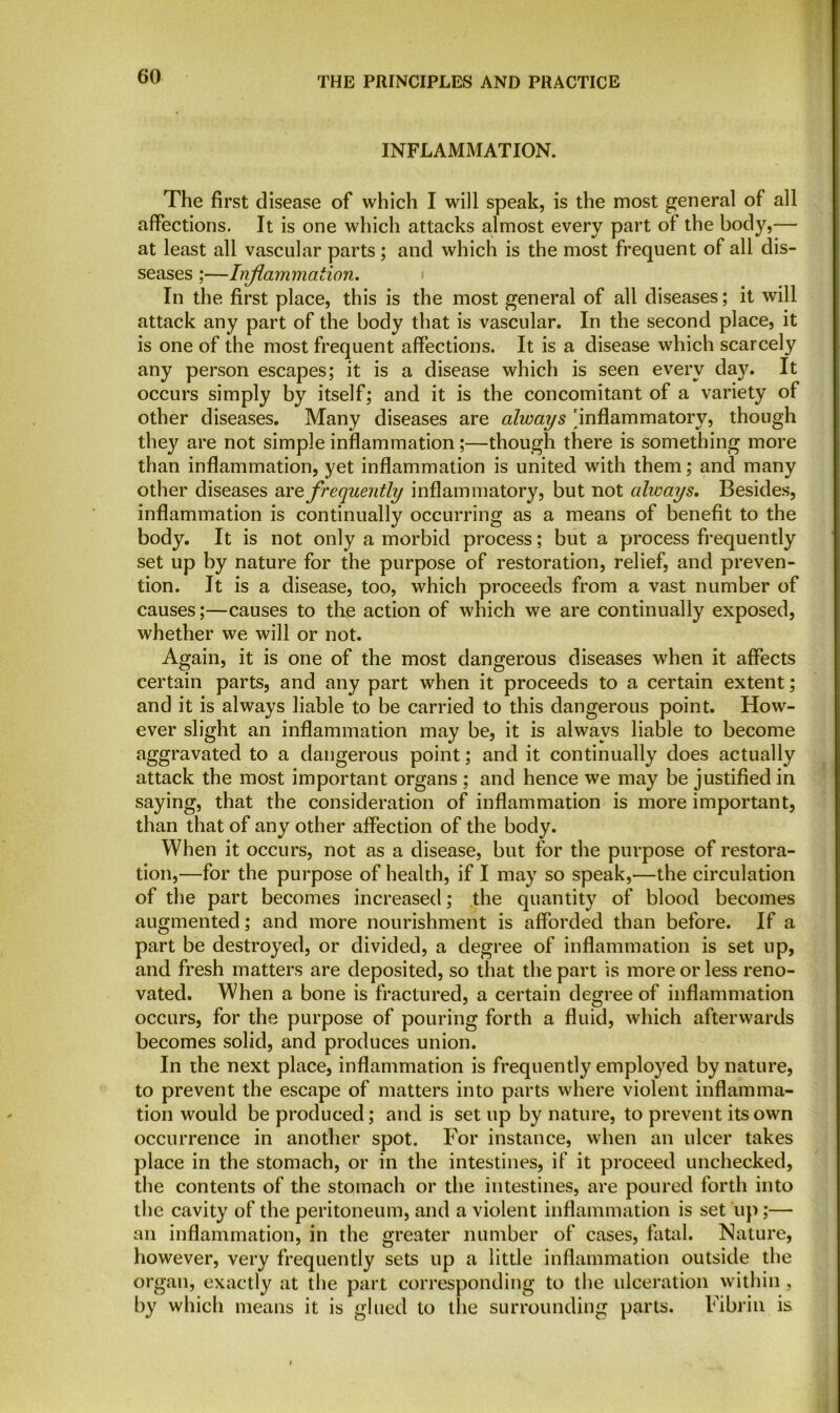 INFLAMMATION. The first disease of which I will speak, is the most general of all affections. It is one which attacks almost every part of the body,— at least all vascular parts; and which is the most frequent of all di- seases ;—Inflammation. In the first place, this is the most general of all diseases; it will attack any part of the body that is vascular. In the second place, it is one of the most frequent affections. It is a disease which scarcely any person escapes; it is a disease which is seen every da)'. It occurs simply by itself; and it is the concomitant of a variety of other diseases. Many diseases are always 'inflammatory, though they are not simple inflammation;—though there is something more than inflammation, yet inflammation is united with them; and many other diseases are frequently inflammatory, but not ahvays. Besides, inflammation is continually occurring as a means of benefit to the body. It is not only a morbid process; but a process frequently set up by nature for the purpose of restoration, relief, and preven- tion. It is a disease, too, which proceeds from a vast number of causes;—causes to the action of which we are continually exposed, whether we will or not. Again, it is one of the most dangerous diseases when it affects certain parts, and any part when it proceeds to a certain extent; and it is always liable to be carried to this dangerous point. How- ever slight an inflammation may be, it is always liable to become aggravated to a dangerous point; and it continually does actually attack the most important organs ; and hence we may be justified in saying, that the consideration of inflammation is more important, than that of any other affection of the body. When it occurs, not as a disease, but for the purpose of restora- tion,—for the purpose of health, if I may so speak,<—the circulation of the part becomes increased; the quantity of blood becomes augmented; and more nourishment is afforded than before. If a part be destroyed, or divided, a degree of inflammation is set up, and fresh matters are deposited, so that the part is more or less reno- vated. When a bone is fractured, a certain degree of inflammation occurs, for the purpose of pouring forth a fluid, which afterwards becomes solid, and produces union. In the next place, inflammation is frequently employed by nature, to prevent the escape of matters into parts where violent inflamma- tion would be produced; and is set up by nature, to prevent its own occurrence in another spot. For instance, when an ulcer takes place in the stomach, or in the intestines, if it proceed unchecked, the contents of the stomach or the intestines, are poured forth into the cavity of the peritoneum, and a violent inflammation is set up;— an inflammation, in the greater number of cases, fatal. Nature, however, very frequently sets up a little inflammation outside the organ, exactly at the part corresponding to the ulceration within, by which means it is glued to the surrounding parts. Fibrin is