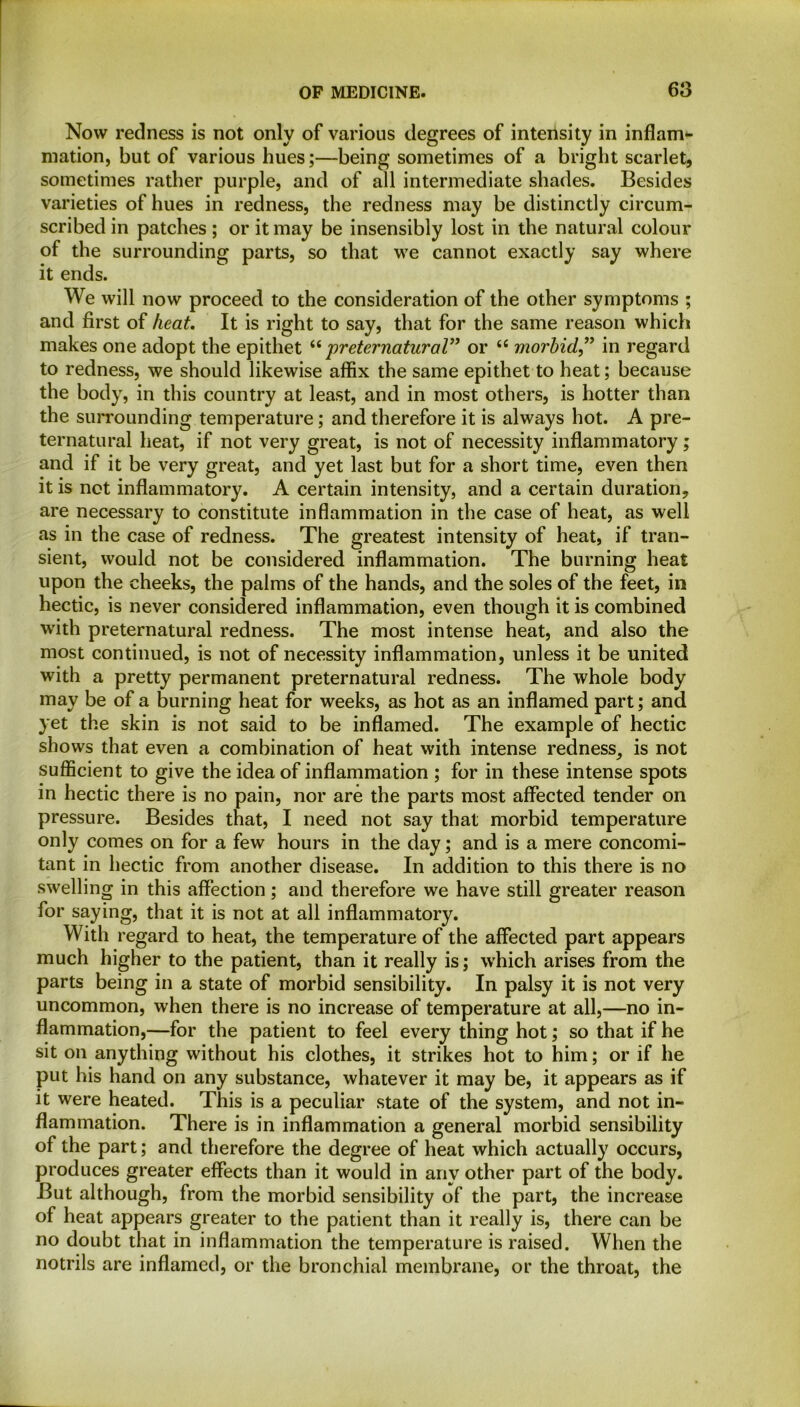 Now redness is not only of various degrees of intensity in inflam- mation, but of various hues;—being sometimes of a bright scarlet, sometimes rather purple, and of all intermediate shades. Besides varieties of hues in redness, the redness may be distinctly circum- scribed in patches ; or it may be insensibly lost in the natural colour of the surrounding parts, so that we cannot exactly say where it ends. We will now proceed to the consideration of the other symptoms ; and first of heat. It is right to say, that for the same reason which makes one adopt the epithet “ preternatural” or <c morbid,” in regard to redness, we should likewise affix the same epithet to heat; because the body, in this country at least, and in most others, is hotter than the surrounding temperature; and therefore it is always hot. A pre- ternatural heat, if not very great, is not of necessity inflammatory; and if it be very great, and yet last but for a short time, even then it is not inflammatory. A certain intensity, and a certain duration, are necessary to constitute inflammation in the case of heat, as well as in the case of redness. The greatest intensity of heat, if tran- sient, would not be considered inflammation. The burning heat upon the cheeks, the palms of the hands, and the soles of the feet, in hectic, is never considered inflammation, even though it is combined with preternatural redness. The most intense heat, and also the most continued, is not of necessity inflammation, unless it be united with a pretty permanent preternatural redness. The whole body may be of a burning heat for weeks, as hot as an inflamed part; and yet the skin is not said to be inflamed. The example of hectic shows that even a combination of heat with intense redness, is not sufficient to give the idea of inflammation ; for in these intense spots in hectic there is no pain, nor are the parts most affected tender on pressure. Besides that, I need not say that morbid temperature only comes on for a few hours in the day; and is a mere concomi- tant in hectic from another disease. In addition to this there is no swelling in this affection; and therefore we have still greater reason for saying, that it is not at all inflammatory. With regard to heat, the temperature of the affected part appears much higher to the patient, than it really is; which arises from the parts being in a state of morbid sensibility. In palsy it is not very uncommon, when there is no increase of temperature at all,—no in- flammation,—for the patient to feel every thing hot; so that if he sit on anything without his clothes, it strikes hot to him; or if he put his hand on any substance, whatever it may be, it appears as if it were heated. This is a peculiar state of the system, and not in- flammation. There is in inflammation a general morbid sensibility of the part; and therefore the degree of heat which actually occurs, produces greater effects than it would in any other part of the body. But although, from the morbid sensibility of the part, the increase of heat appears greater to the patient than it really is, there can be no doubt that in inflammation the temperature is raised. When the notrils are inflamed, or the bronchial membrane, or the throat, the