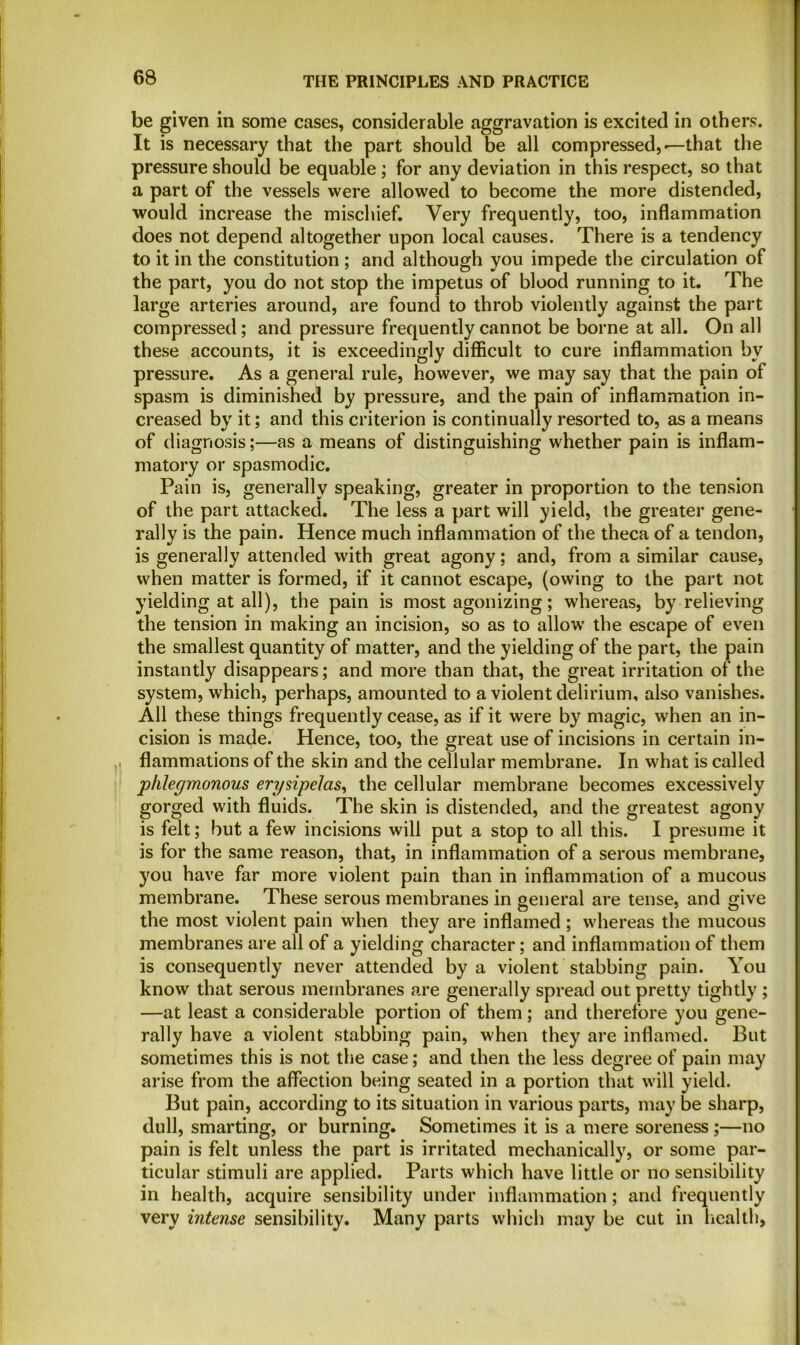 be given in some cases, considerable aggravation is excited in others. It is necessary that the part should be all compressed,-—that the pressure should be equable ; for any deviation in this respect, so that a part of the vessels were allowed to become the more distended, would increase the mischief. Very frequently, too, inflammation does not depend altogether upon local causes. There is a tendency to it in the constitution ; and although you impede the circulation of the part, you do not stop the impetus of blood running to it. The large arteries around, are found to throb violently against the part compressed; and pressure frequently cannot be borne at all. On all these accounts, it is exceedingly difficult to cure inflammation by pressure. As a general rule, however, we may say that the pain of spasm is diminished by pressure, and the pain of inflammation in- creased by it; and this criterion is continually resorted to, as a means of diagnosis;—as a means of distinguishing whether pain is inflam- matory or spasmodic. Pain is, generally speaking, greater in proportion to the tension of the part attacked. The less a part will yield, the greater gene- rally is the pain. Hence much inflammation of the theca of a tendon, is generally attended with great agony; and, from a similar cause, when matter is formed, if it cannot escape, (owing to the part not yielding at all), the pain is most agonizing; whereas, by relieving the tension in making an incision, so as to allow the escape of even the smallest quantity of matter, and the yielding of the part, the pain instantly disappears; and more than that, the great irritation of the system, which, perhaps, amounted to a violent delirium, also vanishes. All these things frequently cease, as if it were by magic, when an in- cision is made. Hence, too, the great use of incisions in certain in- flammations of the skin and the cellular membrane. In what is called phlegmonous erysipelas, the cellular membrane becomes excessively gorged with fluids. The skin is distended, and the greatest agony is felt; but a few incisions will put a stop to all this. I presume it is for the same reason, that, in inflammation of a serous membrane, you have far more violent pain than in inflammation of a mucous membrane. These serous membranes in general are tense, and give the most violent pain when they are inflamed; whereas the mucous membranes are all of a yielding character; and inflammation of them is consequently never attended by a violent stabbing pain. You know that serous membranes are generally spread out pretty tightly ; —at least a considerable portion of them ; and therefore you gene- rally have a violent stabbing pain, when they are inflamed. But sometimes this is not the case; and then the less degree of pain may arise from the affection being seated in a portion that will yield. But pain, according to its situation in various parts, may be sharp, dull, smarting, or burning. Sometimes it is a mere soreness;—no pain is felt unless the part is irritated mechanically, or some par- ticular stimuli are applied. Parts which have little or no sensibility in health, acquire sensibility under inflammation; and frequently very intense sensibility. Many parts which may be cut in health.