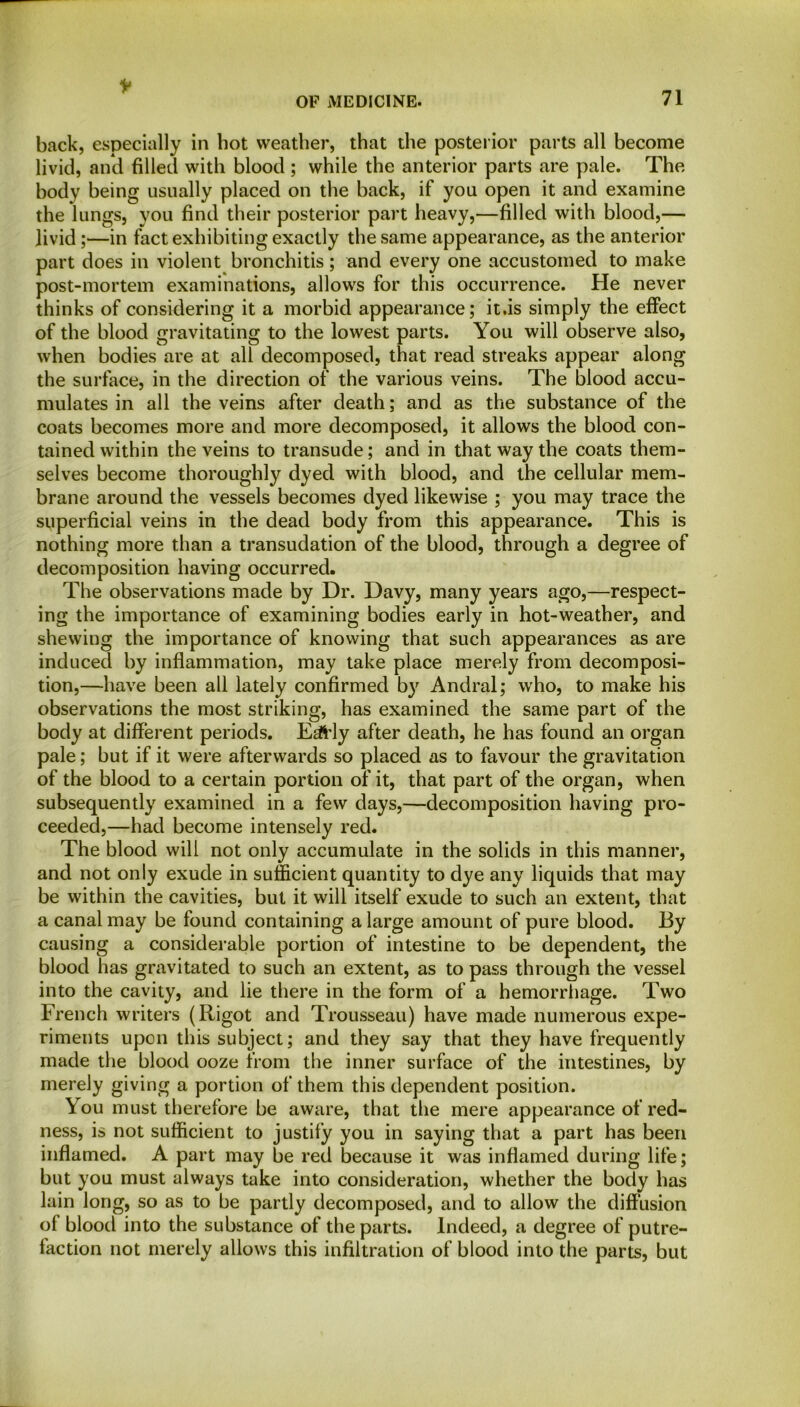 * OF MEDICINE. 71 back, especially in hot weather, that the posterior parts all become livid, and filled with blood ; while the anterior parts are pale. The body being usually placed on the back, if you open it and examine the lungs, you find their posterior part heavy,—filled with blood,— livid;—in fact exhibiting exactly the same appearance, as the anterior part does in violent bronchitis; and every one accustomed to make post-mortem examinations, allows for this occurrence. He never thinks of considering it a morbid appearance; it.is simply the effect of the blood gravitating to the lowest parts. You will observe also, when bodies are at all decomposed, that read streaks appear along the surface, in the direction of the various veins. The blood accu- mulates in all the veins after death; and as the substance of the coats becomes more and more decomposed, it allows the blood con- tained within the veins to transude; and in that way the coats them- selves become thoroughly dyed with blood, and the cellular mem- brane around the vessels becomes dyed likewise ; you may trace the superficial veins in the dead body from this appearance. This is nothing more than a transudation of the blood, through a degree of decomposition having occurred. The observations made by Dr. Davy, many years ago,—respect- ing the importance of examining bodies early in hot-weather, and shewing the importance of knowing that such appearances as are induced by inflammation, may take place merely from decomposi- tion,—have been all lately confirmed by Andral; who, to make his observations the most striking, has examined the same part of the body at different periods. E^Hy after death, he has found an organ pale; but if it were afterwards so placed as to favour the gravitation of the blood to a certain portion of it, that part of the organ, when subsequently examined in a few days,—decomposition having pro- ceeded,—had become intensely red. The blood will not only accumulate in the solids in this manner, and not only exude in sufficient quantity to dye any liquids that may be within the cavities, but it will itself exude to such an extent, that a canal may be found containing a large amount of pure blood. By causing a considerable portion of intestine to be dependent, the blood has gravitated to such an extent, as to pass through the vessel into the cavity, and lie there in the form of a hemorrhage. Two French writers (Rigot and Trousseau) have made numerous expe- riments upon this subject; and they say that they have frequently made the blood ooze from the inner surface of the intestines, by merely giving a portion of them this dependent position. You must therefore be aware, that the mere appearance of red- ness, is not sufficient to justify you in saying that a part has been inflamed. A part may be red because it was inflamed during life; but you must always take into consideration, whether the body has lain long, so as to be partly decomposed, and to allow the diffusion of blood into the substance of the parts. Indeed, a degree of putre- faction not merely allows this infiltration of blood into the parts, but