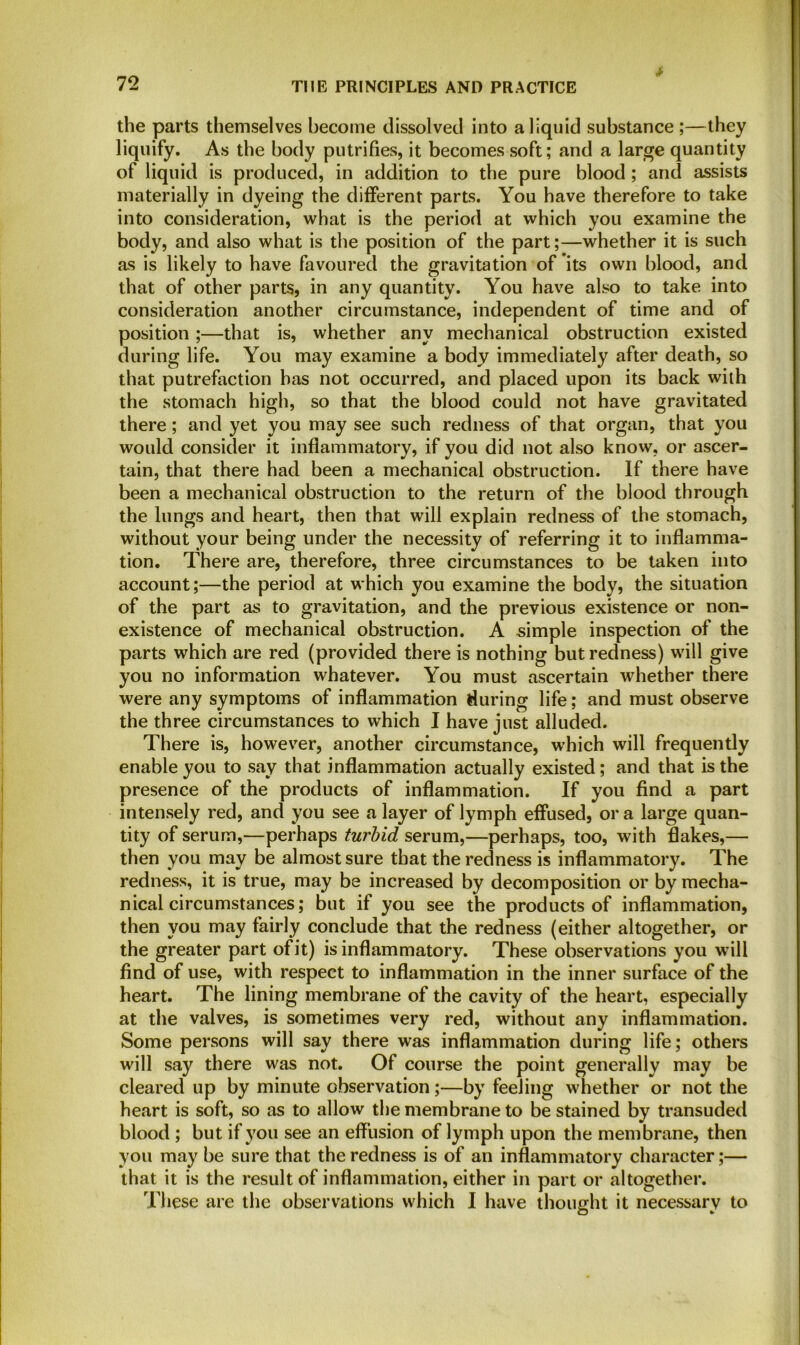 * the parts themselves become dissolved into a liquid substance ;—they liquify. As the body putrifies, it becomes soft; and a large quantity of liquid is produced, in addition to the pure blood ; and assists materially in dyeing the different parts. You have therefore to take into consideration, what is the period at which you examine the body, and also what is the position of the part;—whether it is such as is likely to have favoured the gravitation of its own blood, and that of other parts, in any quantity. You have also to take into consideration another circumstance, independent of time and of position;—that is, whether any mechanical obstruction existed during life. You may examine a body immediately after death, so that putrefaction has not occurred, and placed upon its back with the stomach high, so that the blood could not have gravitated there; and yet you may see such redness of that organ, that you would consider it inflammatory, if you did not also know, or ascer- tain, that there had been a mechanical obstruction. If there have been a mechanical obstruction to the return of the blood through the lungs and heart, then that will explain redness of the stomach, without your being under the necessity of referring it to inflamma- tion. There are, therefore, three circumstances to be taken into account;—the period at which you examine the body, the situation of the part as to gravitation, and the previous existence or non- existence of mechanical obstruction. A simple inspection of the parts which are red (provided there is nothing but redness) will give you no information whatever. You must ascertain whether there were any symptoms of inflammation during life; and must observe the three circumstances to which I have just alluded. There is, however, another circumstance, which will frequently enable you to say that inflammation actually existed; and that is the presence of the products of inflammation. If you find a part intensely red, and you see a layer of lymph effused, or a large quan- tity of serum,—perhaps turbid serum,—perhaps, too, with flakes,— then you may be almost sure that the redness is inflammatory. The redness, it is true, may be increased by decomposition or by mecha- nical circumstances; but if you see the products of inflammation, then you may fairly conclude that the redness (either altogether, or the greater part of it) is inflammatory. These observations you will find of use, with respect to inflammation in the inner surface of the heart. The lining membrane of the cavity of the heart, especially at the valves, is sometimes very red, without any inflammation. Some persons will say there was inflammation during life; others will say there was not. Of course the point generally may be cleared up by minute observation;—by feeling whether or not the heart is soft, so as to allow the membrane to be stained by transuded blood ; but if you see an effusion of lymph upon the membrane, then you may be sure that the redness is of an inflammatory character;— that it is the result of inflammation, either in part or altogether. These are the observations which I have thought it necessary to