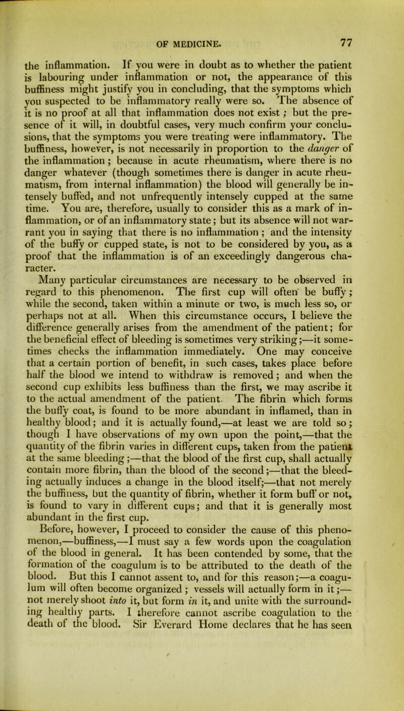 the inflammation. If you were in doubt as to whether the patient is labouring under inflammation or not, the appearance of this buffiness might justify you in concluding, that the symptoms which you suspected to be inflammatory really were so. The absence of it is no proof at all that inflammation does not exist; but the pre- sence of it will, in doubtful cases, very much confirm your conclu- sions, that the symptoms you were treating were inflammatory. The buffiness, however, is not necessarily in proportion to the danger of the inflammation; because in acute rheumatism, where there is no danger whatever (though sometimes there is danger in acute rheu- matism, from internal inflammation) the blood will generally be in- tensely buffed, and not unfrequently intensely cupped at the same time. You are, therefore, usually to consider this as a mark of in- flammation, or of an inflammatory state; but its absence will not war- rant you in saying that there is no inflammation ; and the intensity of the buffy or cupped state, is not to be considered by you, as a proof that the inflammation is of an exceedingly dangerous cha- racter. Many particular circumstances are necessary to be observed in regard to this phenomenon. The first cup will often’ be buffy ; while the second, taken within a minute or two, is much less so, or perhaps not at all. When this circumstance occurs, I believe the difference generally arises from the amendment of the patient; for the beneficial effect of bleeding is sometimes very striking;—it some- times checks the inflammation immediately. One may conceive that a certain portion of benefit, in such cases, takes place before half the blood we intend to withdraw is removed; and when the second cup exhibits less buffiness than the first, we may ascribe it to the actual amendment of the patient. The fibrin which forms the buffy coat, is found to be more abundant in inflamed, than in healthy blood; and it is actually found,—at least we are told so; though I have observations of my own upon the point,—that the quantity of the fibrin varies in different cups, taken from the patient at the same bleeding ;—that the blood of the first cup, shall actually contain more fibrin, than the blood of the second;—that the bleed- ing actually induces a change in the blood itself;—that not merely the buffiness, but the quantity of fibrin, whether it form buff or not, is found to vary in different cups; and that it is generally most abundant in the first cup. Before, however, I proceed to consider the cause of this pheno- menon,—buffiness,—I must say a few words upon the coagulation of the blood in general. It has been contended by some, that the formation of the coagulum is to be attributed to the death of the blood. But this I cannot assent to, and for this reason;—a coagu- lum will often become organized ; vessels will actually form in it;— not merely shoot into it, but form in it, and unite with the surround- ing healthy parts. I therefore cannot ascribe coagulation to the death of the blood. Sir Everard Home declares that he has seen