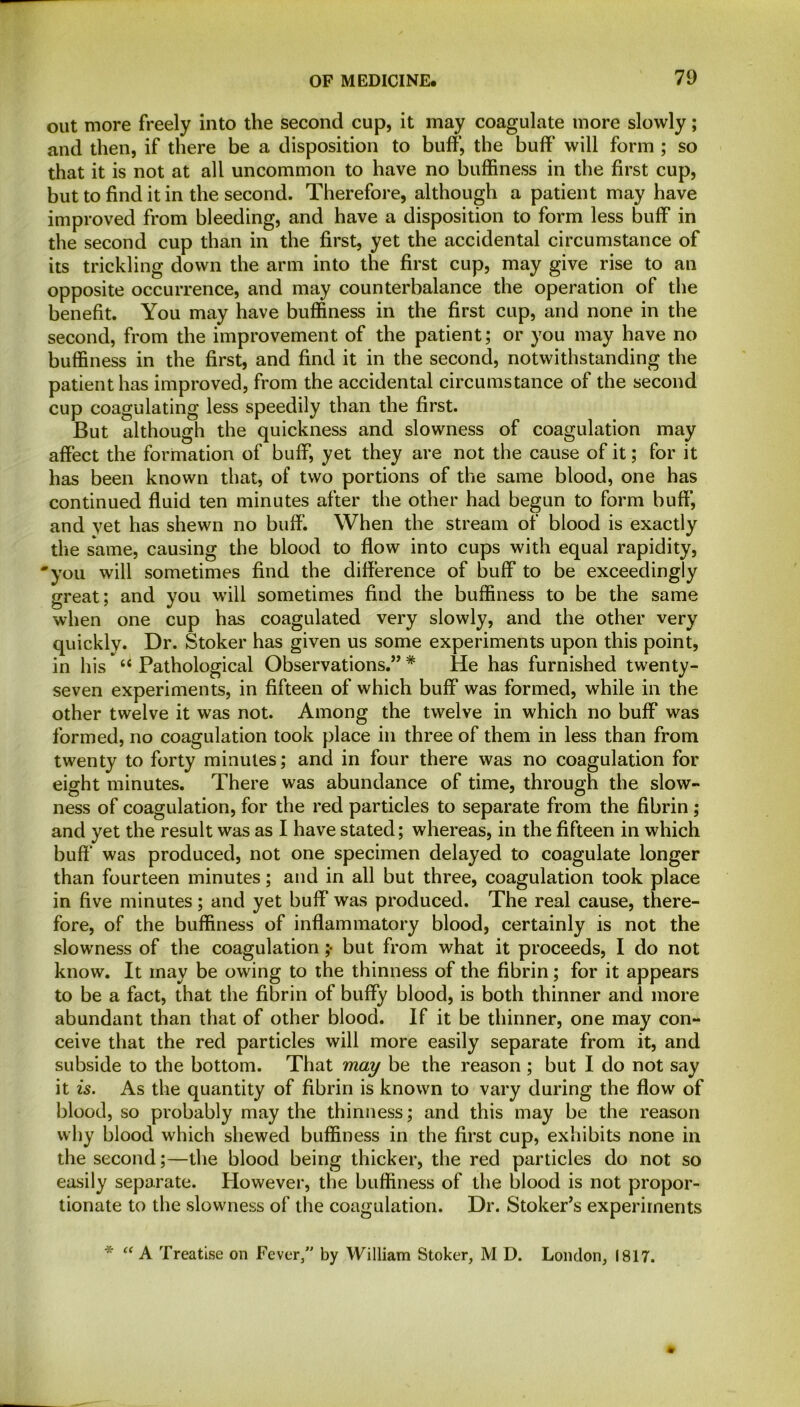 out more freely into the second cup, it may coagulate more slowly; and then, if there be a disposition to buff, the buff will form ; so that it is not at all uncommon to have no buffiness in the first cup, but to find it in the second. Therefore, although a patient may have improved from bleeding, and have a disposition to form less buff in the second cup than in the first, yet the accidental circumstance of its trickling down the arm into the first cup, may give rise to an opposite occurrence, and may counterbalance the operation of the benefit. You may have buffiness in the first cup, and none in the second, from the improvement of the patient; or you may have no buffiness in the first, and find it in the second, notwithstanding the patient has improved, from the accidental circumstance of the second cup coagulating less speedily than the first. But although the quickness and slowness of coagulation may affect the formation of buff, yet they are not the cause of it; for it has been known that, of two portions of the same blood, one has continued fluid ten minutes after the other had begun to form buff*, and yet has shewn no buff. When the stream of blood is exactly the same, causing the blood to flow into cups with equal rapidity, •you will sometimes find the difference of buff to be exceedingly great; and you will sometimes find the buffiness to be the same when one cup has coagulated very slowly, and the other very quickly. Dr. Stoker has given us some experiments upon this point, in his “ Pathological Observations.” * He has furnished twenty- seven experiments, in fifteen of which buff was formed, while in the other twelve it was not. Among the twelve in which no buff was formed, no coagulation took place in three of them in less than from twenty to forty minutes; and in four there was no coagulation for eight minutes. There was abundance of time, through the slow- ness of coagulation, for the red particles to separate from the fibrin; and yet the result was as I have stated; whereas, in the fifteen in which buff was produced, not one specimen delayed to coagulate longer than fourteen minutes; and in all but three, coagulation took place in five minutes; and yet buff was produced. The real cause, there- fore, of the buffiness of inflammatory blood, certainly is not the slowness of the coagulation ;• but from what it proceeds, I do not know. It may be owing to the thinness of the fibrin; for it appears to be a fact, that the fibrin of buffy blood, is both thinner and more abundant than that of other blood. If it be thinner, one may con- ceive that the red particles will more easily separate from it, and subside to the bottom. That may be the reason ; but I do not say it is. As the quantity of fibrin is known to vary during the flow of blood, so probably may the thinness; and this may be the reason why blood which shewed buffiness in the first cup, exhibits none in the second;—the blood being thicker, the red particles do not so easily separate. However, the buffiness of the blood is not propor- tionate to the slowness of the coagulation. Dr. Stoker’s experiments * “ A Treatise on Fever,” by William Stoker, M D. London, 1817.