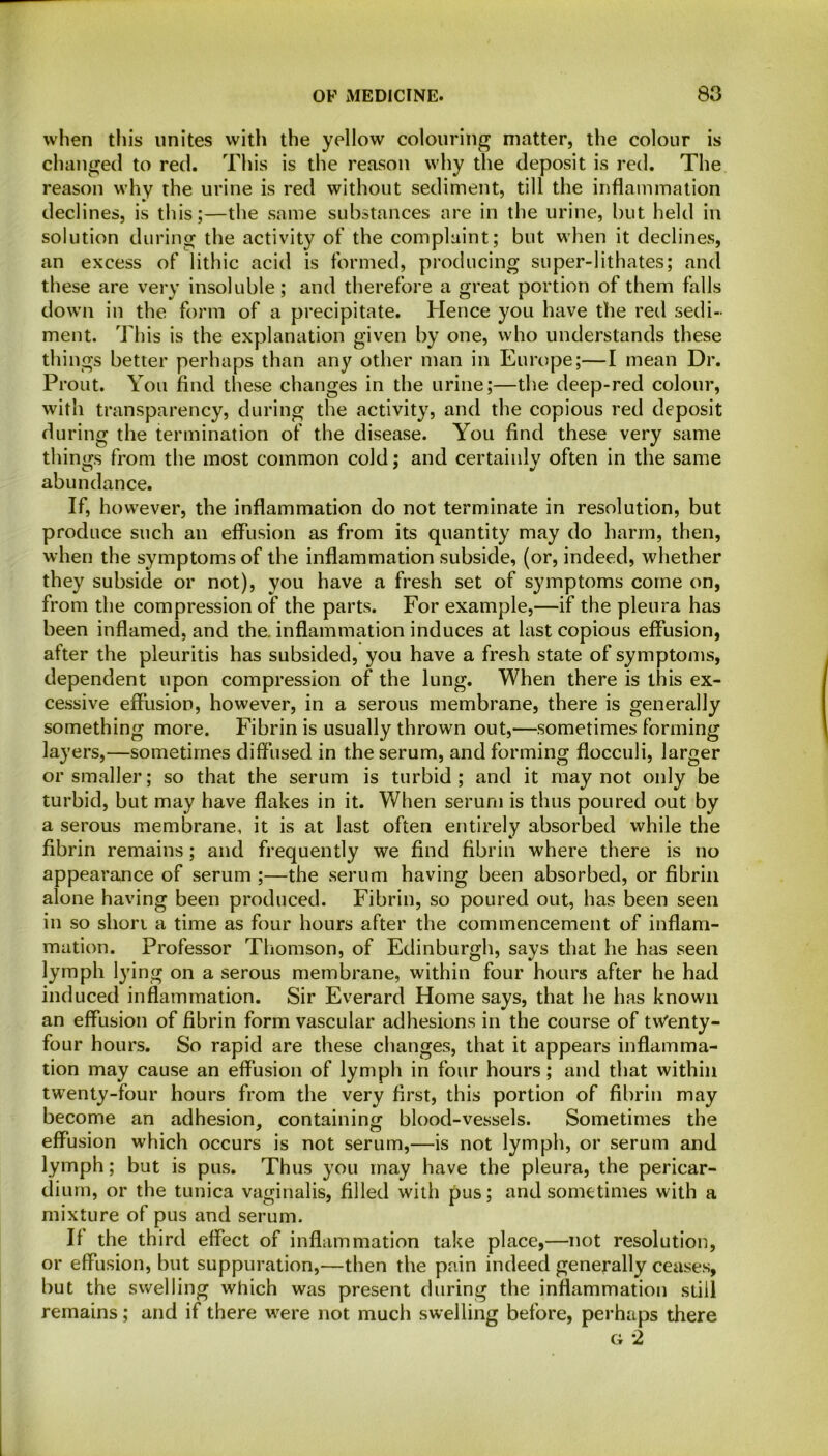when this unites with the yellow colouring matter, the colour is changed to red. This is the reason why the deposit is red. The reason why the urine is red without sediment, till the inflammation declines, is this;—the same substances are in the urine, but held in solution during the activity of the complaint; but when it declines, an excess of lithic acid is formed, producing super-lithates; and these are very insoluble; and therefore a great portion of them falls down in the form of a precipitate. Hence you have the red sedi- ment. This is the explanation given by one, who understands these things better perhaps than any other man in Europe;—I mean Dr. Prout. You find these changes in the urine;—the deep-red colour, with transparency, during the activity, and the copious red deposit during the termination of the disease. You find these very same things from the most common cold; and certainly often in the same abundance. If, however, the inflammation do not terminate in resolution, but produce such an effusion as from its quantity may do harm, then, when the symptoms of the inflammation subside, (or, indeed, whether they subside or not), you have a fresh set of symptoms come on, from the compression of the parts. For example,—if the pleura has been inflamed, and the. inflammation induces at last copious effusion, after the pleuritis has subsided, you have a fresh state of symptoms, dependent upon compression of the lung. When there is this ex- cessive effusion, however, in a serous membrane, there is generally something more. Fibrin is usually thrown out,—sometimes forming layers,—sometimes diffused in the serum, and forming flocculi, larger or smaller; so that the serum is turbid; and it may not only be turbid, but may have flakes in it. When serum is thus poured out by a serous membrane, it is at last often entirely absorbed while the fibrin remains; and frequently we find fibrin where there is no appearance of serum ;—the serum having been absorbed, or fibrin alone having been produced. Fibrin, so poured out, has been seen in so short a time as four hours after the commencement of inflam- mation. Professor Thomson, of Edinburgh, says that he has seen lymph lying on a serous membrane, within four hours after he had induced inflammation. Sir Everard Home says, that he has known an effusion of fibrin form vascular adhesions in the course of tw'enty- four hours. So rapid are these changes, that it appears inflamma- tion may cause an effusion of lymph in four hours; and that within twenty-four hours from the very first, this portion of fibrin may become an adhesion, containing blood-vessels. Sometimes the effusion which occurs is not serum,—is not lymph, or serum and lymph; but is pus. Thus you may have the pleura, the pericar- dium, or the tunica vaginalis, filled with pus; and sometimes with a mixture of pus and serum. If the third effect of inflammation take place,—not resolution, or effusion, but suppuration,—then the pain indeed generally ceases, but the swelling which was present during the inflammation still remains; and if there were not much swelling before, perhaps there g 2