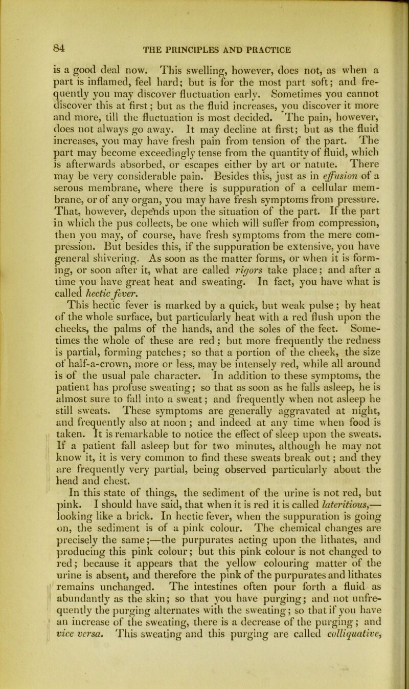 is a good deal row. This swelling, however, does not, as when a part is inflamed, feel hard; but is for the most part soft; and fre- quently you may discover fluctuation early. Sometimes you cannot discover this at first; but as the fluid increases, you discover it more and more, till the fluctuation is most decided. The pain, however, does not always go away. It may decline at first; but as the fluid increases, you may have fresh pain from tension of the part. The part may become exceedingly tense from the quantity of fluid, which is afterwards absorbed, or escapes either by art or natute. There may be very considerable pain. Besides this, just as in effusion of a serous membrane, where there is suppuration of a cellular mem- brane, or of any organ, you may have fresh symptoms from pressure. That, however, depends upon the situation of the part. If the part in which the pus collects, be one which will suffer from compression, then you may, of course, have fresh symptoms from the mere com- pression. But besides this, if the suppuration be extensive, you have general shivering. As soon as the matter forms, or when it is form- ing, or soon after it, what are called rigors take place; and after a time you have great heat and sweating. In fact, you have what is cal 1 ed hectic fever. This hectic fever is marked by a quick, but weak pulse ; by heat of the whole surface, but particularly heat with a red flush upon the cheeks, the palms of the hands, and the soles of the feet. Some- times the whole of these are red ; but more frequently the redness is partial, forming patches; so that a portion of the cheek, the size of half-a-crown, more or less, may be intensely red, while all around is of the usual pale character. In addition to these symptoms, the patient has profuse sweating; so that as soon as he falls asleep, he is almost sure to fall into a sweat; and frequently when not asleep he still sweats. These symptoms are generally aggravated at night, and frequently also at noon; and indeed at any time when food is taken. It is remarkable to notice the effect of sleep upon the sweats. 11' a patient fall asleep but for two minutes, although he may not know it, it is very common to find these sweats break out; and they are frequently very partial, head and chest. In this state of things, the sediment of the urine is not red, but pink. I should have said, that when it is red it is called lateritious,— looking like a brick. In hectic fever, when the suppuration is going on, the sediment is of a pink colour. The chemical changes are precisely the same;—the purpurates acting upon the lithates, and producing this pink colour; but this pink colour is not changed to red; because it appears that the yellow colouring matter of the urine is absent, and therefore the pink of the purpurates and lithates remains unchanged. The intestines often pour forth a fluid as abundantly as the skin; so that you have purging; and not unfre- quently the purging alternates with the sweating; so that if you have an increase of the sweating, there is a decrease of the purging; and vice versa. This sweating and this purging are called colliquative, being observed particularly about the