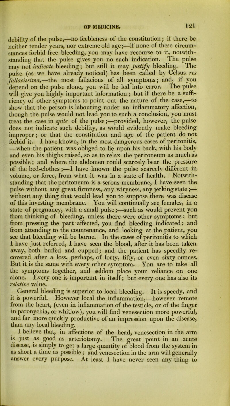 debility of the pulse,—no feebleness of the constitution ; if there be neither tender years, nor extreme old age;—if none of these circum- stances forbid free bleeding, you may have recourse to it, notwith- standing that the pulse gives you no such indication. The pulse may not indicate bleeding; but still it may justify bleeding. The pulse (as we have already noticed) has been called by Celsus res fallacissima,—the most fallacious of all symptoms; and, if you depend on the pulse alone, you will be led into error. The pulse will give you highly important information ; but if there be a suffi- ciency of other symptoms to point out the nature of the case,—to show that the person is labouring under an inflammatory affection, though the pulse would not lead you to such a conclusion, you must treat the case in spite of the pulse;—provided, however, the pulse does not indicate such debility, as would evidently make bleeding improper; or that the constitution and age of the patient do not forbid it. I have known, in the most dangerous cases of peritonitis, —when the patient w7as obliged to lie upon his back, with his body and even his thighs raised, so as to relax the peritoneum as much as possible; and where the abdomen could scarcely bear the pressure of the bed-clothes ;—I have known the pulse scarcely different in volume, or force, from what it was in a state of health. Notwith- standing that the peritoneum is a serous membrane, I have seen the pulse without any great firmness, any wiryness, any jerking state;— without any thing that would lead you to suppose there was disease of this investing membrane. You will continually see females, in a state of pregnancy, with a small pulse;—such as would prevent you from thinking of bleeding, unless there were other symptoms; but from pressing the part affected, you find bleeding indicated; and from attending to the countenance, and looking at the patient, you see that bleeding will be borne. In the cases of peritonitis to which I have just referred, I have seen the blood, after it has been taken away, both buffed and cupped; and the patient has speedily re- covered after a loss, perhaps, of forty, fifty, or even sixty ounces. But it is the same with every other symptom. You are to take all the symptoms together, and seldom place your reliance on one alone. Every one is important in itself; but every one has also its relative value. General bleeding is superior to local bleeding. It is speedy, and it is powerful. However local the inflammation,—however remote from the heart, (even in inflammation of the testicle, or of the finger in paronychia, or whitlow), you will find venesection more powerful, and far more quickly productive of an impression upon the disease, than any local bleeding. I believe that, in affections of the head, venesection in the arm is just as good as arteriotomy. The great point in an acute disease, is simply to get a large quantity of blood from the system in as short a time as possible; and venesection in the arm will generally answer every purpose. At least I have never seen any thing to