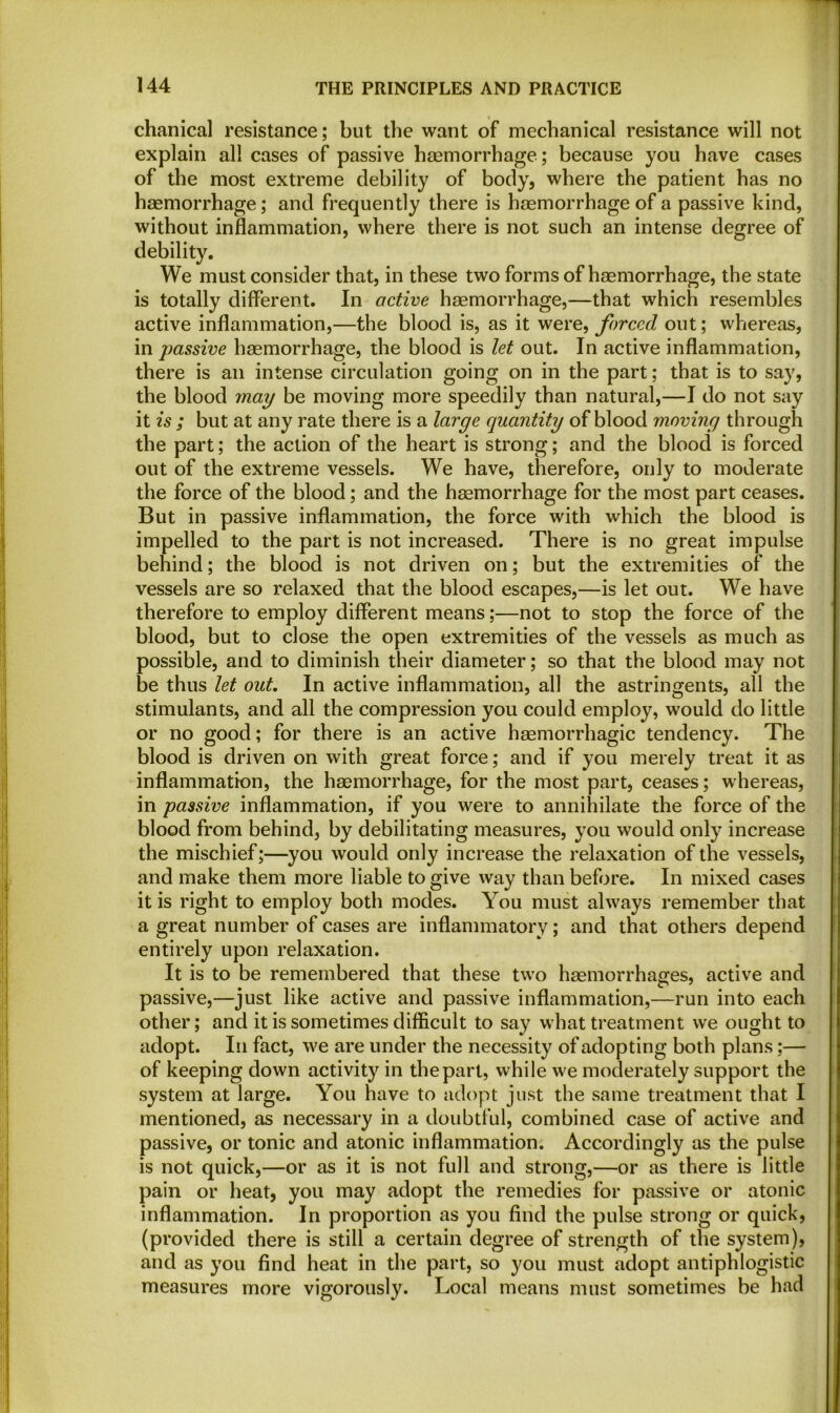 chanical resistance; but the want of mechanical resistance will not explain all cases of passive haemorrhage; because you have cases of the most extreme debility of body, where the patient has no haemorrhage; and frequently there is haemorrhage of a passive kind, without inflammation, where there is not such an intense degree of debility. We must consider that, in these two forms of haemorrhage, the state is totally different. In active haemorrhage,—that which resembles active inflammation,—the blood is, as it were, forced out; whereas, in passive haemorrhage, the blood is let out. In active inflammation, there is an intense circulation going on in the part; that is to say, the blood ynay be moving more speedily than natural,—I do not say it is ; but at any rate there is a large quantity of blood moving through the part; the action of the heart is strong; and the blood is forced out of the extreme vessels. We have, therefore, only to moderate the force of the blood; and the haemorrhage for the most part ceases. But in passive inflammation, the force with which the blood is impelled to the part is not increased. There is no great impulse behind; the blood is not driven on; but the extremities of the vessels are so relaxed that the blood escapes,—is let out. We have therefore to employ different means;—not to stop the force of the blood, but to close the open extremities of the vessels as much as possible, and to diminish their diameter; so that the blood may not be thus let out. In active inflammation, all the astringents, all the stimulants, and all the compression you could employ, would do little or no good; for there is an active haemorrhagic tendency. The blood is driven on with great force; and if you merely treat it as inflammation, the haemorrhage, for the most part, ceases; whereas, in passive inflammation, if you were to annihilate the force of the blood from behind, by debilitating measures, you would only increase the mischief;—you would only increase the relaxation of the vessels, and make them more liable to give way than before. In mixed cases it is right to employ both modes. You must always remember that a great number of cases are inflammatory; and that others depend entirely upon relaxation. It is to be remembered that these two haemorrhages, active and passive,—just like active and passive inflammation,—run into each other; and it is sometimes difficult to say what treatment we ought to adopt. In fact, we are under the necessity of adopting both plans;— of keeping down activity in the part, while we moderately support the system at large. You have to adopt just the same treatment that I mentioned, as necessary in a doubtful, combined case of active and passive, or tonic and atonic inflammation. Accordingly as the pulse is not quick,—or as it is not full and strong,—or as there is little pain or heat, you may adopt the remedies for passive or atonic inflammation. In proportion as you find the pulse strong or quick, (provided there is still a certain degree of strength of the system), and as you find heat in the part, so you must adopt antiphlogistic measures more vigorously. Local means must sometimes be had