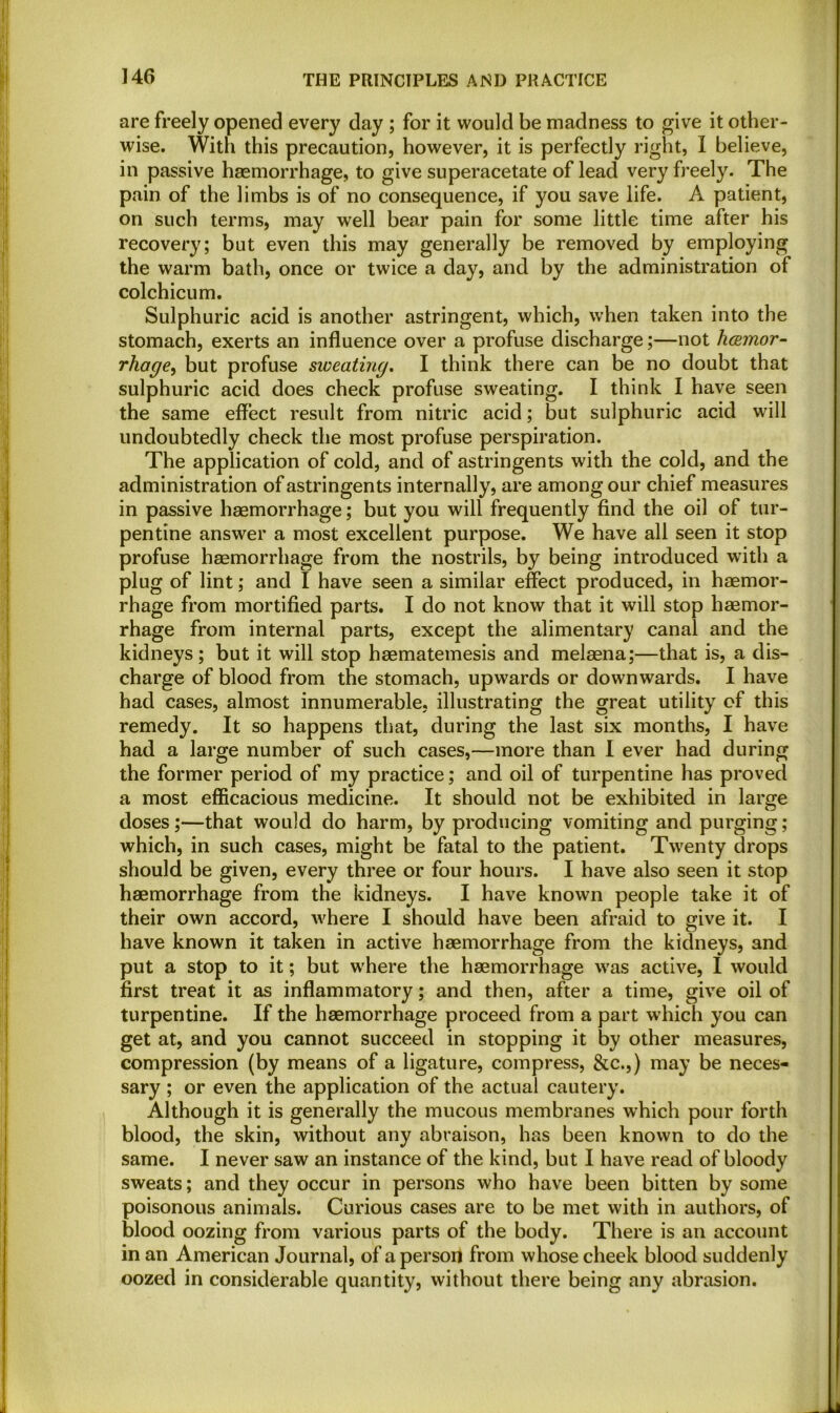 are freely opened every day ; for it would be madness to give it other- wise. With this precaution, however, it is perfectly right, I believe, in passive haemorrhage, to give superacetate of lead very freely. The pain of the limbs is of no consequence, if you save life. A patient, on such terms, may well bear pain for some little time after his recovery; but even this may generally be removed by employing the warm bath, once or twice a day, and by the administration of colchicum. Sulphuric acid is another astringent, which, when taken into the stomach, exerts an influence over a profuse discharge;—not hcemor- rhage, but profuse sweating. I think there can be no doubt that sulphuric acid does check profuse sweating. I think I have seen the same effect result from nitric acid; but sulphuric acid will undoubtedly check the most profuse perspiration. The application of cold, and of astringents with the cold, and the administration of astringents internally, are among our chief measures in passive haemorrhage; but you will frequently find the oil of tur- pentine answer a most excellent purpose. We have all seen it stop profuse haemorrhage from the nostrils, by being introduced with a plug of lint; and I have seen a similar effect produced, in haemor- rhage from mortified parts. I do not know that it will stop haemor- rhage from internal parts, except the alimentary canal and the kidneys; but it will stop haematemesis and melaena;—that is, a dis- charge of blood from the stomach, upwards or downwards. I have had cases, almost innumerable, illustrating the great utility of this remedy. It so happens that, during the last six months, I have had a large number of such cases,—more than I ever had during the former period of my practice; and oil of turpentine has proved a most efficacious medicine. It should not be exhibited in large doses;—that would do harm, by producing vomiting and purging ; which, in such cases, might be fatal to the patient. Twenty drops should be given, every three or four hours. I have also seen it stop haemorrhage from the kidneys. I have known people take it of their own accord, where I should have been afraid to give it. I have known it taken in active haemorrhage from the kidneys, and put a stop to it; but where the haemorrhage was active, I would first treat it as inflammatory; and then, after a time, give oil of turpentine. If the haemorrhage proceed from a part which you can get at, and you cannot succeed in stopping it by other measures, compression (by means of a ligature, compress, &c.,) may be neces- sary ; or even the application of the actual cautery. Although it is generally the mucous membranes which pour forth blood, the skin, without any abraison, has been known to do the same. I never saw an instance of the kind, but I have read of bloody sweats; and they occur in persons who have been bitten by some poisonous animals. Curious cases are to be met with in authors, of blood oozing from various parts of the body. There is an account in an American Journal, of a person from whose cheek blood suddenly oozed in considerable quantity, without there being any abrasion.