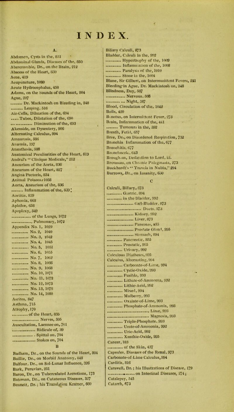 INDEX A, Abdomen, Cysts in tbe, 051 Abdominal Glands, Diseases of the, 050 Abercrombie, Dr,, on tbe Drain, 212 Abscess of the Heart, 000 Acne, 419 Acupuncture, 1080 Acute Hydrocephalus, 458 Adams, on the Sounds of the Heart, 804 Ague, 207 Dr. Mackintosh on Bleeding in, 248 Leaping, 516 Air-Cells, DilaLation of the, 694 Tubes, Dilatation of the, 690 Diminution of the, 693 Akenside, on Dysentery, 906 Alternating Calculus, 994 Amaurosis, 586 Anaemia, 197 Anaesthesia, 588 Anatomical Peculiarities of the Heart, 819 Andral’s “ Clinique Medicale,” 212 Aneurism of the Aorta, 836 Aneurism of the Heart, 827 Angina Pectoris, 834 Animal Poisons11058 Aorta, Aneurism of the, 836 Inflammation of the, 8391 Aortitis, 839 Aphonia, 668 Aphthae, 658 Apoplexy, 549 of the Lungs, 1072 Pulmonary, 1072 Appendix No. 1, 1029 No. 2, 1040 No. 3, 1042 No. 4, 1045 No. 5, 1051 No. 6, 1055 No. 7. 1062 No. 8, 1066 No. 9, 1068 No. 10, 1071 No. 11, 1072 No. 12,1073 No. 13, 1078 No. 14, 1080 Ascites, 847 Asthma, 715 Atrophy,170 of the Heart, 835 Nerves, 595 Auscultation, Laennecon, 701 Ridicule of, 39 Spittal on, 704 Stokes on, 704 B Badham, Dr., on the Sounds of the Heart, 804 Baillie, Dr., on Morbid Anatomy, 448 Balfour, Dr., on Sol-Lunar Influence, 326 Bark, Peruvian, 251 Baron, Dr., on Tubcrculatcd Accretions, 173 Bateman, Dr., on Cutaneous Diseases, 327 Bennett, Dr.; his Translation Kramer, 660 Biliaiy Calculi, 873 Bladder, Calculi in the, 992 Hypertrophy of the, 1009 Inflammation of the, 1008 Paralysis of the, 1010 Stone in the, 1004 Blane, Sir Gilbert, on Intermmittent Fevers, 221 Bleeding-in Ague, Dr. Mackintosh on, 248 Blindness, Day, 587 . Nervous. 586 Night, 587 Blood, Circulation of the, 1042 Boils, 420 Bonetus, on Intermittent Fever, 273 Brain, Inflammation of the, 441 Tumours in the, 592 Breath, Fetid, 657 Bree, Dr., on Disordered Respiration, 732 Bronchia Inflammation of the, 677 Bronchitis, 677 Bronchocelt, G43 Brough.im, Dedication to Lord, iii. Broussais, on Chronic Palegmasia, 273 Buckhardt’s “ Travels in Nubia,” 294 Burrows, Dr., cn Insanity, 630 C Calculi, Biliary, 873 Gastric, 894 in the Bladder, 992 Gall-Bladder, 873 Ducts, 873 Kidney.992 Liver, 873 Pancreas, 855 Prostate Gland, 995 Stomach, 894 Pancreatic, 855 Prostatic, 9.95 Urinary, 992 Calculous Diatheses, 995 Calculus, Alternating, 994 Carbonate-of-Lirae, 994 Cystic-Oxide, 993 Fusible, 993 Lithate-of-Ammoma, 992 Lithic-Acid, 992 Mixed, 994 Mulberry, 993 Oxalate-of-Lime, 993 Phosphate-of-Ammonia, 993 Lime, 993 Magnesia, 993 Triple-Phosphate. 993 Urate-of-Ammonia, 992 Uric-Acid, 992 Xanthic-Oxide, 995 Cancer, 183 of the Skin, 437 Capsules, Diseases of the Renal, 973 Carbonate-of-Lime Calculus, 994 Carditis, 816 Carswell, Dr.; his Illustrations of Disease, 179 * on Intestinal Diseases, 274 1 Catalepsy, 545 Catarrh, 673