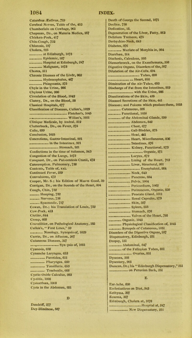 Catarrhu6 TEstlvus, 719 Cerebral Nerves, Table of tlic, 453 Chamberlain on Cowhage, 965 Chapman, Dr., on Materia Mcdica, 257 Chicken-Pock,417 Chin-Cough, 732 Chlorosis, 197 Cholera, 925 at Edinburgh, 11)73 Epidemic, 927 Hospital at Edinburgh, 247 Malignant, 1073 Chorea, 511 Chronic Diseases of the Livfir, 862 Hydrocephalus, 467 Phlegmasia, 275 Chyle in the Urine, 986 Chylous Urine, 986 Circulation of the Blood, 1042 Clanny, Dr., on the Blood, 28 Classical Hospitals, 677 Classification of Diseases, Cullen’s, 1029 Fletcher’s, 1045 Willan’s, 1051 Clinique Medicate, by Andral, 212 Clutterbuck, Dr., on Fever, 275 Colic, 899 Conclusion, 1025 Concretions, Gastro-Intestinal, 921 in the Intestines, 921 Stomach, 921 Confections in the time of Solomon, 943 Congestion of the Lungs, 1073 Conquest, Dr., on Paracentesis Cranii, 472 Consumption, Pulmonary, 738 Contents, Table of, xxi. Continued Fever, 259 Convulsions, 472 Cooper, Mr. S.; his Edition of Mason Good, 59 Corrigan, Dr., on the Sounds of the Heart, 804 Cough, Chin, 732 Hooping, 732 Nervous, 738 Spasmodic, 737 Cowan, Dr.; his Translation of Louis, 752 Cow-Pock, 413 Cretins, 644 Croup,668 Cruveilhier, on Pathological Anatomy, 185 Cullen's, First Lines,” 59 - Nosology, Synopsis of, 1029 Currie, Dr., on Allusion, 307 Cutaneous Diseases, 327 , Syn psis of, 1051 Cyanosis, 838 Cynanche Larvngea, 653 Parotidea, 651 Pharyngea, 660 Tonsillaris, 653 Trachealis, 668 Cystic-Oxide Calculus, 993 Cystitis, 1008 Cystorrhcea, 1008 Cysts in the Abdomen, 851 D Dandriff, 377 Day-Blindness, 587 Death of George the Second, 1071 Decline, 738 Dedication, iii. Degeneration of the Liver, Fatty, 863 Delirium Tremens, 475 Derbyshire-Neck, 643 Diabetes, 976 Muriate of Morphia in, 984 Diarrhoea, 914 Diathesis, Calculous, 995 Diemerbroeck, on the Exanthemata, 358 Digestive Organs, Disorders of the, 937 Dilatation of the Air-Cells, 694 Tubes, 690 Heart, 816 Diminution of the Air-Tubes, 693 Discharge of Fat from the Intestines, 919 with the Urine, 986 Discolorations of the Skin, 435 Diseased Secretions of the Skin, 441 Diseases; and Poisons which produce them, 1055 Cutaneous, 326 Functional, 1050 of the Abdominal Glands, 850 Abdomen, 842 Chest, 677 Gall-Bladder, 875 Head, 441 Heart, Miscellaneous, 836 Intestines, 876 Kidney, Functional, 973 Organic, 971 Larynx, 672 Lining of the Heart, 793 Liver, Structural, 861 Encephaloid, 864 Neck, 643 Pancreas, 854 Pelvis. 1004 Pericardium, 1062 Peritoneum, Organic, 850 Prostate Gland, 1011 . Renal Capsules, 973 Skin, 327 Spleen, 855 Stomach, 876 Valves of the Heart, 795 Organic, 1045 Physiological Classification of, 1045 Synopsis of Cutaneous, 1051 Disorders of the Digestive Organs, 937 Dispensatory, Edinburgh, 251 Dropsy, 151 Abdominal, 847 of the Fallopian Tubes, 851 Ovaries, 851 Dysecasa, 588 Dysentery, 905 Duncan, Dr.; his “ Edinburgh Dispensatory,” 251 on Peruvian Bark, 251 E. Ear-Ache, 660 Ecclesiasticus on Diet, 943 Ecthyma, 397 Eczema, 387 Edinburgh, Cholera at, 10/8 Hospital at, 247 New Dispensatory, 251