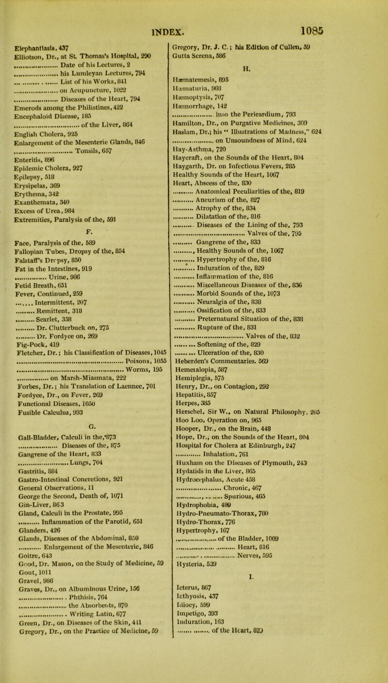 Elephantiasis, 437 Elliotson, Dr., at St Thomas's Hospital, 290 Date of his Lectures, 2 his Lumleyan Lectures, 794 List of his Works, 041 on Acupuncture, 1022 Diseases of the Heart, 794 Emerods among the Philistines, 422 Encephaloid Disease, 185 of the Liver, 864 English Cholera, 925 Enlargement of the Mesenteric Glands, 046 Tonsils, 657 Enteritis, 896 Epidemic Cholera, 927 Epilepsy, 518 Erysipelas, 369 Erythema, 342 Exanthemata, 340 Excess of Urea, 984 Extremities, Paralysis of the, 591 F. Face, Paralysis of the, 589 Fallopian Tubes, Dropsy of the, 854 FalstafFs Dropsy, 850 Fat in the Intestines, 919 Urine, 986 Fetid Breath, 651 Fever, Continued, 259 Intermittent, 207 Remittent, 318 Scarlet, 358 Dr. Clutterbuck on, 275 Dr. Fordyce on, 269 Fig-Pock, 419 Fletcher, Dr.; his Classification of Diseases, 1045 Poisons, 1055 Worms, 195 on Marsh-Miasmata, 222 Forbes, Dr.; his Translation of Laennec, 701 Fordyce, Dr., on Fever, 269 Functional Diseases, 1050 Fusible Calculus, 993 G. Gall-Bladder, Calculi in the,*873 Diseases of the, 875 Gangrene of the Heart, 833 Lungs, 704 Gastritis, 884 Gastro-Intestinal Concretions, 921 General Observations, 11 George the Second, Death of, 1071 Gin-Liver, 863 Gland, Calculi in the Prostate, 995 Inflammation of the Parotid, 651 Glanders, 426 Glands, Diseases of the Abdominal, 850 Enlargement of the Mesenteric, 846 Goitre, 643 Good, Dr. Mason, on the Study of Medicine, 59 Gout, 1011 Gravel, 986 Graves, Dr., on Albuminous Urine, 156 Phthisis, 764 the Absorbents, 870 Writing Latin, 677 Green, Dr., on Diseases of the Skin, 411 Gregory, Dr., on the Practice of Medicine, 59 Gregory, Dr. J. C.; his Edition of Cullen, 59 Gutta Serena, 586 H. Haematemesis, 895 Huematuria, 968 Haemoptysis, 707 Haemorrhage, 142 into the Pericardium, 793 Hamilton, Dr., on Purgative Medicines, 309 Haslam, Dr.; his “ Illustrations of Madness,” 624 on Unsoundness of Mind, 624 Hay-Asthma, 720 Haycraft, on the Sounds of the Heart, 804 Haygarth, Dr. on Infectious Fevers, 285 Healthy Sounds of the Heart, 1067 Heart, Abscess of the, 830 Anatomical Peculiarities of the, 819 Aneurism of the, 827 Atrophy of the, 834 Dilatation of the, 816 Diseases of the Lining of the, 793 Valves of the, 795 Gangrene of the, 833 Healthy Sounds of the, 1067 Hypertrophy of the, 816 ..... Induration of the, 829 Inflammation of the, 816 Miscellaneous Diseases of the, 836 Morbid Sounds of the, 1073 Neuralgia of the, 838 Ossification of the, 833 Preternatural Situation of the, 838 Rupture of the, 831 Valves of the, 832 Softening of the, 829 Ulceration of the, 830 Heberden’s Commentaries. 569 Hemeralopia, 587 Hemiplegia, 575 Henry, Dr., on Contagion, 292 Hepatitis, 857 Herpes, 385 Herschel, Sir W., on Natural Philosophy, 205 Hoo Loo, Operation on, 965 Hooper, Dr., on the Brain, 448 Hope, Dr., on the Sounds of the Heart, 804 Hospital for Cholera at Edinburgh, 247 Inhalation, 761 Huxham on the Diseases of Plymouth, 243 Hydatids in the Liver, 865 Hydrocephalus, Acute 458 Chronic, 467 Spurious, 465 Hydrophobia, 489 Hydro-Pneumato-Thorax, 780 Hydro-Thorax, 776 Hypertrophy, 167 of the Bladder, 1009 Heart, 816 Nerves, 595 Hysteria, 539 I. Icterus, 867 Icthyosis, 437 Idiocy, 599 Impetigo, 393 Induration, 163 of the Heart, 829
