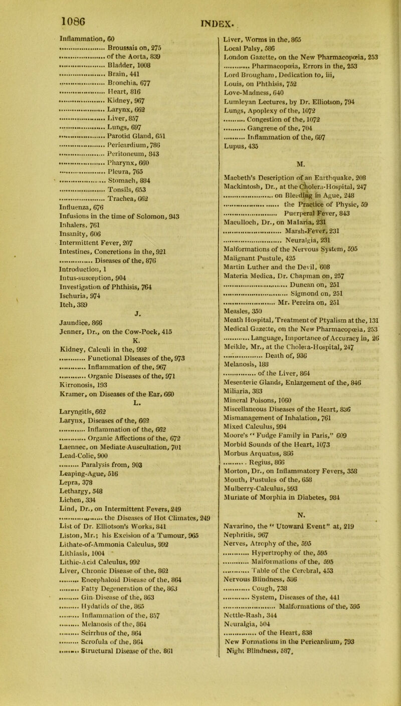 Inflammation, CO Broussais on, 275 of the Aorta, 830 Bladder, 1008 Brain, 441 Bronchia, 677 Heart, 816 Kidney,967 Larynx, 662 Liver, 857 Lungs, 697 Parotid Gland, 651 Pericardium, 786 Peritoneum, 843 Pharynx, 660 Pleura, 765 .. Stomach, 884 Tonsils, 653 Trachea, 662 Influenza, 676 Infusions in the time of Solomon, 943 Inhalers, 761 Insanity, 606 Intermittent Fever, 207 Intestines, Concretions in the, 921 Diseases of the, 876 Introduction, 1 Intus-susception, 904 Investigation of Phthisis, 764 Ischuria, 974 Itch, 389 J. Jaundice, 866 Jenner, Dr., on the Cow-Pock, 415 K. Kidney, Calculi in the, 992 Functional Diseases of the, 973 Inflammation of the, 967 Organic Diseases of the, 971 Kirronosis, 193 Kramer, on Diseases of the Ear, 660 L. Laryngitis, 662 Larynx, Diseases of the, 662 Inflammation of the, 662 Organic Affections of the, 672 Laennec, on Mediate Auscultation, 701 Lead-Colic, 900 Paralysis from, 903 Leaping-Ague, 516 Lepra, 378 Lethargy, 548 Lichen, 334 Lind, Dr., on Intermittent Fevers, 249 the Diseases of Hot Climates, 249 List of Dr. Elliotson’s Works, 841 Liston, Mr.; his Excision of a Tumour, 965 Lithate-of-Ammonia Calculus, 992 Lithiasis, 1004 Lithic-Acid Calculus, 992 Liver, Chronic Disease of the, 862 Encephaloid Disease of the, 864 Fatty Degeneration of the, 863 Gin Disease of the, 863 Hydatids of the, 865 Inflammation of the, 857 Melanosis of the, 864 Scirrhus of the, 864 Scrofula of the, 864 «... Structural Disease of the. 861 Liver, Worms in the, 865 Local Palsy, 586 London Gazette, on the New Pharmacopoeia, 253 Pharmacopoeia, Errors in the, 253 Lord Brougham, Dedication to, iii, Louis, on Phthisis, 752 Love-Madness, 640 Lumleyan Lectures, by Dr. Elliotson, 794 Lungs, Apoplexy of the, 1072 Congestion of the, 1072 Gangrene of the, 704 Inflammation of the, 697 Lupus, 435 M. Macbeth’s Description of an Earthquake, 208 Mackintosh, Dr., at the Cholera-Hospital, 247 on Bleeding in Ague, 248 the Practice of Physic, 59 Puerperal Fever, 843 Maculloch, Dr., on Malaria, 231 Marsh-Fever, 231 Neuralgia, 231 Malformations of the Nervous System, 595 Malignant Pustule, 425 Martin Luther and the Devil, 608 Materia Medica, Dr. Chapman on, 257 Duncan on, 251 Sigmond on, 251 Mr. Pereira on, 251 Measles, 350 Meath Hospital, Treatment of Ptyalism at the, 131 Medical Gazette, on the New Pharmacopoeia, 253 Language, Importance of Accuracy in, 26 Meikle, Mr., at the Choleva-Hospital, 247 Death of, 936 Melanosis, 188 of the Liver, 864 Mesenteiic Glands, Enlargement of the, 846 Miliaria, 383 Mineral Poisons, 1060 Miscellaneous Diseases of the Heart, 836 Mismanagement of Inhalation, 761 Mixed Calculus, 994 Moore’s Fudge Family in Paris,” 609 Morbid Sounds of the Heart, 1073 Morbus Arquatus, 866 Regius, 866 Morton, Dr., on Inflammatory Fevers, 358 Mouth, Pustules of the, 658 Mulberry-Calculus, 993 Muriate of Morphia in Diabetes, 984 N. Navarino, the “ Utoward Event” at, 219 Nephritis, 967 Nerves, Atrophy of the, 595 Hypertrophy of the, 595 Malformations of the, 595 'I'able of the Cerebral, 453 Nervous Blindness, 586 Cough,738 System, Diseases of the, 441 Malformations of the, 595 Nettle-Rash, 344 Neuralgia, 504 of the Heart, 838 New Formations in the Pericardium, 793 Night Blindness, 587,