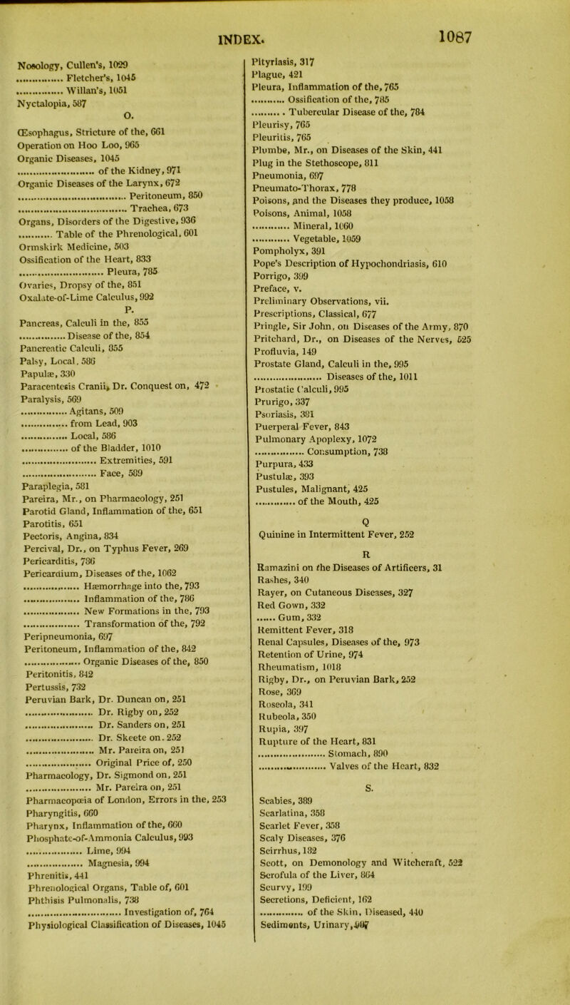 1067 Nosology, Cullen's, 1029 Fletcher’s, 1045 Willan’s, 1051 Nyctalopia, 587 O. (Esophagus, Stricture of the, 661 Operation on Hoo Loo, 965 Organic Diseases, 1045 of the Kidney, 971 Organic Diseases of the Larynx, 672 Peritoneum, 850 Trachea, 673 Organs, Disorders of the Digestive, 936 Table of the Phrenological. 601 Ormshirk Medicine, 503 Ossification of the Heart, 833 Pleura, 785 Ovaries, Dropsy of the, 851 Oxalate-of-Lime Calculus, 992 P. Pancreas, Calculi in the, 855 Disease of the, 854 Pancreatic Calculi, 855 Palsy, Local. 586 Papulae, 330 Paracentesis Cranii> Dr. Conquest on, 472 Paralysis, 569 Agitans, 509 from Lead, 903 Local, 586 of the Bladder, 1010 Extremities, 591 Face, 589 Paraplegia, 581 Pareira, Mr., on Pharmacology, 251 Parotid Gland, Inflammation of the, 651 Parotitis, 651 Pectoris, Angina, 834 Percival, Dr., on Typhus Fever, 269 Pericarditis, 786 Pericardium, Diseases of the, 1062 Haemorrhage into the, 793 Inflammation of the, 786 New Formations in the, 793 Transformation of the, 792 Peripneumonia, 697 Peritoneum, Inflammation of the, 842 Organic Diseases of the, 850 Peritonitis, 842 Pertussis, 732 Peruvian Bark, Dr. Duncan on, 251 .. Dr. Rigby on, 252 Dr. Sanders on, 251 Dr. Skeete on. 252 Mr. Pareira on, 251 Original Price of, 250 Pharmacology, Dr. Sigmond on, 251 Mr. Pareira on, 251 Pharmacopoeia of London, Errors in the, 253 Pharyngitis, 660 Pharynx, Inflammation of the, 660 Phosphate-of-Ammonia Calculus, 993 Lime, 994 Magnesia, 994 Phrenitis, 441 Phrenological Organs, Table of, 601 Phthisis Pulmonalis, 738 .. Investigation of, 764 Physiological Classification of Diseases, 1045 Pityriasis, 317 Plague, 421 Pleura, Inflammation of the, 765 Ossification of the, 785 Tubercular Disease of the, 784 Pleurisy, 765 Pleuritis, 765 Plumbe, Mr., on Diseases of the Skin, 441 Plug in the Stethoscope, 811 Pneumonia, 697 Pneumato-Thorax, 778 Poisons, and the Diseases they produce, 1058 Poisons, Animal, 1058 Mineral, 1060 Vegetable, 1059 Pompholyx, 391 Pope’s Description of Hypochondriasis, 610 Porrigo, 399 Preface, v. Preliminary Observations, vii. Prescriptions, Classical, 677 Pringle, Sir John, on Diseases of the Army, 870 Pritchard, Dr., on Diseases of the Nerves, 525 Profluvia, 149 Prostate Gland, Calculi in the, 995 Diseases of the, 1011 Piostatic Calculi, 995 Prurigo, 337 Psoriasis, 381 Puerperal Fever, 843 Pulmonary Apoplexy, 1072 Consumption, 738 Purpura, 433 Pustulac, 393 Pustules, Malignant, 425 of the Mouth, 425 Q Quinine in Intermittent Fever, 252 R Ramazini on (he Diseases of Artificers, 31 Rashes, 340 Rayer, on Cutaneous Diseases, 327 Red Gown, 332 Gum, 332 Remittent Fever, 318 Renal Capsules, Diseases of the, 973 Retention of Urine, 974 Rheumatism, 1018 Rigby, Dr., on Peruvian Bark, 252 Rose, 369 Roseola, 341 Rubeola, 350 Rupia, 397 Rupture of the Heart, 831 Stomach, 890 .. Valves of the Heart, 832 S. Scabies, 389 Scarlatina, 358 Scarlet Fever, 358 Scaly Diseases, 376 Scirrhus,132 Scott, on Demonology and Witchcraft, 522 Scrofula of the Liver, 864 Scurvy,199 Secretions, Deficient, 162 of the Skin, Diseased, 440 Sediments, Urinary,.987