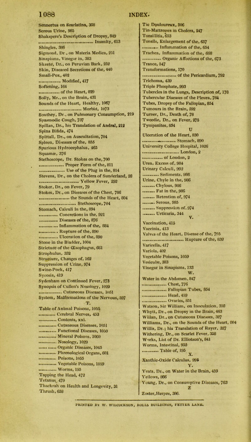 Sennertus on Scarlatina, 358 Serous Urine, 985 Shakspere’s Description of Dropsy, 849 Insanity, G13 Shingles, 386 Sigmond, Dr., on Materia Medica, 251 Sinapisms, Vinegar in, 383 Skeete, Dr., on Peruvian Bark, 252 Skin, Diseased Secretions of the, 440 Small-Pox, 402 Modified, 417 Softening, 164 of the Heart, 829 Solly, Mr., on the Brain, 431 Sounds of the Heart, Healthy, 1067 Morbid, 1073 Southey, Dr., on Pulmonary Consumption, 219 Spasmodic Cough, 737 Spillan, Dr., his Translation of Andral, 212 Spina Bifida, 474 Spittall, Dr., on Auscultation, 704 Spleen, Diseases of the, 855 Spurious Hydrocephalus, 465 Squamae, 376 Stethoscope, Dr. Stokes on the, 700 Proper Form of the, 811 Use of the Plug in the, 814 Stevens, Dr., on the Cholera of Sunderland, 28 Yellow Fever, 292 Stoker, Dr., on Fever, 79 Stokes, Dr., on Diseases of the Chest, 786 the Sounds of the Heart, 804 Stethoscope, 704 Stomach, Calculi in the, 894 Concretions in the, 921 Diseases of the, 876 Inflammation of the, 884 Rupture of the, 890 Ulceration of the, 890 Stone in the Bladder, 1004 Stricture of the Oesophagus, 661 Strophulus, 332 Structure, Changes of, 162 Suppression of Urine, 974 Swine-Pock, 417 Sycosis, 419 Sydenham on Continued Fever, 273 Synopsis of Cullen’s Nosology, 1029 Cutaneous Diseases, 1051 System, Malformations of the Nervous, 597 T. Table of Animal Poisons, 1055 Cerebral Nerves, 453 Contents, xxi. Cutaneous Diseases, 1051 Functional Diseases, 1050 Mineral Poisons, 1060 Nosology, 1029 Organic Diseases, 1045 Phrenological Organs, 601 Poisons, 1055 Vegetable Poisons, 1059 Worms, 195 Tapping the Head, 472 Tetanus*, 479 Thackrah on Health and Longevity, 31 Thrush, 658 Tic Douloureux, 506 Tin-Mattresses in Cholera, 247 Tonsillitis, 653 Tonsils, Enlargement of the, 657 Inflammation of the, 654 Trachea, Inflammation of the, 668 Organic Affections of the, 673 Trance, 547 Transformations, 170 of the Pericardium, 792 Trichoma, 439 Triple Phosphate, 993 Tubercles in the Lungs, Description of, 178 Tubercular Diseases of the Pleura, 784 Tubes, Dropsy of the Fallopian, 854 Tumours in the Brain, 592 Turner, Dr., Death of, 78 Tweedie, Dr., on Fever, 275 Tympanites, 854 U Ulceration of the Heart, 830 - Stomach, 890 University College Hospital, 1026 London,2 of London, 2 Urea, Excess of, 984 Urinary Calculi, 992 Sediments, 986 Urine, Chyle in the, 986 Chylous, 986 Fat in the, 986 Retention of, 974 Serous, 985 Suppression of, 974 Urticaria, 344 V. Vaccination, 415 Vaccinia, 413 Valves of the Heart, Disease of the, 795 Rupture of the, 839 Varicella, 417 Variola, 402 Vegetable Poisons, 1059 Vesicula:, 383 Vinegar in Sinapisms, 133 W. Water in the Abdomen. 847 Chest, 776 Fallopian Tubes, 854 Head. 459 Ovaries, 851 Watson, Sir William, on Inoculation, 358 Whytt, Dr., on Dropsy in the Brain, 463 Willan, Dr., on Cutaneous Diseases, 327 Williams, Dr., on the Sounds of the Heart, 804 Willis, Dr.; his Translation of Rayer, 327 Withering, Dr., on Scarlet Fever, 358 Works, List of Dr. Elliotson’s, 841 Worms, Intestinal, 955 Table of, 195 X. Xanthic-Oxide Calculus, 995 Y. Yeats, Dr., on Water in the Brain, 459 Yellows, 866 Young, Dr., on Consumptive Diseases, 763 Z Zoster, Herpes, 386. 1‘HINTKD BY W. tVILCOCKSON, BOLLS BUILDINGS, FETTER LANK.