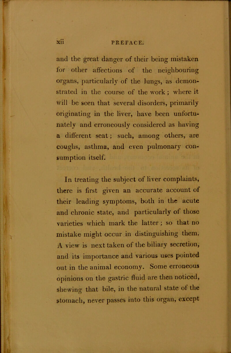 • • and the great danger of their being mistaken for other affections of the neighbouring organs, particularly of the lungs, as demon- strated in the course of the work; where it will be seen that several disorders, primarily originating in the liver, have been unfortu- nately and erroneously considered as having a different seat; such, among others, are coughs, asthma, and even pulmonary con- sumption itself. In treating the subject of liver complaints, there is first given an accurate account of their leading symptoms, both in the acute and chronic state, and particularly of those varieties which mark the latter; so that no mistake might occur in distinguishing them. A view is next taken of the biliary secretion, and its importance and various uses pointed out in the animal economy. Some erroneous opinions on the gastric fluid are then noticed, she win that bile, in the natural state of the stomach, never passes into this organ, except